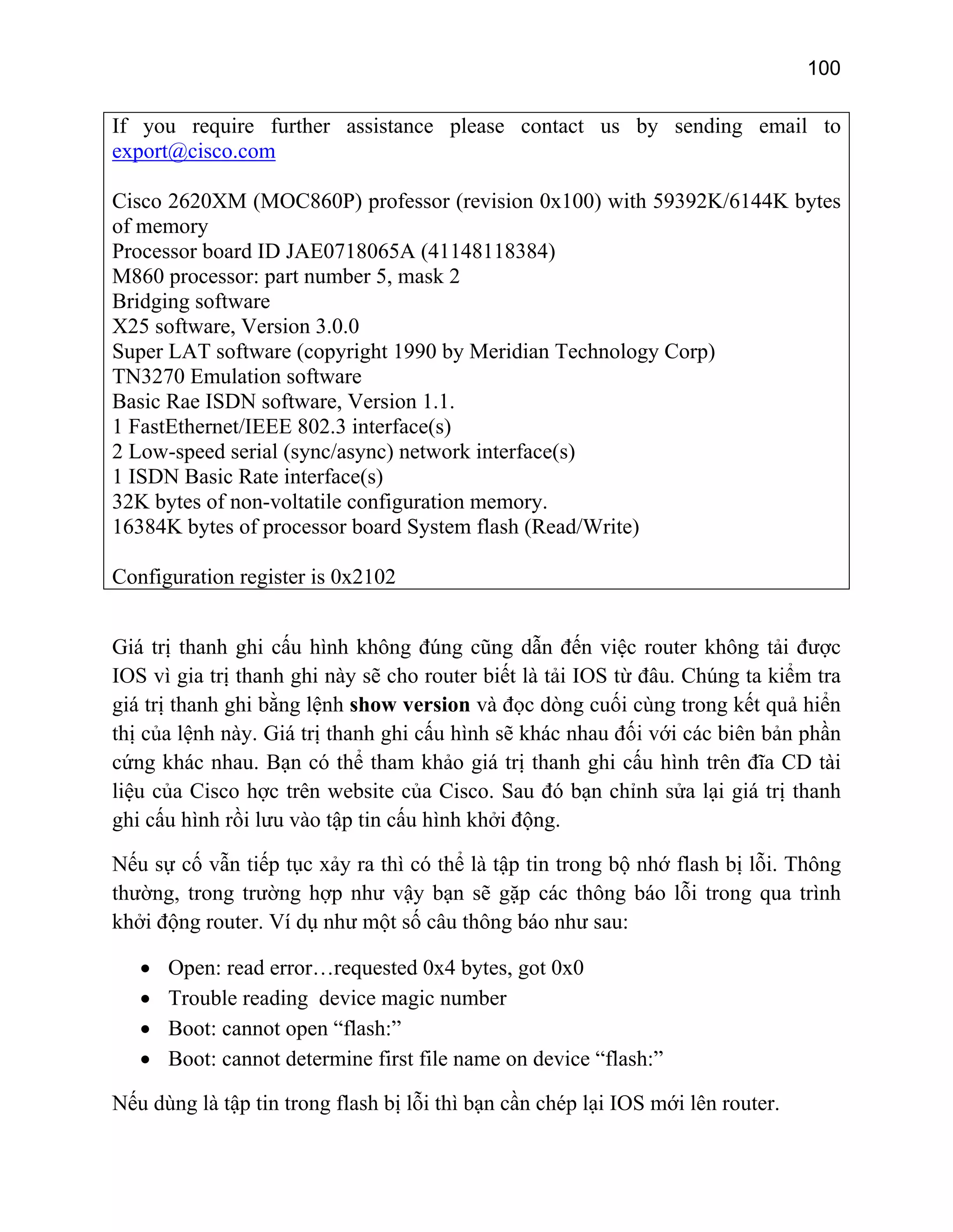 100

If you require further assistance please contact us by sending email to
export@cisco.com
Cisco 2620XM (MOC860P) professor (revision 0x100) with 59392K/6144K bytes
of memory
Processor board ID JAE0718065A (41148118384)
M860 processor: part number 5, mask 2
Bridging software
X25 software, Version 3.0.0
Super LAT software (copyright 1990 by Meridian Technology Corp)
TN3270 Emulation software
Basic Rae ISDN software, Version 1.1.
1 FastEthernet/IEEE 802.3 interface(s)
2 Low-speed serial (sync/async) network interface(s)
1 ISDN Basic Rate interface(s)
32K bytes of non-voltatile configuration memory.
16384K bytes of processor board System flash (Read/Write)
Configuration register is 0x2102
Giá trị thanh ghi cấu hình không đúng cũng dẫn đến việc router không tải được
IOS vì gia trị thanh ghi này sẽ cho router biết là tải IOS từ đâu. Chúng ta kiểm tra
giá trị thanh ghi bằng lệnh show version và đọc dòng cuối cùng trong kết quả hiển
thị của lệnh này. Giá trị thanh ghi cấu hình sẽ khác nhau đối với các biên bản phần
cứng khác nhau. Bạn có thể tham khảo giá trị thanh ghi cấu hình trên đĩa CD tài
liệu của Cisco hợc trên website của Cisco. Sau đó bạn chỉnh sửa lại giá trị thanh
ghi cấu hình rồi lưu vào tập tin cấu hình khởi động.
Nếu sự cố vẫn tiếp tục xảy ra thì có thể là tập tin trong bộ nhớ flash bị lỗi. Thông
thường, trong trường hợp như vậy bạn sẽ gặp các thông báo lỗi trong qua trình
khởi động router. Ví dụ như một số câu thông báo như sau:
•
•
•
•

Open: read error…requested 0x4 bytes, got 0x0
Trouble reading device magic number
Boot: cannot open “flash:”
Boot: cannot determine first file name on device “flash:”

Nếu dùng là tập tin trong flash bị lỗi thì bạn cần chép lại IOS mới lên router.

 