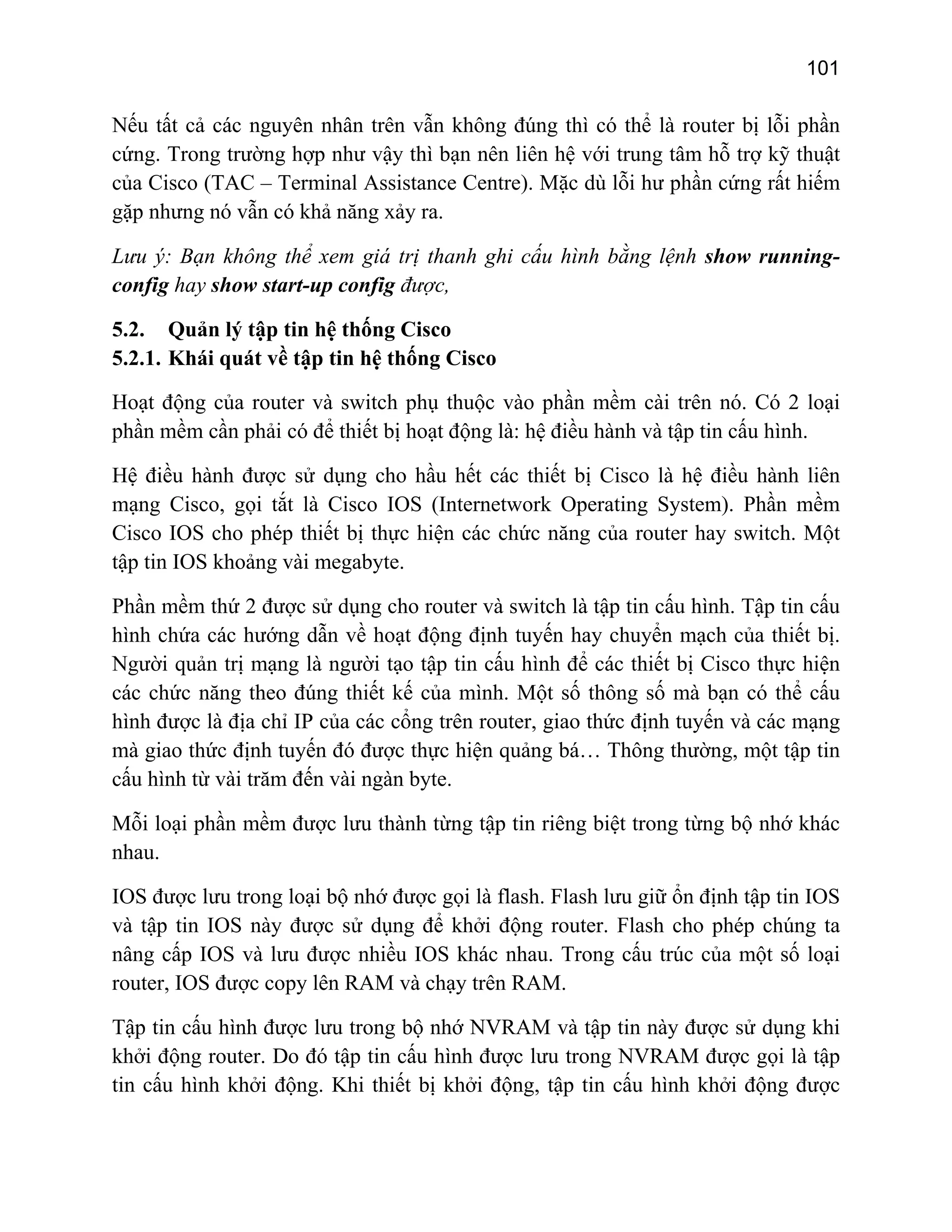 101

Nếu tất cả các nguyên nhân trên vẫn không đúng thì có thể là router bị lỗi phần
cứng. Trong trường hợp như vậy thì bạn nên liên hệ với trung tâm hỗ trợ kỹ thuật
của Cisco (TAC – Terminal Assistance Centre). Mặc dù lỗi hư phần cứng rất hiếm
gặp nhưng nó vẫn có khả năng xảy ra.
Lưu ý: Bạn không thể xem giá trị thanh ghi cấu hình bằng lệnh show runningconfig hay show start-up config được,
5.2. Quản lý tập tin hệ thống Cisco
5.2.1. Khái quát về tập tin hệ thống Cisco
Hoạt động của router và switch phụ thuộc vào phần mềm cài trên nó. Có 2 loại
phần mềm cần phải có để thiết bị hoạt động là: hệ điều hành và tập tin cấu hình.
Hệ điều hành được sử dụng cho hầu hết các thiết bị Cisco là hệ điều hành liên
mạng Cisco, gọi tắt là Cisco IOS (Internetwork Operating System). Phần mềm
Cisco IOS cho phép thiết bị thực hiện các chức năng của router hay switch. Một
tập tin IOS khoảng vài megabyte.
Phần mềm thứ 2 được sử dụng cho router và switch là tập tin cấu hình. Tập tin cấu
hình chứa các hướng dẫn về hoạt động định tuyến hay chuyển mạch của thiết bị.
Người quản trị mạng là người tạo tập tin cấu hình để các thiết bị Cisco thực hiện
các chức năng theo đúng thiết kế của mình. Một số thông số mà bạn có thể cấu
hình được là địa chỉ IP của các cổng trên router, giao thức định tuyến và các mạng
mà giao thức định tuyến đó được thực hiện quảng bá… Thông thường, một tập tin
cấu hình từ vài trăm đến vài ngàn byte.
Mỗi loại phần mềm được lưu thành từng tập tin riêng biệt trong từng bộ nhớ khác
nhau.
IOS được lưu trong loại bộ nhớ được gọi là flash. Flash lưu giữ ổn định tập tin IOS
và tập tin IOS này được sử dụng để khởi động router. Flash cho phép chúng ta
nâng cấp IOS và lưu được nhiều IOS khác nhau. Trong cấu trúc của một số loại
router, IOS được copy lên RAM và chạy trên RAM.
Tập tin cấu hình được lưu trong bộ nhớ NVRAM và tập tin này được sử dụng khi
khởi động router. Do đó tập tin cấu hình được lưu trong NVRAM được gọi là tập
tin cấu hình khởi động. Khi thiết bị khởi động, tập tin cấu hình khởi động được

 