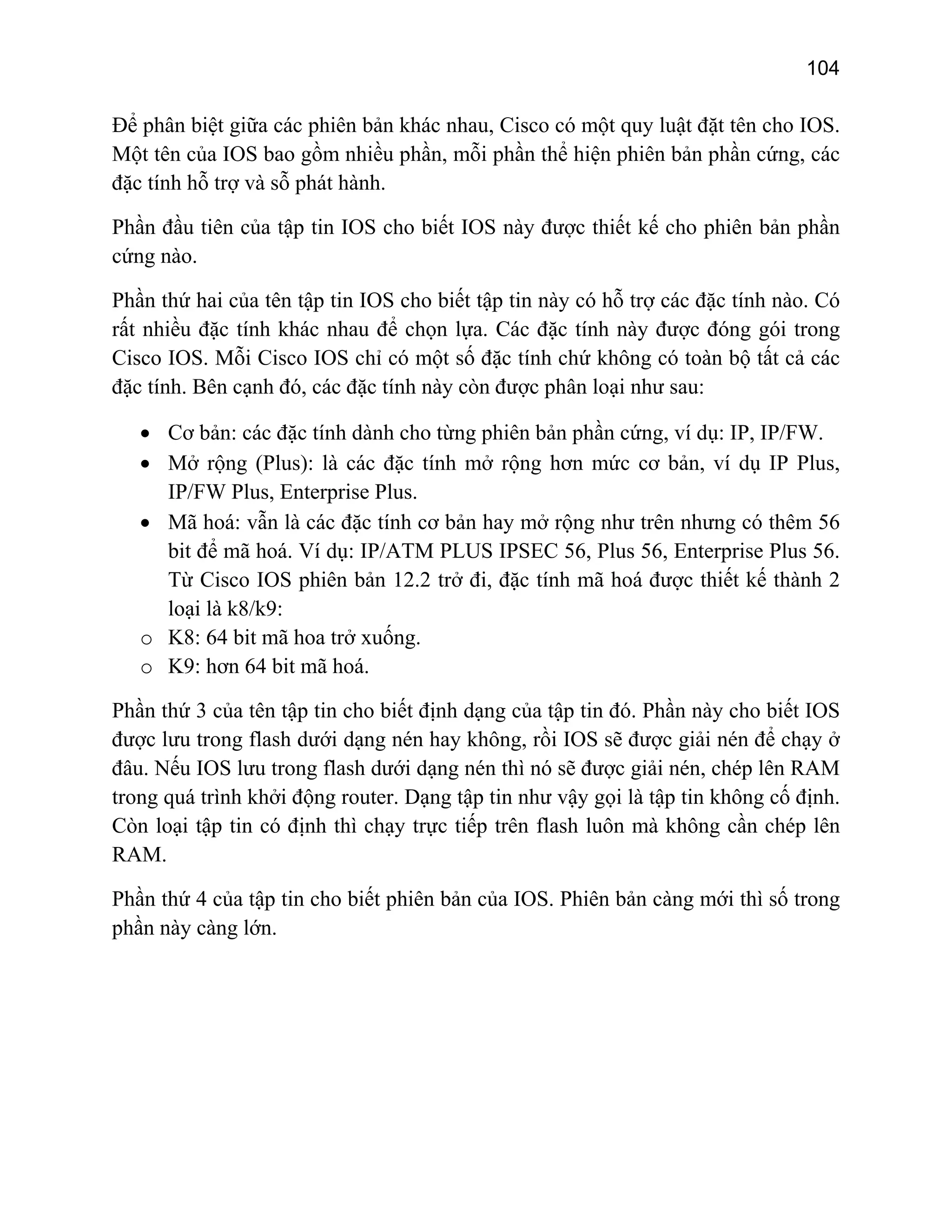 104

Để phân biệt giữa các phiên bản khác nhau, Cisco có một quy luật đặt tên cho IOS.
Một tên của IOS bao gồm nhiều phần, mỗi phần thể hiện phiên bản phần cứng, các
đặc tính hỗ trợ và sỗ phát hành.
Phần đầu tiên của tập tin IOS cho biết IOS này được thiết kế cho phiên bản phần
cứng nào.
Phần thứ hai của tên tập tin IOS cho biết tập tin này có hỗ trợ các đặc tính nào. Có
rất nhiều đặc tính khác nhau để chọn lựa. Các đặc tính này được đóng gói trong
Cisco IOS. Mỗi Cisco IOS chỉ có một số đặc tính chứ không có toàn bộ tất cả các
đặc tính. Bên cạnh đó, các đặc tính này còn được phân loại như sau:
• Cơ bản: các đặc tính dành cho từng phiên bản phần cứng, ví dụ: IP, IP/FW.
• Mở rộng (Plus): là các đặc tính mở rộng hơn mức cơ bản, ví dụ IP Plus,
IP/FW Plus, Enterprise Plus.
• Mã hoá: vẫn là các đặc tính cơ bản hay mở rộng như trên nhưng có thêm 56
bit để mã hoá. Ví dụ: IP/ATM PLUS IPSEC 56, Plus 56, Enterprise Plus 56.
Từ Cisco IOS phiên bản 12.2 trở đi, đặc tính mã hoá được thiết kế thành 2
loại là k8/k9:
o K8: 64 bit mã hoa trở xuống.
o K9: hơn 64 bit mã hoá.
Phần thứ 3 của tên tập tin cho biết định dạng của tập tin đó. Phần này cho biết IOS
được lưu trong flash dưới dạng nén hay không, rồi IOS sẽ được giải nén để chạy ở
đâu. Nếu IOS lưu trong flash dưới dạng nén thì nó sẽ được giải nén, chép lên RAM
trong quá trình khởi động router. Dạng tập tin như vậy gọi là tập tin không cố định.
Còn loại tập tin có định thì chạy trực tiếp trên flash luôn mà không cần chép lên
RAM.
Phần thứ 4 của tập tin cho biết phiên bản của IOS. Phiên bản càng mới thì số trong
phần này càng lớn.

 