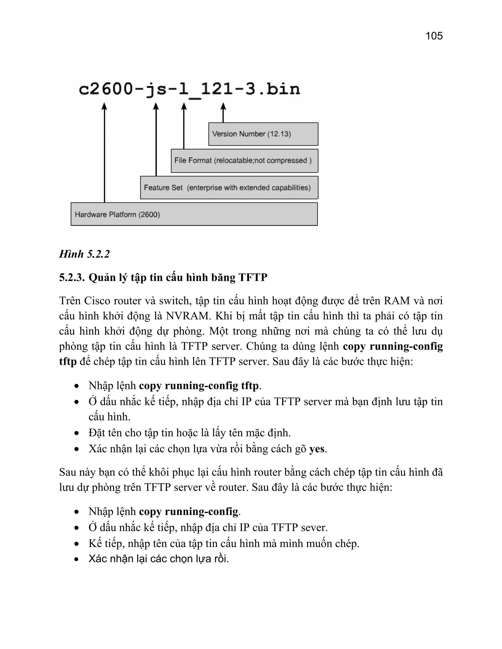 105

Hình 5.2.2
5.2.3. Quản lý tập tin cấu hình băng TFTP
Trên Cisco router và switch, tập tin cấu hình hoạt động được để trên RAM và nơi
cấu hình khởi động là NVRAM. Khi bị mất tập tin cấu hình thì ta phải có tập tin
cấu hình khởi động dự phòng. Một trong những nơi mà chúng ta có thể lưu dụ
phòng tập tin cấu hình là TFTP server. Chúng ta dùng lệnh copy running-config
tftp để chép tập tin cấu hình lên TFTP server. Sau đây là các bước thực hiện:
• Nhập lệnh copy running-config tftp.
• Ở dấu nhắc kế tiếp, nhập địa chỉ IP của TFTP server mà bạn định lưu tập tin
cấu hình.
• Đặt tên cho tập tin hoặc là lấy tên mặc định.
• Xác nhận lại các chọn lựa vừa rồi bằng cách gõ yes.
Sau này bạn có thể khôi phục lại cấu hình router bằng cách chép tập tin cấu hình đã
lưu dự phòng trên TFTP server về router. Sau đây là các bước thực hiện:
• Nhập lệnh copy running-config.
• Ở dấu nhắc kế tiếp, nhập địa chỉ IP của TFTP sever.
• Kế tiếp, nhập tên của tập tin cấu hình mà mình muốn chép.
• Xác nhận lại các chọn lựa rồi.

 