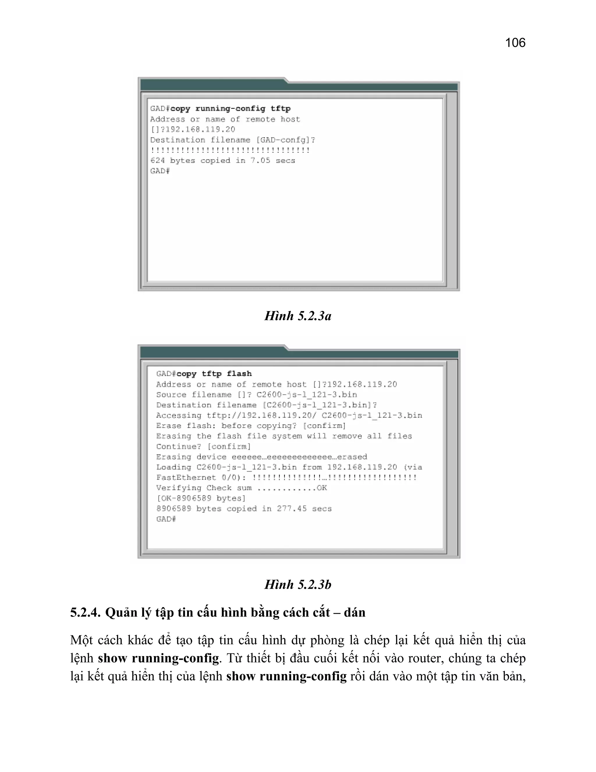 106

Hình 5.2.3a

Hình 5.2.3b
5.2.4. Quản lý tập tin cấu hình bằng cách cắt – dán
Một cách khác để tạo tập tin cấu hình dự phòng là chép lại kết quả hiển thị của
lệnh show running-config. Từ thiết bị đầu cuối kết nối vào router, chúng ta chép
lại kết quả hiển thị của lệnh show running-config rồi dán vào một tập tin văn bản,

 