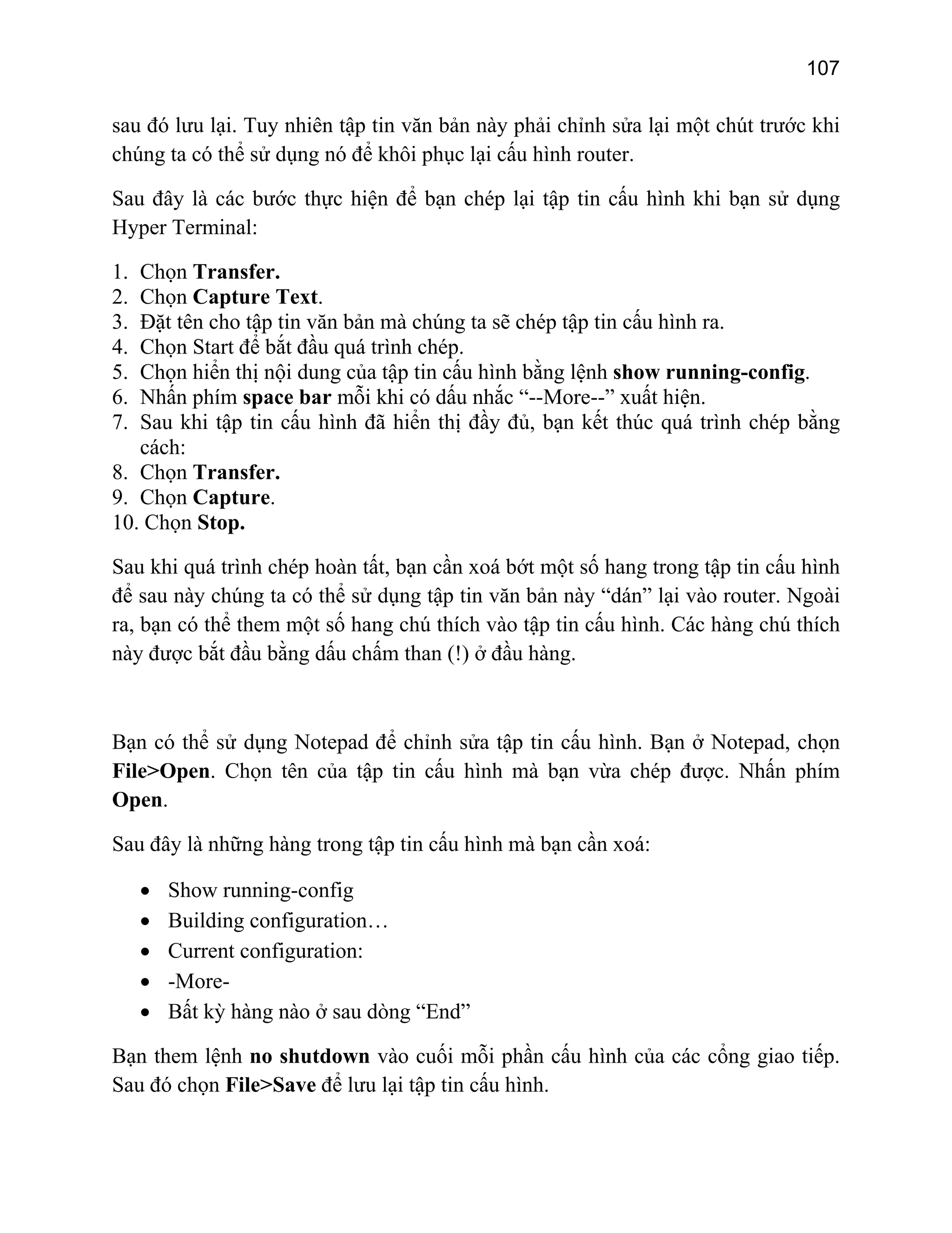 107

sau đó lưu lại. Tuy nhiên tập tin văn bản này phải chỉnh sửa lại một chút trước khi
chúng ta có thể sử dụng nó để khôi phục lại cấu hình router.
Sau đây là các bước thực hiện để bạn chép lại tập tin cấu hình khi bạn sử dụng
Hyper Terminal:
Chọn Transfer.
Chọn Capture Text.
Đặt tên cho tập tin văn bản mà chúng ta sẽ chép tập tin cấu hình ra.
Chọn Start để bắt đầu quá trình chép.
Chọn hiển thị nội dung của tập tin cấu hình bằng lệnh show running-config.
Nhấn phím space bar mỗi khi có dấu nhắc “--More--” xuất hiện.
Sau khi tập tin cấu hình đã hiển thị đầy đủ, bạn kết thúc quá trình chép bằng
cách:
8. Chọn Transfer.
9. Chọn Capture.
10. Chọn Stop.

1.
2.
3.
4.
5.
6.
7.

Sau khi quá trình chép hoàn tất, bạn cần xoá bớt một số hang trong tập tin cấu hình
để sau này chúng ta có thể sử dụng tập tin văn bản này “dán” lại vào router. Ngoài
ra, bạn có thể them một số hang chú thích vào tập tin cấu hình. Các hàng chú thích
này được bắt đầu bằng dấu chấm than (!) ở đầu hàng.

Bạn có thể sử dụng Notepad để chỉnh sửa tập tin cấu hình. Bạn ở Notepad, chọn
File>Open. Chọn tên của tập tin cấu hình mà bạn vừa chép được. Nhấn phím
Open.
Sau đây là những hàng trong tập tin cấu hình mà bạn cần xoá:
•
•
•
•
•

Show running-config
Building configuration…
Current configuration:
-MoreBất kỳ hàng nào ở sau dòng “End”

Bạn them lệnh no shutdown vào cuối mỗi phần cấu hình của các cổng giao tiếp.
Sau đó chọn File>Save để lưu lại tập tin cấu hình.

 