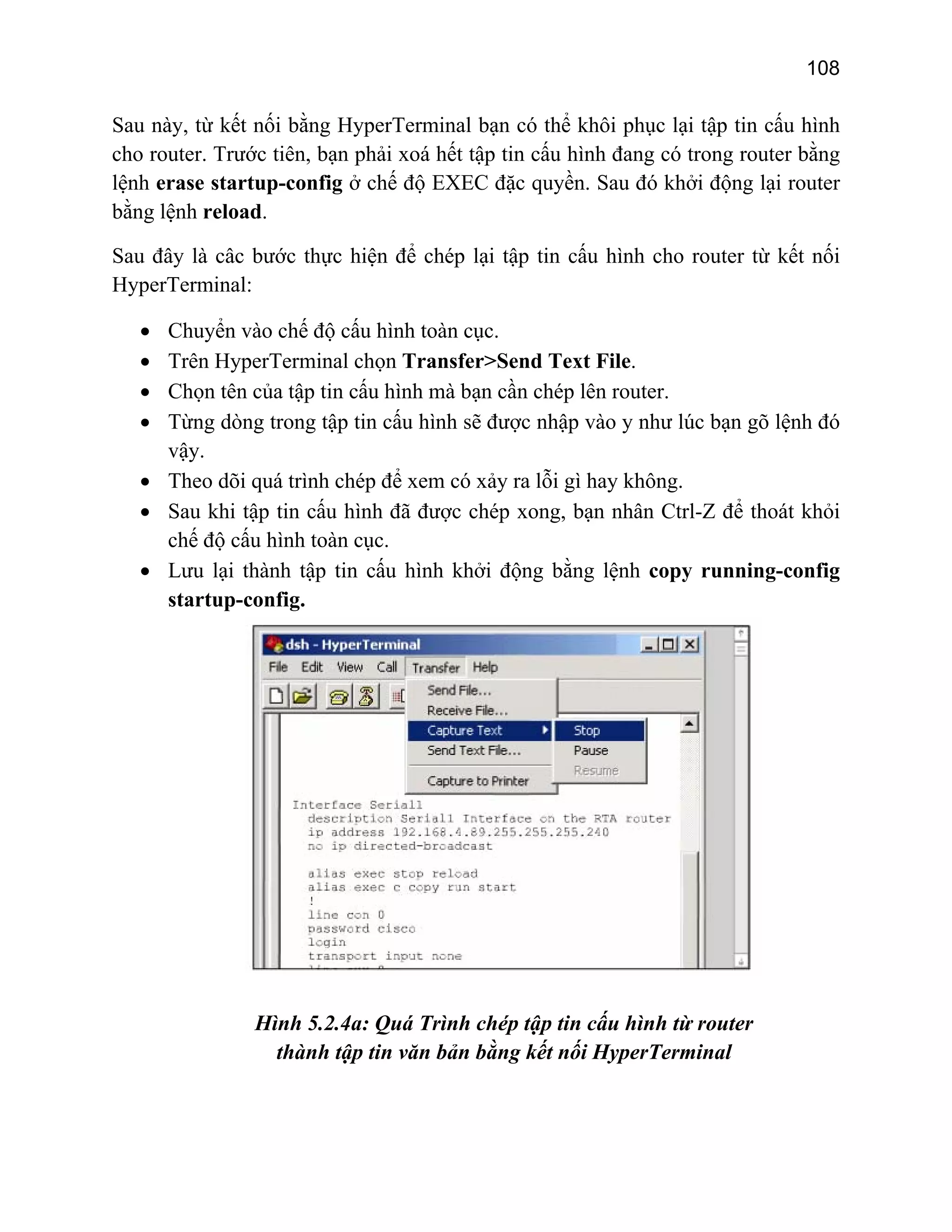 108

Sau này, từ kết nối bằng HyperTerminal bạn có thể khôi phục lại tập tin cấu hình
cho router. Trước tiên, bạn phải xoá hết tập tin cấu hình đang có trong router bằng
lệnh erase startup-config ở chế độ EXEC đặc quyền. Sau đó khởi động lại router
bằng lệnh reload.
Sau đây là câc bước thực hiện để chép lại tập tin cấu hình cho router từ kết nối
HyperTerminal:
Chuyển vào chế độ cấu hình toàn cục.
Trên HyperTerminal chọn Transfer>Send Text File.
Chọn tên của tập tin cấu hình mà bạn cần chép lên router.
Từng dòng trong tập tin cấu hình sẽ được nhập vào y như lúc bạn gõ lệnh đó
vậy.
• Theo dõi quá trình chép để xem có xảy ra lỗi gì hay không.
• Sau khi tập tin cấu hình đã được chép xong, bạn nhân Ctrl-Z để thoát khỏi
chế độ cấu hình toàn cục.
• Lưu lại thành tập tin cấu hình khởi động bằng lệnh copy running-config
startup-config.
•
•
•
•

Hình 5.2.4a: Quá Trình chép tập tin cấu hình từ router
thành tập tin văn bản bằng kết nối HyperTerminal

 