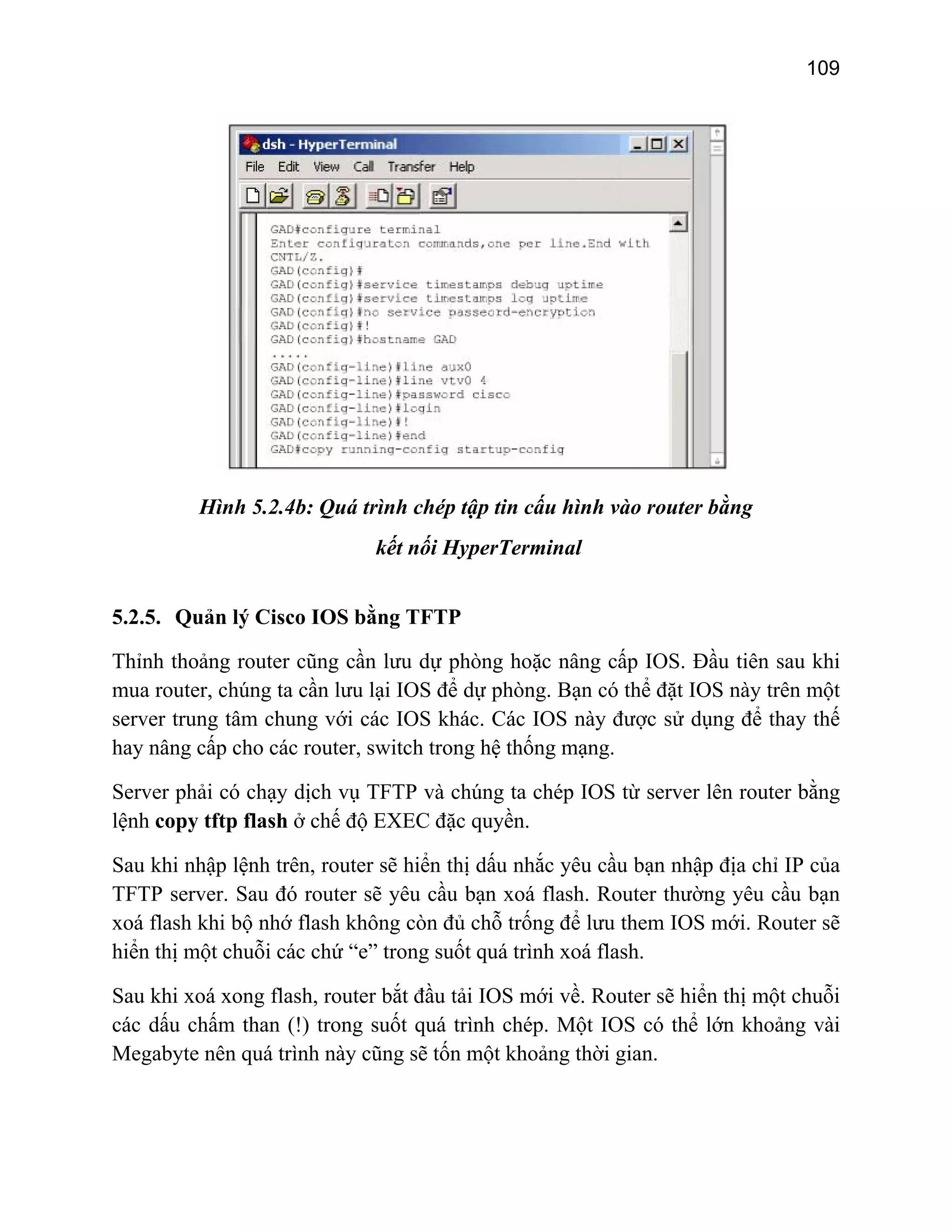 109

Hình 5.2.4b: Quá trình chép tập tin cấu hình vào router bằng
kết nối HyperTerminal
5.2.5. Quản lý Cisco IOS bằng TFTP
Thỉnh thoảng router cũng cần lưu dự phòng hoặc nâng cấp IOS. Đầu tiên sau khi
mua router, chúng ta cần lưu lại IOS để dự phòng. Bạn có thể đặt IOS này trên một
server trung tâm chung với các IOS khác. Các IOS này được sử dụng để thay thế
hay nâng cấp cho các router, switch trong hệ thống mạng.
Server phải có chạy dịch vụ TFTP và chúng ta chép IOS từ server lên router bằng
lệnh copy tftp flash ở chế độ EXEC đặc quyền.
Sau khi nhập lệnh trên, router sẽ hiển thị dấu nhắc yêu cầu bạn nhập địa chỉ IP của
TFTP server. Sau đó router sẽ yêu cầu bạn xoá flash. Router thường yêu cầu bạn
xoá flash khi bộ nhớ flash không còn đủ chỗ trống để lưu them IOS mới. Router sẽ
hiển thị một chuỗi các chứ “e” trong suốt quá trình xoá flash.
Sau khi xoá xong flash, router bắt đầu tải IOS mới về. Router sẽ hiển thị một chuỗi
các dấu chấm than (!) trong suốt quá trình chép. Một IOS có thể lớn khoảng vài
Megabyte nên quá trình này cũng sẽ tốn một khoảng thời gian.

 