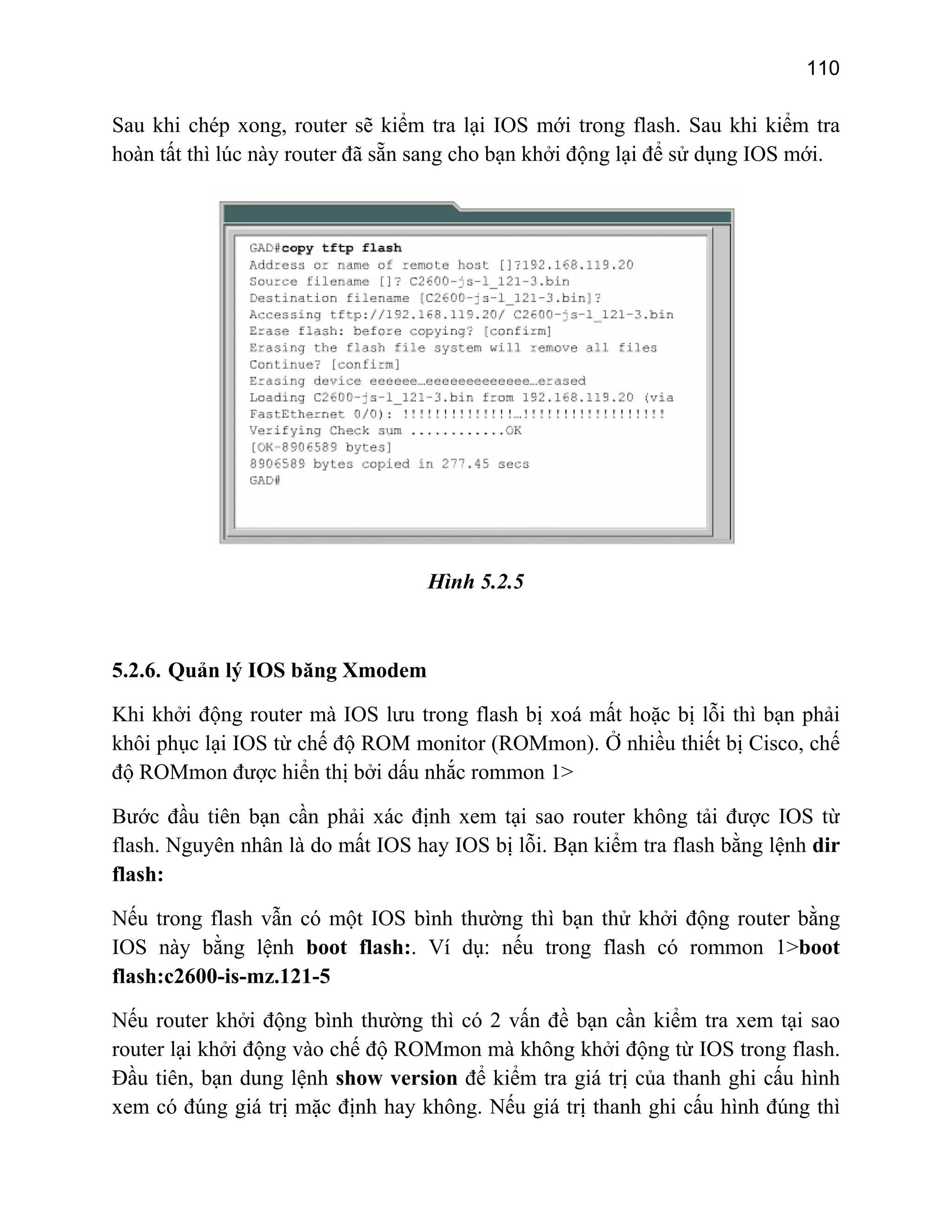110

Sau khi chép xong, router sẽ kiểm tra lại IOS mới trong flash. Sau khi kiểm tra
hoàn tất thì lúc này router đã sẵn sang cho bạn khởi động lại để sử dụng IOS mới.

Hình 5.2.5

5.2.6. Quản lý IOS băng Xmodem
Khi khởi động router mà IOS lưu trong flash bị xoá mất hoặc bị lỗi thì bạn phải
khôi phục lại IOS từ chế độ ROM monitor (ROMmon). Ở nhiều thiết bị Cisco, chế
độ ROMmon được hiển thị bởi dấu nhắc rommon 1>
Bước đầu tiên bạn cần phải xác định xem tại sao router không tải được IOS từ
flash. Nguyên nhân là do mất IOS hay IOS bị lỗi. Bạn kiểm tra flash bằng lệnh dir
flash:
Nếu trong flash vẫn có một IOS bình thường thì bạn thử khởi động router bằng
IOS này bằng lệnh boot flash:. Ví dụ: nếu trong flash có rommon 1>boot
flash:c2600-is-mz.121-5
Nếu router khởi động bình thường thì có 2 vấn đề bạn cần kiểm tra xem tại sao
router lại khởi động vào chế độ ROMmon mà không khởi động từ IOS trong flash.
Đầu tiên, bạn dung lệnh show version để kiểm tra giá trị của thanh ghi cấu hình
xem có đúng giá trị mặc định hay không. Nếu giá trị thanh ghi cấu hình đúng thì

 