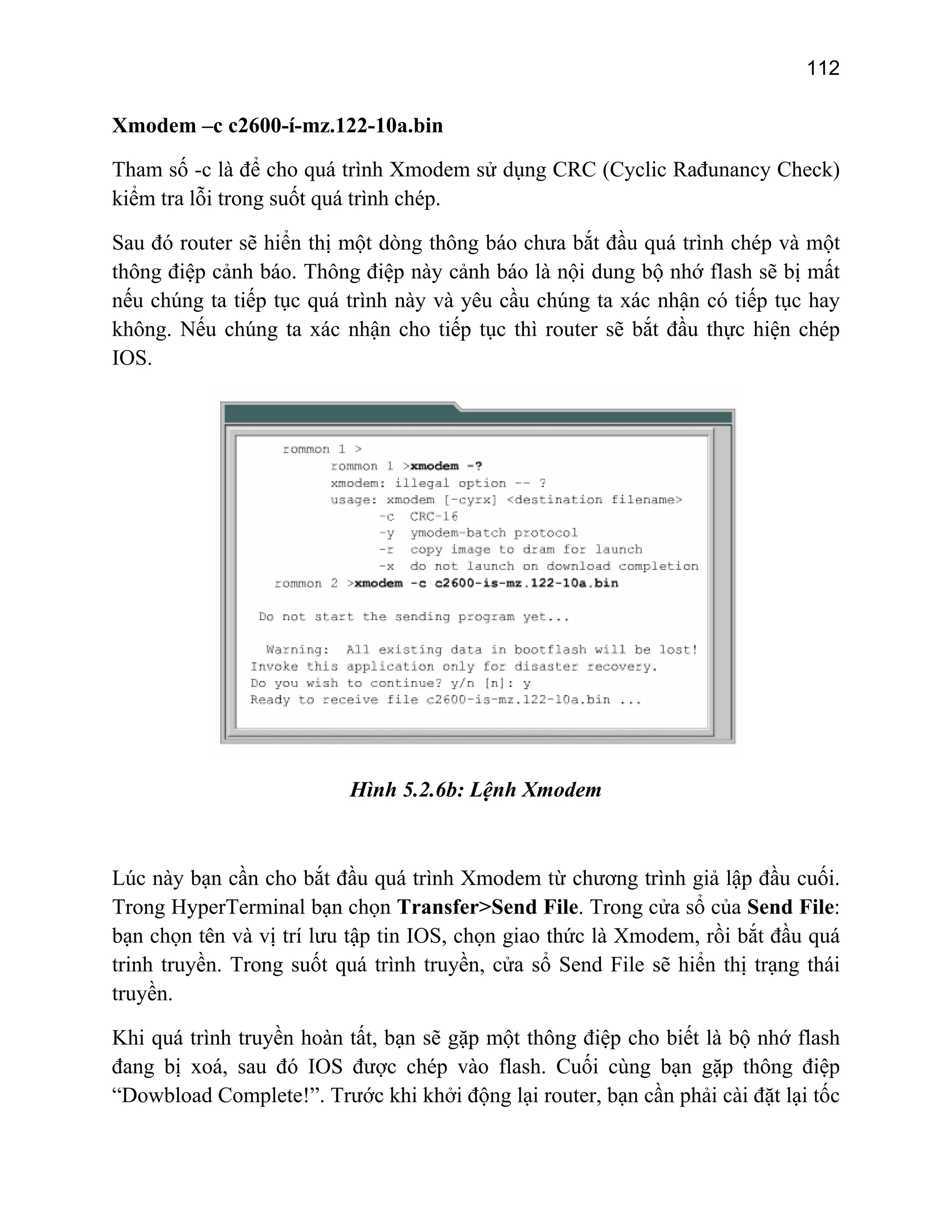 112

Xmodem –c c2600-í-mz.122-10a.bin
Tham số -c là để cho quá trình Xmodem sử dụng CRC (Cyclic Rađunancy Check)
kiểm tra lỗi trong suốt quá trình chép.
Sau đó router sẽ hiển thị một dòng thông báo chưa bắt đầu quá trình chép và một
thông điệp cảnh báo. Thông điệp này cảnh báo là nội dung bộ nhớ flash sẽ bị mất
nếu chúng ta tiếp tục quá trình này và yêu cầu chúng ta xác nhận có tiếp tục hay
không. Nếu chúng ta xác nhận cho tiếp tục thì router sẽ bắt đầu thực hiện chép
IOS.

Hình 5.2.6b: Lệnh Xmodem

Lúc này bạn cần cho bắt đầu quá trình Xmodem từ chương trình giả lập đầu cuối.
Trong HyperTerminal bạn chọn Transfer>Send File. Trong cửa sổ của Send File:
bạn chọn tên và vị trí lưu tập tin IOS, chọn giao thức là Xmodem, rồi bắt đầu quá
trinh truyền. Trong suốt quá trình truyền, cửa sổ Send File sẽ hiển thị trạng thái
truyền.
Khi quá trình truyền hoàn tất, bạn sẽ gặp một thông điệp cho biết là bộ nhớ flash
đang bị xoá, sau đó IOS được chép vào flash. Cuối cùng bạn gặp thông điệp
“Dowbload Complete!”. Trước khi khởi động lại router, bạn cần phải cài đặt lại tốc

 