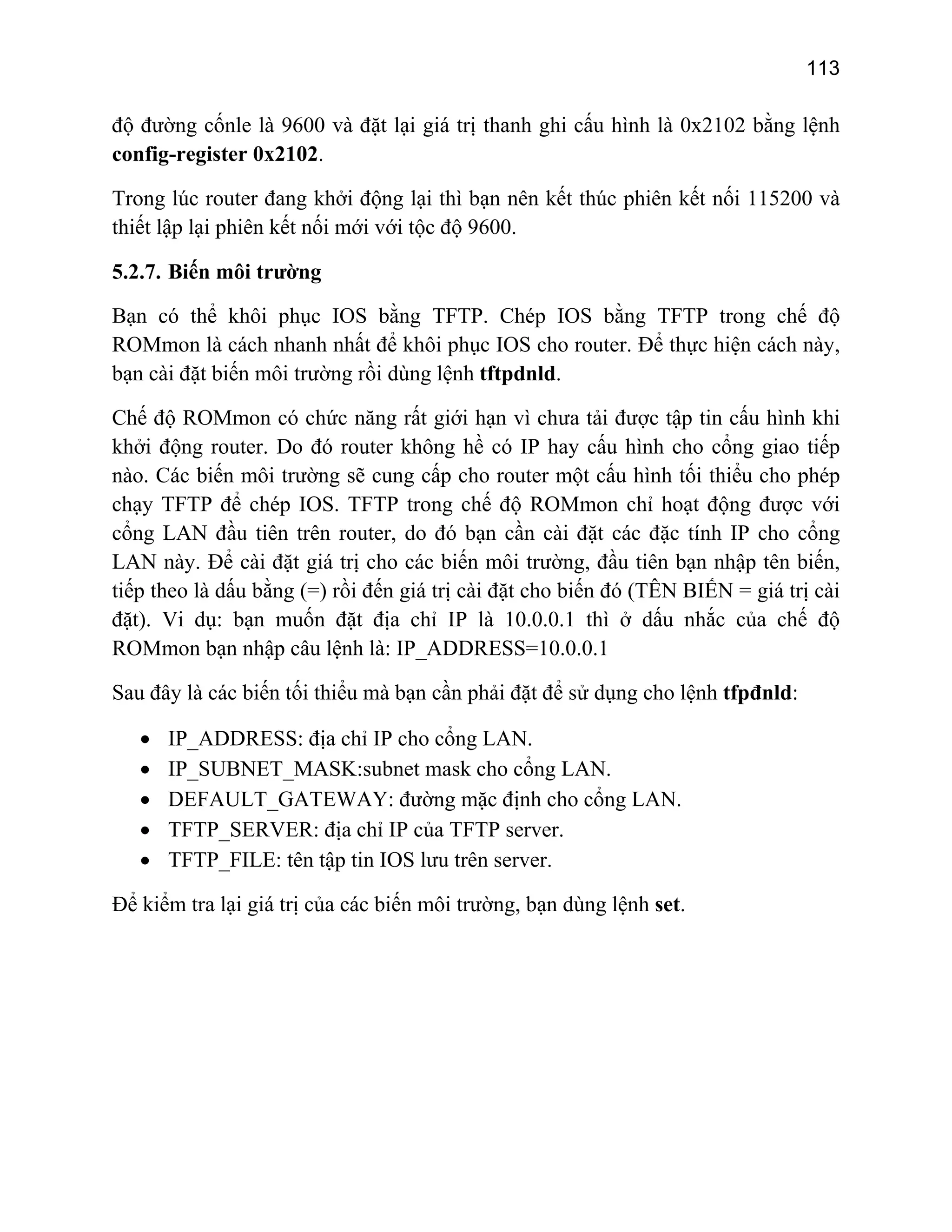 113

độ đường cốnle là 9600 và đặt lại giá trị thanh ghi cấu hình là 0x2102 bằng lệnh
config-register 0x2102.
Trong lúc router đang khởi động lại thì bạn nên kết thúc phiên kết nối 115200 và
thiết lập lại phiên kết nối mới với tộc độ 9600.
5.2.7. Biến môi trường
Bạn có thể khôi phục IOS bằng TFTP. Chép IOS bằng TFTP trong chế độ
ROMmon là cách nhanh nhất để khôi phục IOS cho router. Để thực hiện cách này,
bạn cài đặt biến môi trường rồi dùng lệnh tftpdnld.
Chế độ ROMmon có chức năng rất giới hạn vì chưa tải được tập tin cấu hình khi
khởi động router. Do đó router không hề có IP hay cấu hình cho cổng giao tiếp
nào. Các biến môi trường sẽ cung cấp cho router một cấu hình tối thiểu cho phép
chạy TFTP để chép IOS. TFTP trong chế độ ROMmon chỉ hoạt động được với
cổng LAN đầu tiên trên router, do đó bạn cần cài đặt các đặc tính IP cho cổng
LAN này. Để cài đặt giá trị cho các biến môi trường, đầu tiên bạn nhập tên biến,
tiếp theo là dấu bằng (=) rồi đến giá trị cài đặt cho biến đó (TÊN BIẾN = giá trị cài
đặt). Vi dụ: bạn muốn đặt địa chỉ IP là 10.0.0.1 thì ở dấu nhắc của chế độ
ROMmon bạn nhập câu lệnh là: IP_ADDRESS=10.0.0.1
Sau đây là các biến tối thiểu mà bạn cần phải đặt để sử dụng cho lệnh tfpđnld:
•
•
•
•
•

IP_ADDRESS: địa chỉ IP cho cổng LAN.
IP_SUBNET_MASK:subnet mask cho cổng LAN.
DEFAULT_GATEWAY: đường mặc định cho cổng LAN.
TFTP_SERVER: địa chỉ IP của TFTP server.
TFTP_FILE: tên tập tin IOS lưu trên server.

Để kiểm tra lại giá trị của các biến môi trường, bạn dùng lệnh set.

 