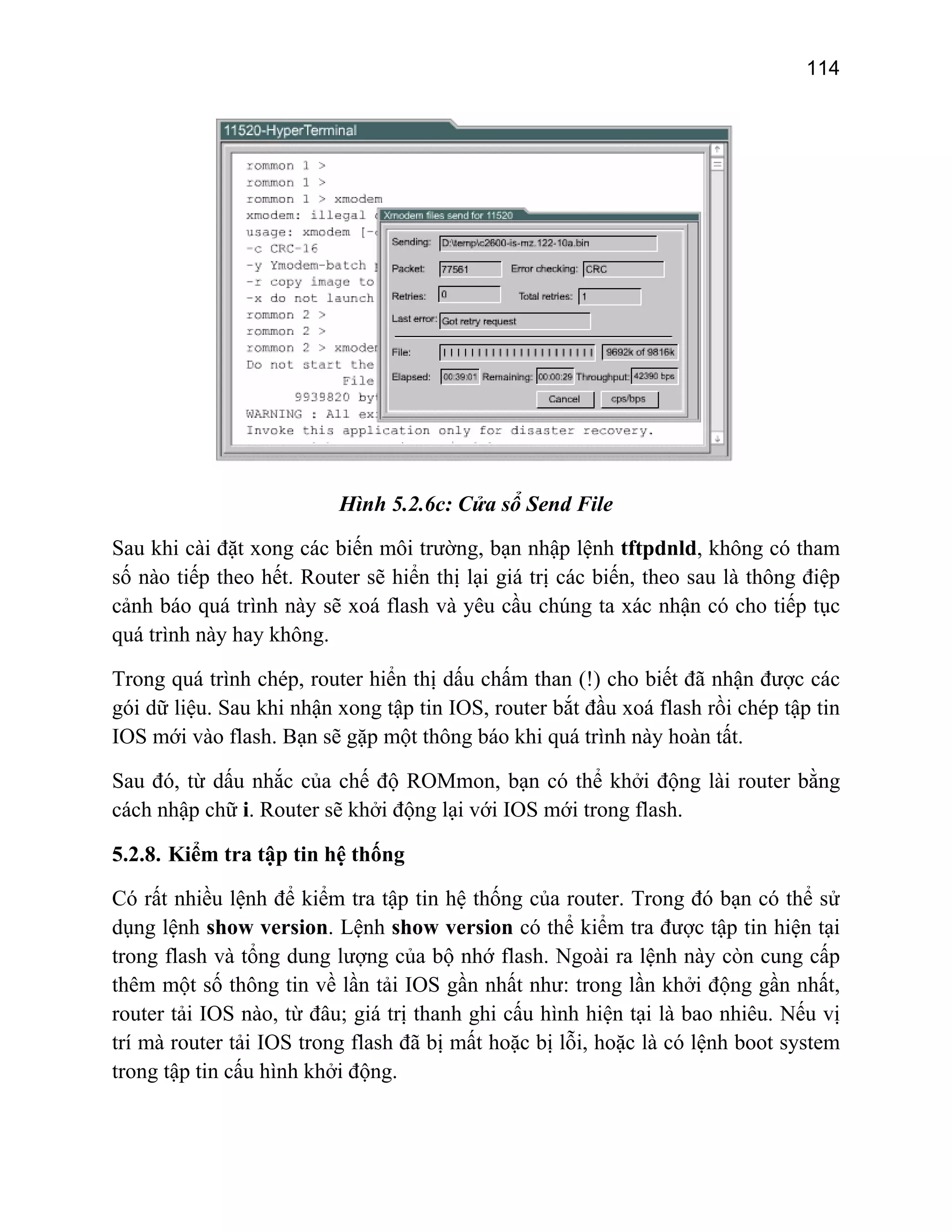 114

Hình 5.2.6c: Cửa sổ Send File
Sau khi cài đặt xong các biến môi trường, bạn nhập lệnh tftpdnld, không có tham
số nào tiếp theo hết. Router sẽ hiển thị lại giá trị các biến, theo sau là thông điệp
cảnh báo quá trình này sẽ xoá flash và yêu cầu chúng ta xác nhận có cho tiếp tục
quá trình này hay không.
Trong quá trình chép, router hiển thị dấu chấm than (!) cho biết đã nhận được các
gói dữ liệu. Sau khi nhận xong tập tin IOS, router bắt đầu xoá flash rồi chép tập tin
IOS mới vào flash. Bạn sẽ gặp một thông báo khi quá trình này hoàn tất.
Sau đó, từ dấu nhắc của chế độ ROMmon, bạn có thể khởi động lài router bằng
cách nhập chữ i. Router sẽ khởi động lại với IOS mới trong flash.
5.2.8. Kiểm tra tập tin hệ thống
Có rất nhiều lệnh để kiểm tra tập tin hệ thống của router. Trong đó bạn có thể sử
dụng lệnh show version. Lệnh show version có thể kiểm tra được tập tin hiện tại
trong flash và tổng dung lượng của bộ nhớ flash. Ngoài ra lệnh này còn cung cấp
thêm một số thông tin về lần tải IOS gần nhất như: trong lần khởi động gần nhất,
router tải IOS nào, từ đâu; giá trị thanh ghi cấu hình hiện tại là bao nhiêu. Nếu vị
trí mà router tải IOS trong flash đã bị mất hoặc bị lỗi, hoặc là có lệnh boot system
trong tập tin cấu hình khởi động.

 