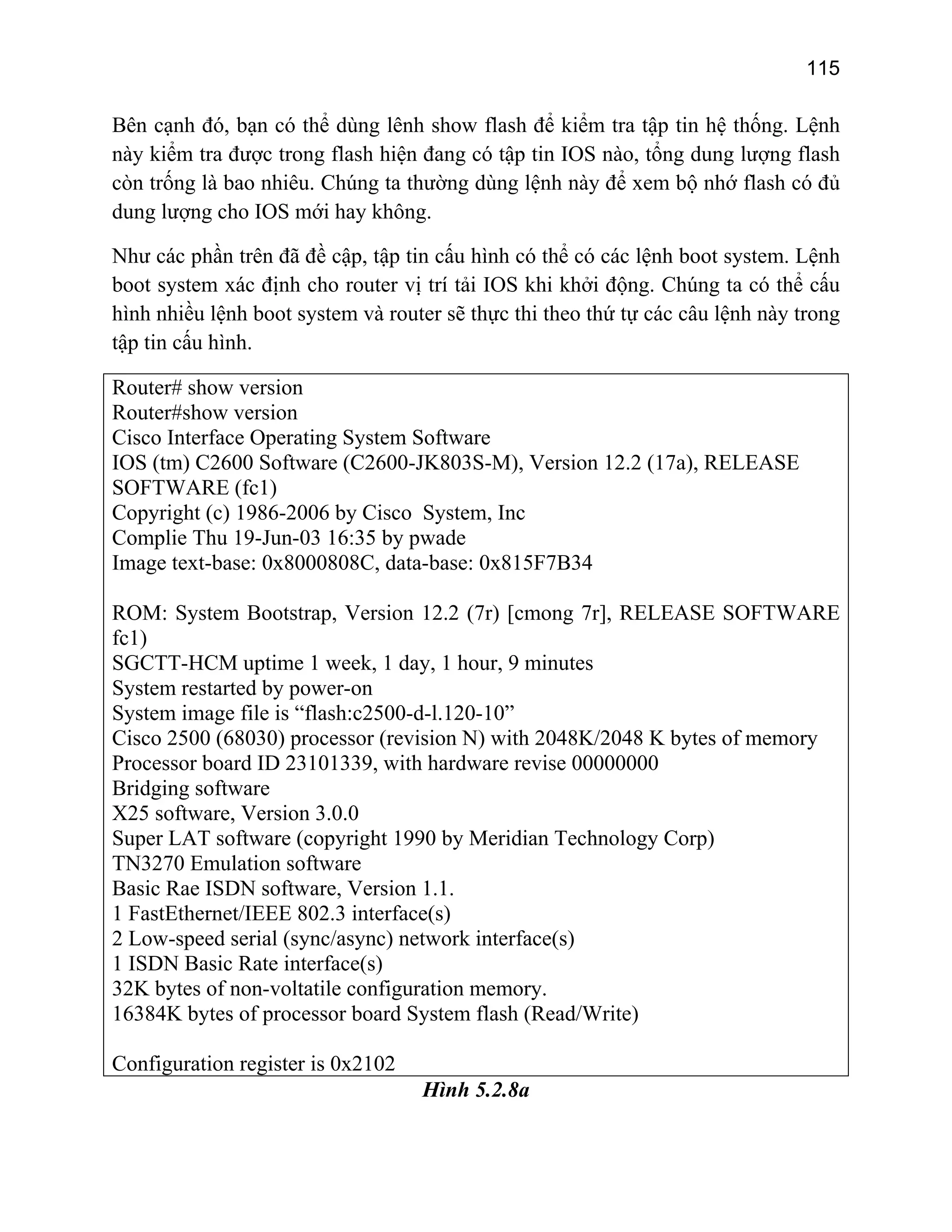 115

Bên cạnh đó, bạn có thể dùng lênh show flash để kiểm tra tập tin hệ thống. Lệnh
này kiểm tra được trong flash hiện đang có tập tin IOS nào, tổng dung lượng flash
còn trống là bao nhiêu. Chúng ta thường dùng lệnh này để xem bộ nhớ flash có đủ
dung lượng cho IOS mới hay không.
Như các phần trên đã đề cập, tập tin cấu hình có thể có các lệnh boot system. Lệnh
boot system xác định cho router vị trí tải IOS khi khởi động. Chúng ta có thể cấu
hình nhiều lệnh boot system và router sẽ thực thi theo thứ tự các câu lệnh này trong
tập tin cấu hình.
Router# show version
Router#show version
Cisco Interface Operating System Software
IOS (tm) C2600 Software (C2600-JK803S-M), Version 12.2 (17a), RELEASE
SOFTWARE (fc1)
Copyright (c) 1986-2006 by Cisco System, Inc
Complie Thu 19-Jun-03 16:35 by pwade
Image text-base: 0x8000808C, data-base: 0x815F7B34
ROM: System Bootstrap, Version 12.2 (7r) [cmong 7r], RELEASE SOFTWARE
fc1)
SGCTT-HCM uptime 1 week, 1 day, 1 hour, 9 minutes
System restarted by power-on
System image file is “flash:c2500-d-l.120-10”
Cisco 2500 (68030) processor (revision N) with 2048K/2048 K bytes of memory
Processor board ID 23101339, with hardware revise 00000000
Bridging software
X25 software, Version 3.0.0
Super LAT software (copyright 1990 by Meridian Technology Corp)
TN3270 Emulation software
Basic Rae ISDN software, Version 1.1.
1 FastEthernet/IEEE 802.3 interface(s)
2 Low-speed serial (sync/async) network interface(s)
1 ISDN Basic Rate interface(s)
32K bytes of non-voltatile configuration memory.
16384K bytes of processor board System flash (Read/Write)
Configuration register is 0x2102

Hình 5.2.8a

 