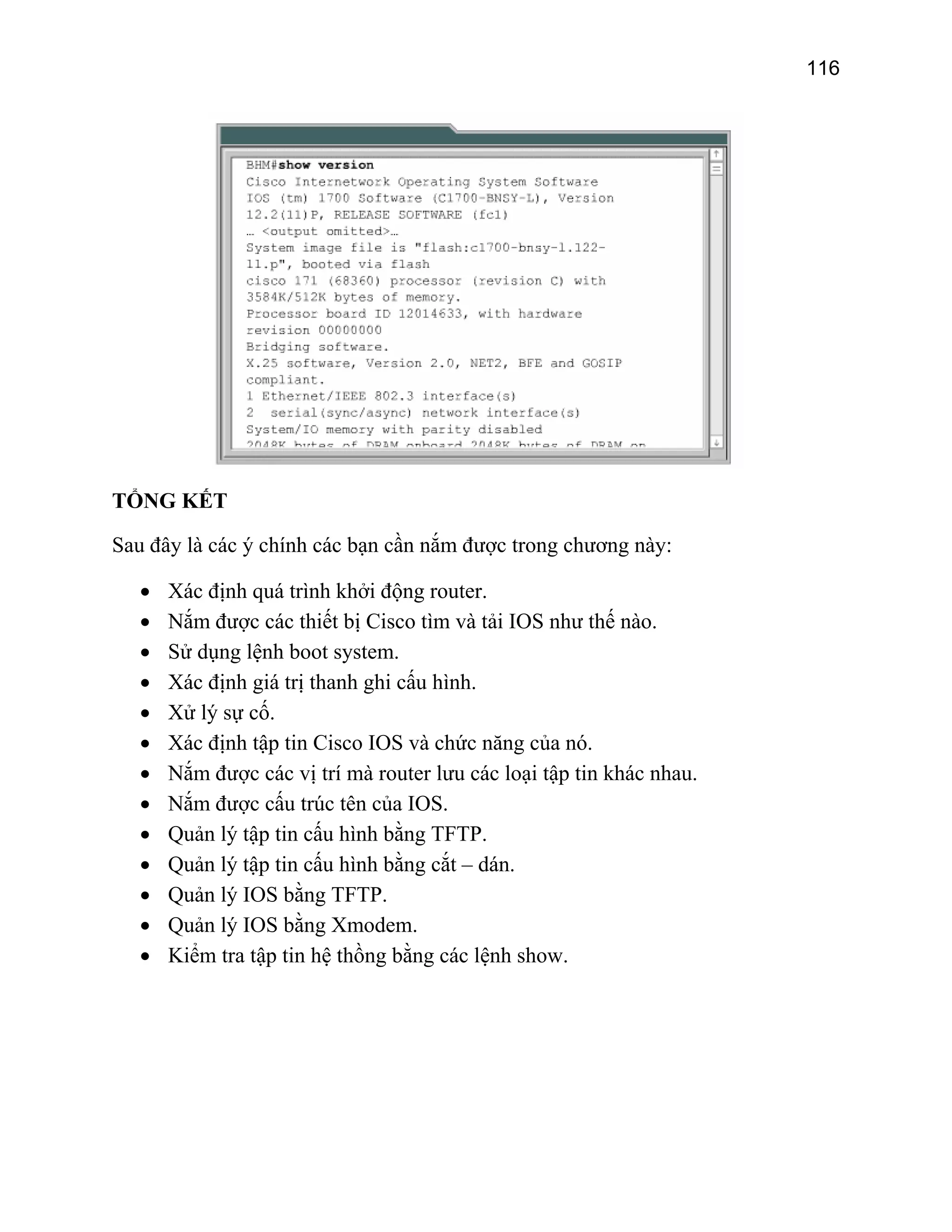 116

TỔNG KẾT
Sau đây là các ý chính các bạn cần nắm được trong chương này:
•
•
•
•
•
•
•
•
•
•
•
•
•

Xác định quá trình khởi động router.
Nắm được các thiết bị Cisco tìm và tải IOS như thế nào.
Sử dụng lệnh boot system.
Xác định giá trị thanh ghi cấu hình.
Xử lý sự cố.
Xác định tập tin Cisco IOS và chức năng của nó.
Nắm được các vị trí mà router lưu các loại tập tin khác nhau.
Nắm được cấu trúc tên của IOS.
Quản lý tập tin cấu hình bằng TFTP.
Quản lý tập tin cấu hình bằng cắt – dán.
Quản lý IOS bằng TFTP.
Quản lý IOS bằng Xmodem.
Kiểm tra tập tin hệ thồng bằng các lệnh show.

 