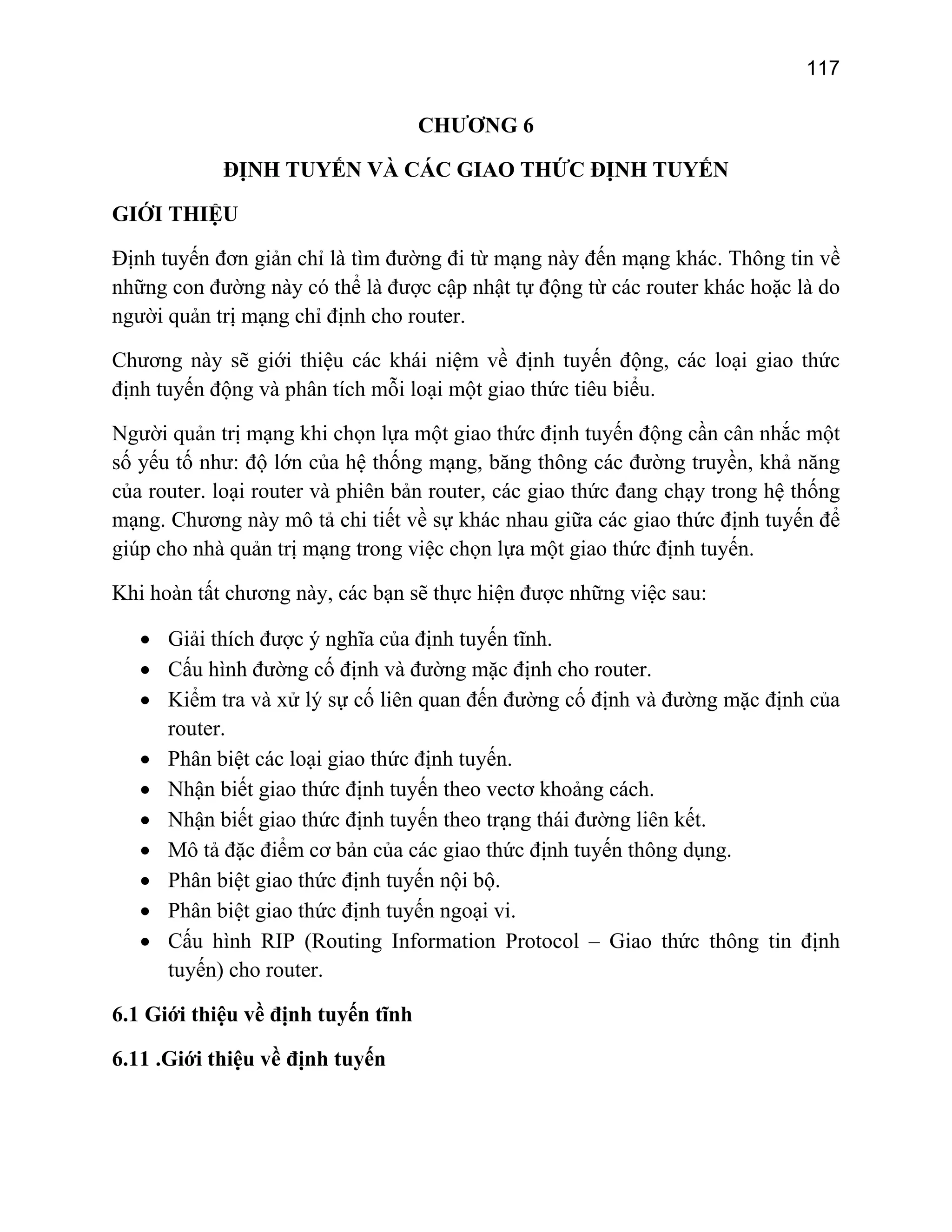 117

CHƯƠNG 6
ĐỊNH TUYẾN VÀ CÁC GIAO THỨC ĐỊNH TUYẾN
GIỚI THIỆU
Định tuyến đơn giản chỉ là tìm đường đi từ mạng này đến mạng khác. Thông tin về
những con đường này có thể là được cập nhật tự động từ các router khác hoặc là do
người quản trị mạng chỉ định cho router.
Chương này sẽ giới thiệu các khái niệm về định tuyến động, các loại giao thức
định tuyến động và phân tích mỗi loại một giao thức tiêu biểu.
Người quản trị mạng khi chọn lựa một giao thức định tuyến động cần cân nhắc một
số yếu tố như: độ lớn của hệ thống mạng, băng thông các đường truyền, khả năng
của router. loại router và phiên bản router, các giao thức đang chạy trong hệ thống
mạng. Chương này mô tả chi tiết về sự khác nhau giữa các giao thức định tuyến để
giúp cho nhà quản trị mạng trong việc chọn lựa một giao thức định tuyến.
Khi hoàn tất chương này, các bạn sẽ thực hiện được những việc sau:
• Giải thích được ý nghĩa của định tuyến tĩnh.
• Cấu hình đường cố định và đường mặc định cho router.
• Kiểm tra và xử lý sự cố liên quan đến đường cố định và đường mặc định của
router.
• Phân biệt các loại giao thức định tuyến.
• Nhận biết giao thức định tuyến theo vectơ khoảng cách.
• Nhận biết giao thức định tuyến theo trạng thái đường liên kết.
• Mô tả đặc điểm cơ bản của các giao thức định tuyến thông dụng.
• Phân biệt giao thức định tuyến nội bộ.
• Phân biệt giao thức định tuyến ngoại vi.
• Cấu hình RIP (Routing Information Protocol – Giao thức thông tin định
tuyến) cho router.
6.1 Giới thiệu về định tuyến tĩnh
6.11 .Giới thiệu về định tuyến

 