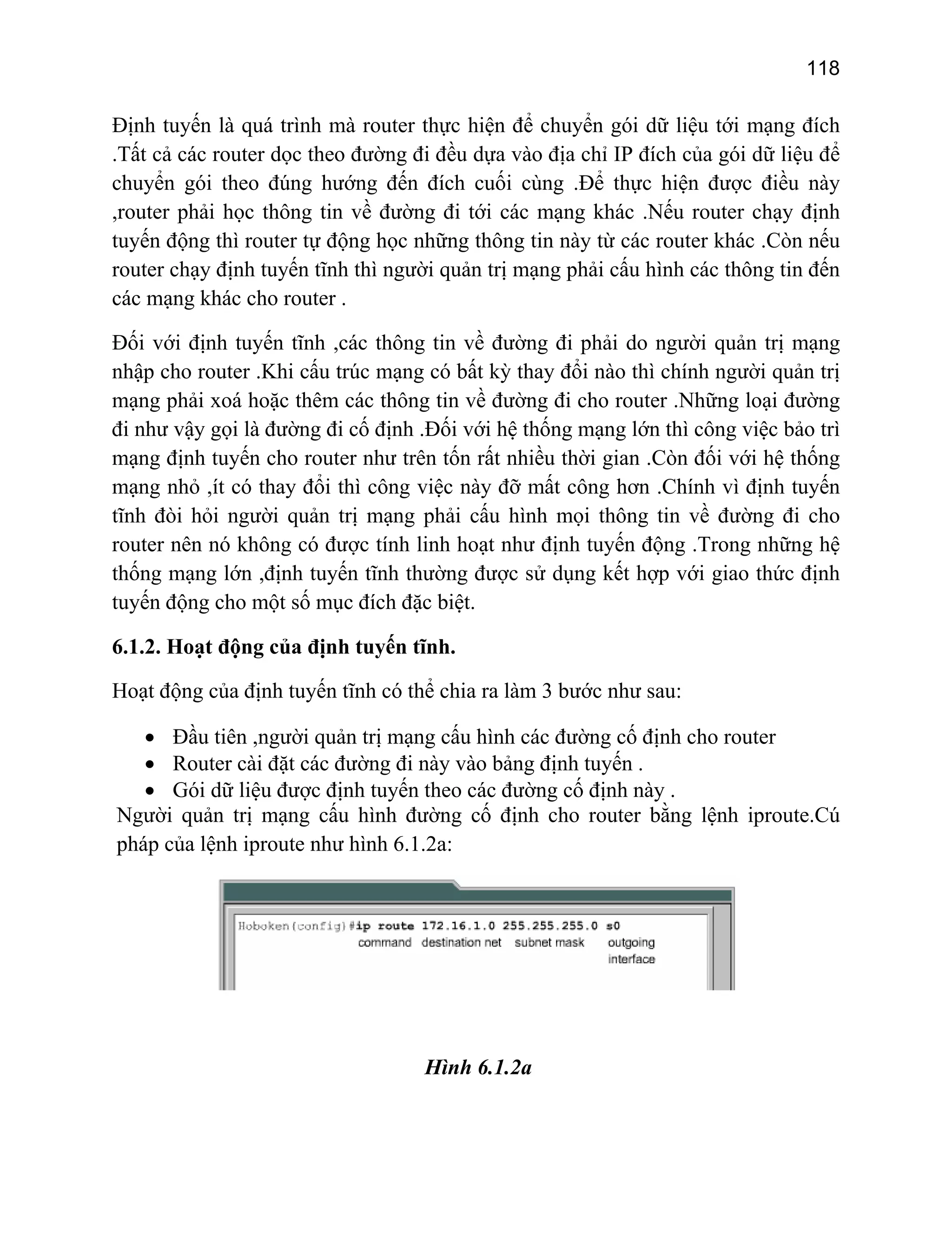 118

Định tuyến là quá trình mà router thực hiện để chuyển gói dữ liệu tới mạng đích
.Tất cả các router dọc theo đường đi đều dựa vào địa chỉ IP đích của gói dữ liệu để
chuyển gói theo đúng hướng đến đích cuối cùng .Để thực hiện được điều này
,router phải học thông tin về đường đi tới các mạng khác .Nếu router chạy định
tuyến động thì router tự động học những thông tin này từ các router khác .Còn nếu
router chạy định tuyến tĩnh thì người quản trị mạng phải cấu hình các thông tin đến
các mạng khác cho router .
Đối với định tuyến tĩnh ,các thông tin về đường đi phải do người quản trị mạng
nhập cho router .Khi cấu trúc mạng có bất kỳ thay đổi nào thì chính người quản trị
mạng phải xoá hoặc thêm các thông tin về đường đi cho router .Những loại đường
đi như vậy gọi là đường đi cố định .Đối với hệ thống mạng lớn thì công việc bảo trì
mạng định tuyến cho router như trên tốn rất nhiều thời gian .Còn đối với hệ thống
mạng nhỏ ,ít có thay đổi thì công việc này đỡ mất công hơn .Chính vì định tuyến
tĩnh đòi hỏi người quản trị mạng phải cấu hình mọi thông tin về đường đi cho
router nên nó không có được tính linh hoạt như định tuyến động .Trong những hệ
thống mạng lớn ,định tuyến tĩnh thường được sử dụng kết hợp với giao thức định
tuyến động cho một số mục đích đặc biệt.
6.1.2. Hoạt động của định tuyến tĩnh.
Hoạt động của định tuyến tĩnh có thể chia ra làm 3 bước như sau:
• Đầu tiên ,người quản trị mạng cấu hình các đường cố định cho router
• Router cài đặt các đường đi này vào bảng định tuyến .
• Gói dữ liệu được định tuyến theo các đường cố định này .
Người quản trị mạng cấu hình đường cố định cho router bằng lệnh iproute.Cú
pháp của lệnh iproute như hình 6.1.2a:

Hình 6.1.2a

 