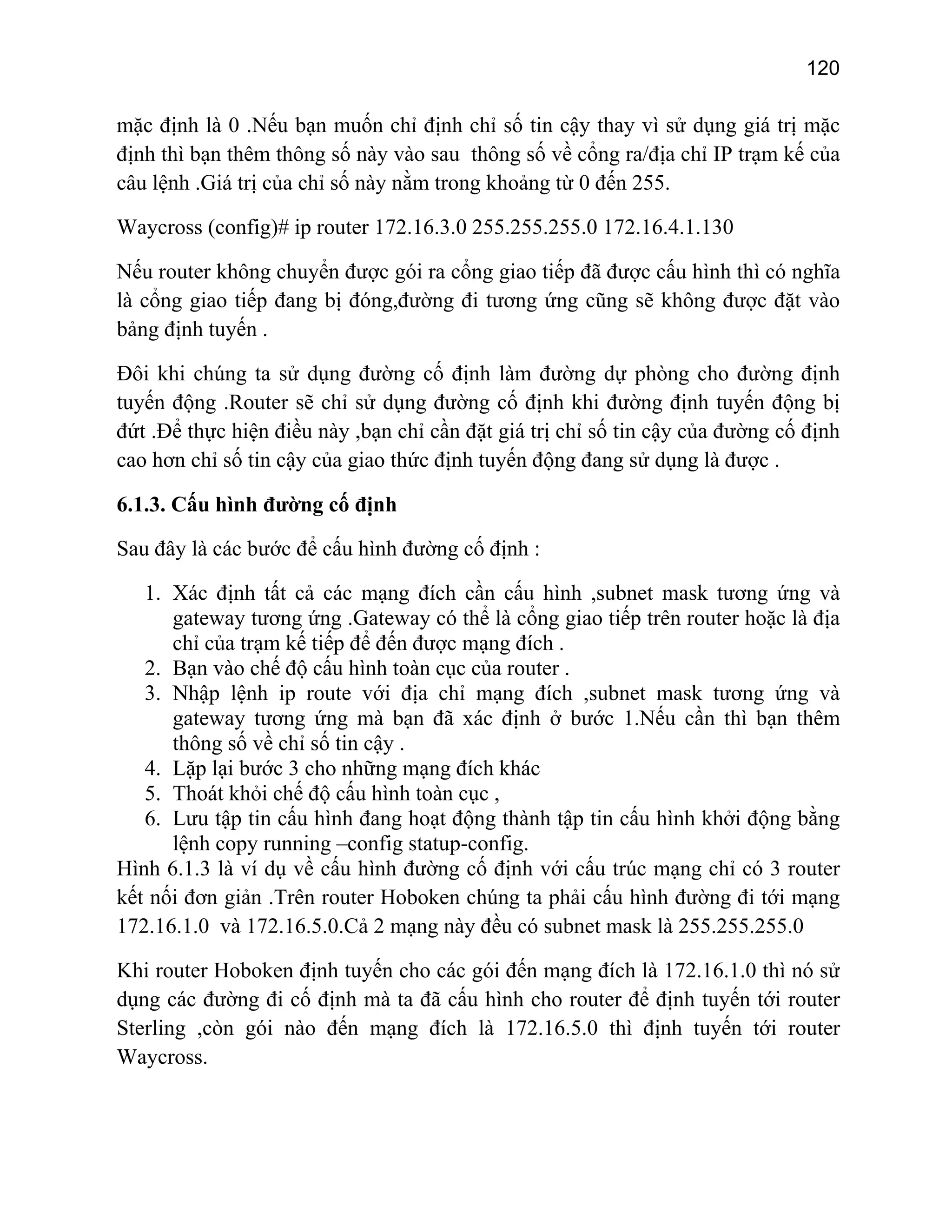120

mặc định là 0 .Nếu bạn muốn chỉ định chỉ số tin cậy thay vì sử dụng giá trị mặc
định thì bạn thêm thông số này vào sau thông số về cổng ra/địa chỉ IP trạm kế của
câu lệnh .Giá trị của chỉ số này nằm trong khoảng từ 0 đến 255.
Waycross (config)# ip router 172.16.3.0 255.255.255.0 172.16.4.1.130
Nếu router không chuyển được gói ra cổng giao tiếp đã được cấu hình thì có nghĩa
là cổng giao tiếp đang bị đóng,đường đi tương ứng cũng sẽ không được đặt vào
bảng định tuyến .
Đôi khi chúng ta sử dụng đường cố định làm đường dự phòng cho đường định
tuyến động .Router sẽ chỉ sử dụng đường cố định khi đường định tuyến động bị
đứt .Để thực hiện điều này ,bạn chỉ cần đặt giá trị chỉ số tin cậy của đường cố định
cao hơn chỉ số tin cậy của giao thức định tuyến động đang sử dụng là được .
6.1.3. Cấu hình đường cố định
Sau đây là các bước để cấu hình đường cố định :
1. Xác định tất cả các mạng đích cần cấu hình ,subnet mask tương ứng và
gateway tương ứng .Gateway có thể là cổng giao tiếp trên router hoặc là địa
chỉ của trạm kế tiếp để đến được mạng đích .
2. Bạn vào chế độ cấu hình toàn cục của router .
3. Nhập lệnh ip route với địa chỉ mạng đích ,subnet mask tương ứng và
gateway tương ứng mà bạn đã xác định ở bước 1.Nếu cần thì bạn thêm
thông số về chỉ số tin cậy .
4. Lặp lại bước 3 cho những mạng đích khác
5. Thoát khỏi chế độ cấu hình toàn cục ,
6. Lưu tập tin cấu hình đang hoạt động thành tập tin cấu hình khởi động bằng
lệnh copy running –config statup-config.
Hình 6.1.3 là ví dụ về cấu hình đường cố định với cấu trúc mạng chỉ có 3 router
kết nối đơn giản .Trên router Hoboken chúng ta phải cấu hình đường đi tới mạng
172.16.1.0 và 172.16.5.0.Cả 2 mạng này đều có subnet mask là 255.255.255.0
Khi router Hoboken định tuyến cho các gói đến mạng đích là 172.16.1.0 thì nó sử
dụng các đường đi cố định mà ta đã cấu hình cho router để định tuyến tới router
Sterling ,còn gói nào đến mạng đích là 172.16.5.0 thì định tuyến tới router
Waycross.

 