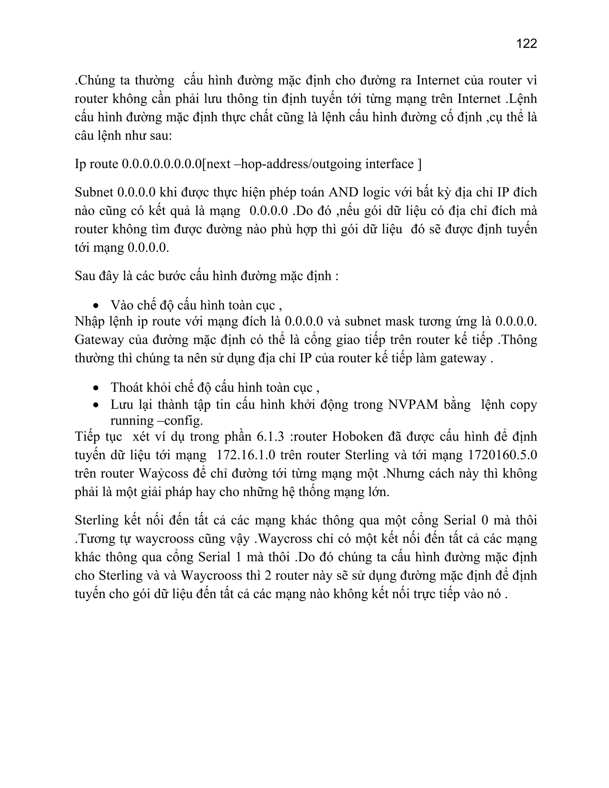 122

.Chúng ta thường cấu hình đường mặc định cho đường ra Internet của router vì
router không cần phải lưu thông tin định tuyến tới từng mạng trên Internet .Lệnh
cấu hình đường mặc định thực chất cũng là lệnh cấu hình đường cố định ,cụ thể là
câu lệnh như sau:
Ip route 0.0.0.0.0.0.0.0[next –hop-address/outgoing interface ]
Subnet 0.0.0.0 khi được thực hiện phép toán AND logic với bất kỳ địa chỉ IP đích
nào cũng có kết quả là mạng 0.0.0.0 .Do đó ,nếu gói dữ liệu có địa chỉ đích mà
router không tìm được đường nào phù hợp thì gói dữ liệu đó sẽ được định tuyến
tới mạng 0.0.0.0.
Sau đây là các bước cấu hình đường mặc định :
• Vào chế độ cấu hình toàn cục ,
Nhập lệnh ip route với mạng đích là 0.0.0.0 và subnet mask tương ứng là 0.0.0.0.
Gateway của đường mặc định có thể là cổng giao tiếp trên router kế tiếp .Thông
thường thì chúng ta nên sử dụng địa chỉ IP của router kế tiếp làm gateway .
• Thoát khỏi chế độ cấu hình toàn cục ,
• Lưu lại thành tập tin cấu hình khởi động trong NVPAM bằng lệnh copy
running –config.
Tiếp tục xét ví dụ trong phần 6.1.3 :router Hoboken đã được cấu hình để định
tuyến dữ liệu tới mạng 172.16.1.0 trên router Sterling và tới mạng 1720160.5.0
trên router Waỷcoss để chỉ đường tới từng mạng một .Nhưng cách này thì không
phải là một giải pháp hay cho những hệ thống mạng lớn.
Sterling kết nối đến tất cả các mạng khác thông qua một cổng Serial 0 mà thôi
.Tương tự waycrooss cũng vậy .Waycross chỉ có một kết nối đến tất cả các mạng
khác thông qua cổng Serial 1 mà thôi .Do đó chúng ta cấu hình đường mặc định
cho Sterling và và Waycrooss thì 2 router này sẽ sử dụng đường mặc định để định
tuyến cho gói dữ liệu đến tất cả các mạng nào không kết nối trực tiếp vào nó .

 