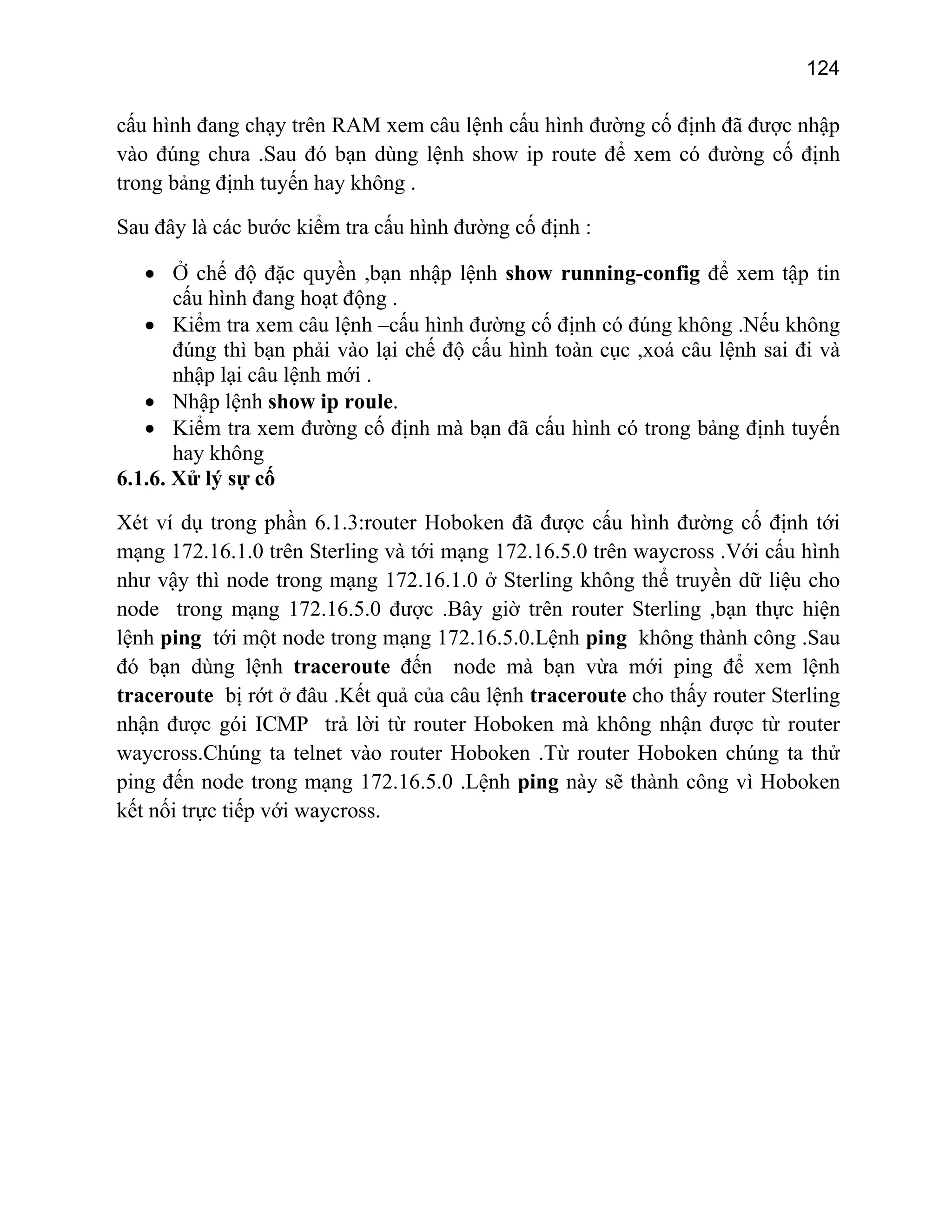 124

cấu hình đang chạy trên RAM xem câu lệnh cấu hình đường cố định đã được nhập
vào đúng chưa .Sau đó bạn dùng lệnh show ip route để xem có đường cố định
trong bảng định tuyến hay không .
Sau đây là các bước kiểm tra cấu hình đường cố định :
• Ở chế độ đặc quyền ,bạn nhập lệnh show running-config để xem tập tin
cấu hình đang hoạt động .
• Kiểm tra xem câu lệnh –cấu hình đường cố định có đúng không .Nếu không
đúng thì bạn phải vào lại chế độ cấu hình toàn cục ,xoá câu lệnh sai đi và
nhập lại câu lệnh mới .
• Nhập lệnh show ip roule.
• Kiểm tra xem đường cố định mà bạn đã cấu hình có trong bảng định tuyến
hay không
6.1.6. Xử lý sự cố
Xét ví dụ trong phần 6.1.3:router Hoboken đã được cấu hình đường cố định tới
mạng 172.16.1.0 trên Sterling và tới mạng 172.16.5.0 trên waycross .Với cấu hình
như vậy thì node trong mạng 172.16.1.0 ở Sterling không thể truyền dữ liệu cho
node trong mạng 172.16.5.0 được .Bây giờ trên router Sterling ,bạn thực hiện
lệnh ping tới một node trong mạng 172.16.5.0.Lệnh ping không thành công .Sau
đó bạn dùng lệnh traceroute đến node mà bạn vừa mới ping để xem lệnh
traceroute bị rớt ở đâu .Kết quả của câu lệnh traceroute cho thấy router Sterling
nhận được gói ICMP trả lời từ router Hoboken mà không nhận được từ router
waycross.Chúng ta telnet vào router Hoboken .Từ router Hoboken chúng ta thử
ping đến node trong mạng 172.16.5.0 .Lệnh ping này sẽ thành công vì Hoboken
kết nối trực tiếp với waycross.

 