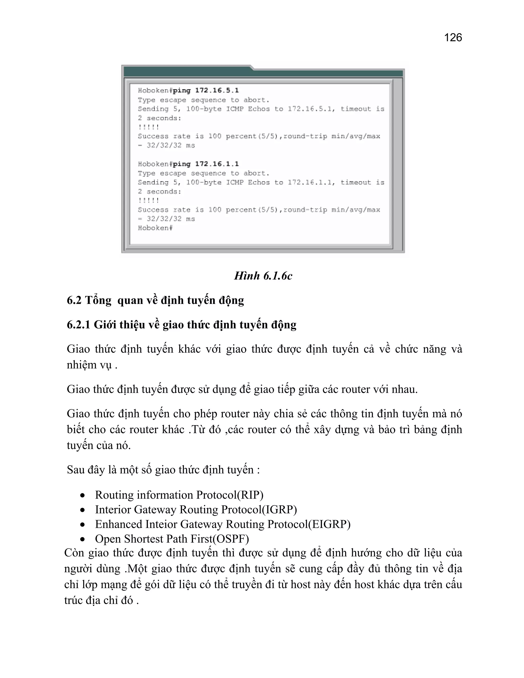 126

Hình 6.1.6c
6.2 Tổng quan về định tuyến động
6.2.1 Giới thiệu về giao thức định tuyến động
Giao thức định tuyến khác với giao thức được định tuyến cả về chức năng và
nhiệm vụ .
Giao thức định tuyến được sử dụng để giao tiếp giữa các router với nhau.
Giao thức định tuyến cho phép router này chia sẻ các thông tin định tuyến mà nó
biết cho các router khác .Từ đó ,các router có thể xây dựng và bảo trì bảng định
tuyến của nó.
Sau đây là một số giao thức định tuyến :
• Routing information Protocol(RIP)
• Interior Gateway Routing Protocol(IGRP)
• Enhanced Inteior Gateway Routing Protocol(EIGRP)
• Open Shortest Path First(OSPF)
Còn giao thức được định tuyến thì được sử dụng để định hướng cho dữ liệu của
người dùng .Một giao thức được định tuyến sẽ cung cấp đầy đủ thông tin về địa
chỉ lớp mạng để gói dữ liệu có thể truyền đi từ host này đến host khác dựa trên cấu
trúc địa chỉ đó .

 