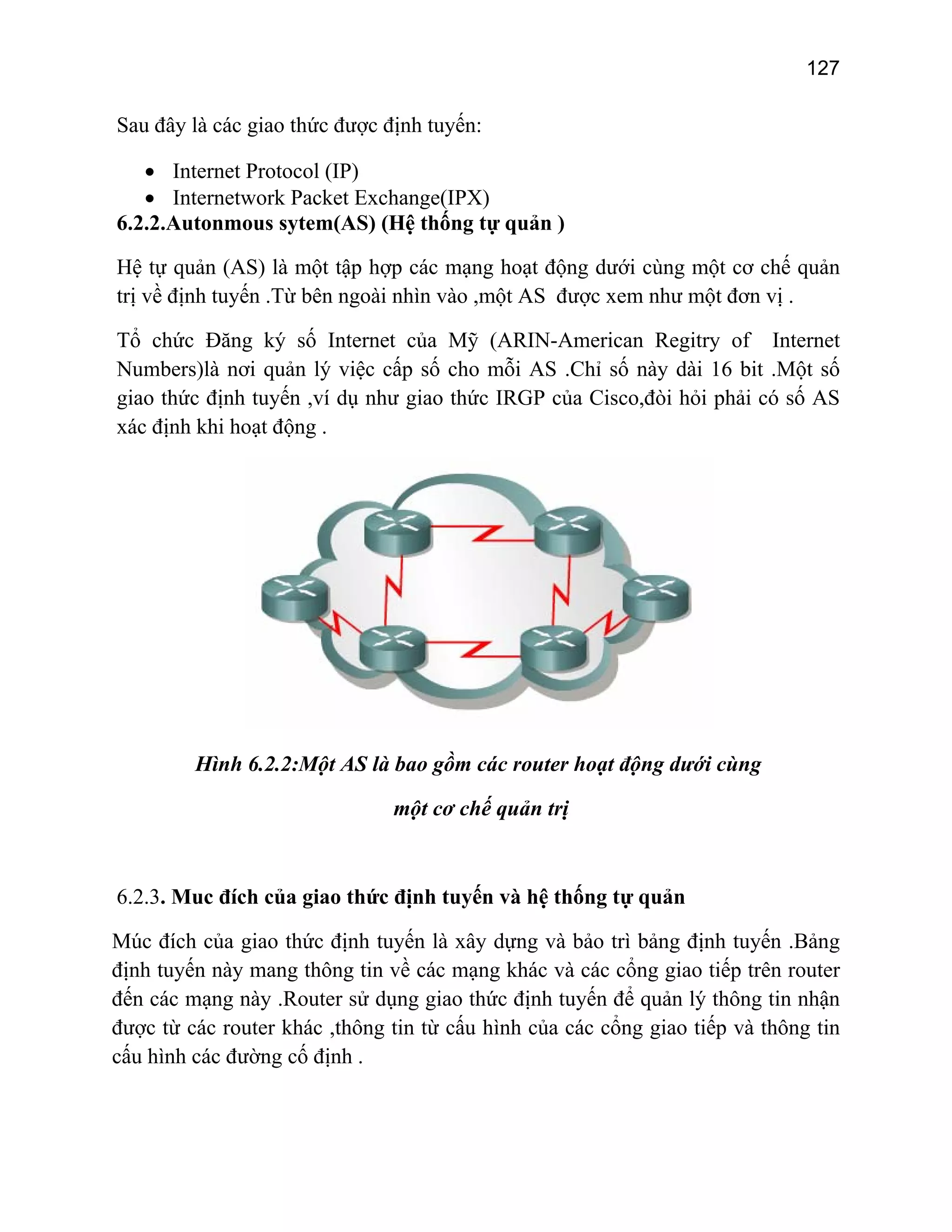 127

Sau đây là các giao thức được định tuyến:
• Internet Protocol (IP)
• Internetwork Packet Exchange(IPX)
6.2.2.Autonmous sytem(AS) (Hệ thống tự quản )
Hệ tự quản (AS) là một tập hợp các mạng hoạt động dưới cùng một cơ chế quản
trị về định tuyến .Từ bên ngoài nhìn vào ,một AS được xem như một đơn vị .
Tổ chức Đăng ký số Internet của Mỹ (ARIN-American Regitry of Internet
Numbers)là nơi quản lý việc cấp số cho mỗi AS .Chỉ số này dài 16 bit .Một số
giao thức định tuyến ,ví dụ như giao thức IRGP của Cisco,đòi hỏi phải có số AS
xác định khi hoạt động .

Hình 6.2.2:Một AS là bao gồm các router hoạt động dưới cùng
một cơ chế quản trị

6.2.3. Muc đích của giao thức định tuyến và hệ thống tự quản
Múc đích của giao thức định tuyến là xây dựng và bảo trì bảng định tuyến .Bảng
định tuyến này mang thông tin về các mạng khác và các cổng giao tiếp trên router
đến các mạng này .Router sử dụng giao thức định tuyến để quản lý thông tin nhận
được từ các router khác ,thông tin từ cấu hình của các cổng giao tiếp và thông tin
cấu hình các đường cố định .

 