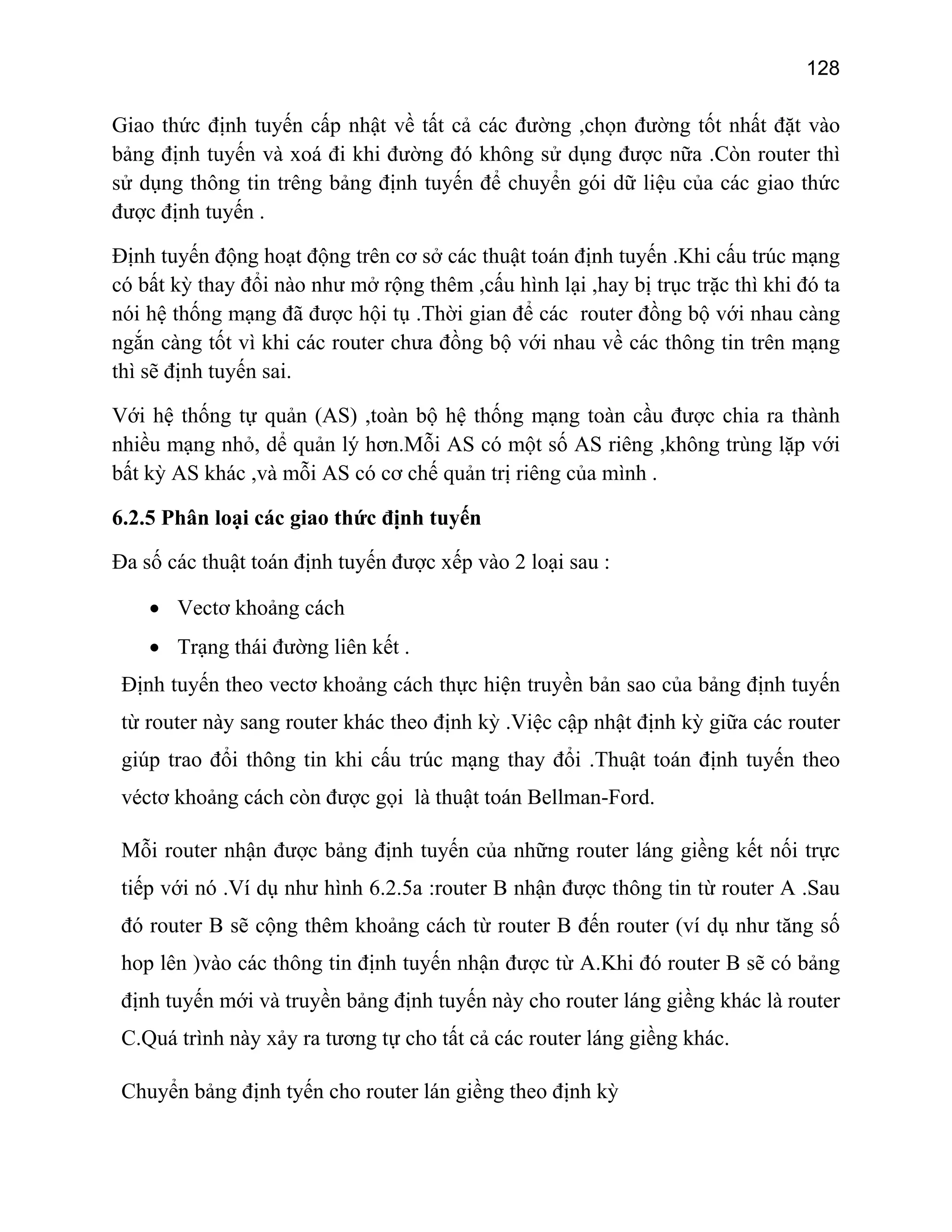 128

Giao thức định tuyến cấp nhật về tất cả các đường ,chọn đường tốt nhất đặt vào
bảng định tuyến và xoá đi khi đường đó không sử dụng được nữa .Còn router thì
sử dụng thông tin trêng bảng định tuyến để chuyển gói dữ liệu của các giao thức
được định tuyến .
Định tuyến động hoạt động trên cơ sở các thuật toán định tuyến .Khi cấu trúc mạng
có bất kỳ thay đổi nào như mở rộng thêm ,cấu hình lại ,hay bị trục trặc thì khi đó ta
nói hệ thống mạng đã được hội tụ .Thời gian để các router đồng bộ với nhau càng
ngắn càng tốt vì khi các router chưa đồng bộ với nhau về các thông tin trên mạng
thì sẽ định tuyến sai.
Với hệ thống tự quản (AS) ,toàn bộ hệ thống mạng toàn cầu được chia ra thành
nhiều mạng nhỏ, dể quản lý hơn.Mỗi AS có một số AS riêng ,không trùng lặp với
bất kỳ AS khác ,và mỗi AS có cơ chế quản trị riêng của mình .
6.2.5 Phân loại các giao thức định tuyến
Đa số các thuật toán định tuyến được xếp vào 2 loại sau :
• Vectơ khoảng cách
• Trạng thái đường liên kết .
Định tuyến theo vectơ khoảng cách thực hiện truyền bản sao của bảng định tuyến
từ router này sang router khác theo định kỳ .Việc cập nhật định kỳ giữa các router
giúp trao đổi thông tin khi cấu trúc mạng thay đổi .Thuật toán định tuyến theo
véctơ khoảng cách còn được gọi là thuật toán Bellman-Ford.
Mỗi router nhận được bảng định tuyến của những router láng giềng kết nối trực
tiếp với nó .Ví dụ như hình 6.2.5a :router B nhận được thông tin từ router A .Sau
đó router B sẽ cộng thêm khoảng cách từ router B đến router (ví dụ như tăng số
hop lên )vào các thông tin định tuyến nhận được từ A.Khi đó router B sẽ có bảng
định tuyến mới và truyền bảng định tuyến này cho router láng giềng khác là router
C.Quá trình này xảy ra tương tự cho tất cả các router láng giềng khác.
Chuyển bảng định tyến cho router lán giềng theo định kỳ

 