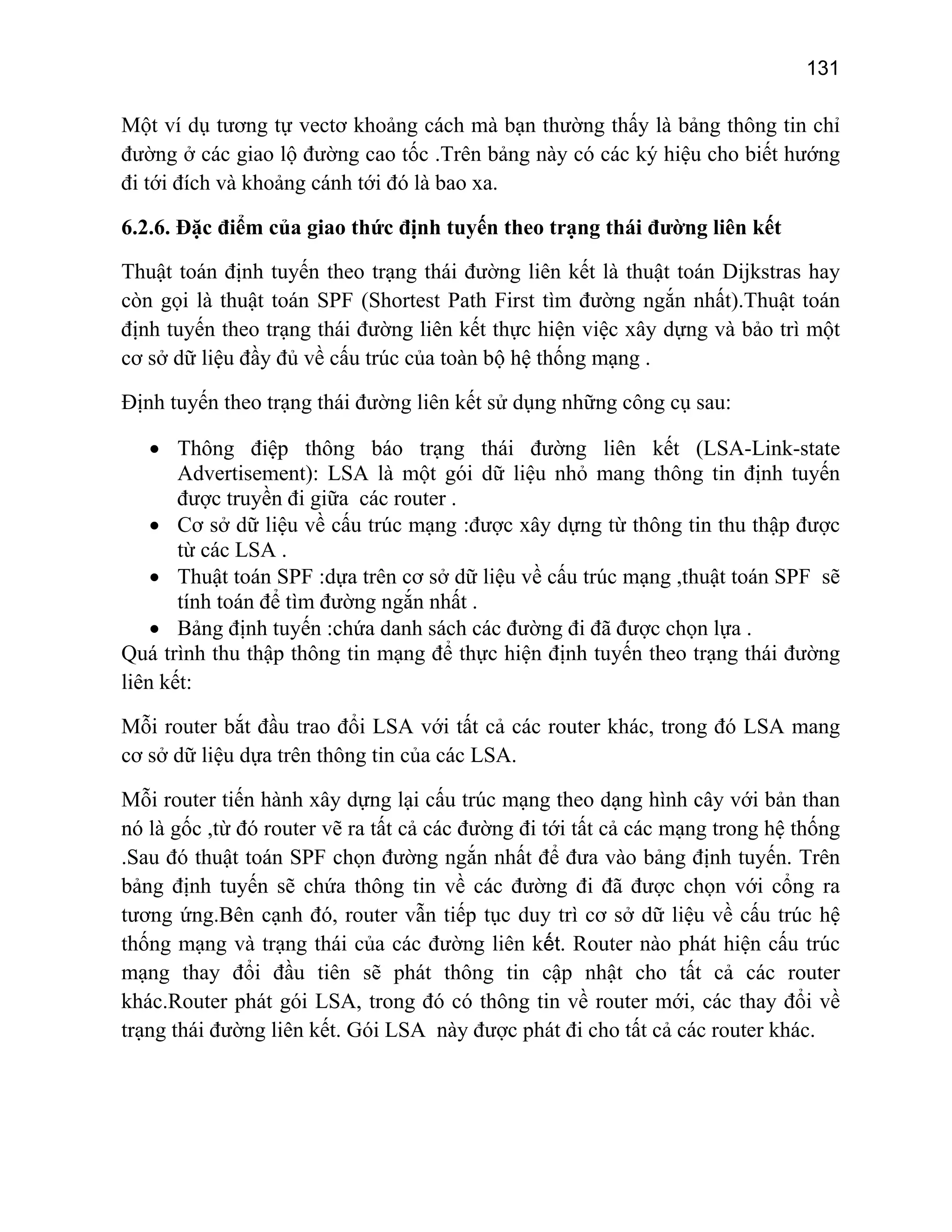 131

Một ví dụ tương tự vectơ khoảng cách mà bạn thường thấy là bảng thông tin chỉ
đường ở các giao lộ đường cao tốc .Trên bảng này có các ký hiệu cho biết hướng
đi tới đích và khoảng cánh tới đó là bao xa.
6.2.6. Đặc điểm của giao thức định tuyến theo trạng thái đường liên kết
Thuật toán định tuyến theo trạng thái đường liên kết là thuật toán Dijkstras hay
còn gọi là thuật toán SPF (Shortest Path First tìm đường ngắn nhất).Thuật toán
định tuyến theo trạng thái đường liên kết thực hiện việc xây dựng và bảo trì một
cơ sở dữ liệu đầy đủ về cấu trúc của toàn bộ hệ thống mạng .
Định tuyến theo trạng thái đường liên kết sử dụng những công cụ sau:
• Thông điệp thông báo trạng thái đường liên kết (LSA-Link-state
Advertisement): LSA là một gói dữ liệu nhỏ mang thông tin định tuyến
được truyền đi giữa các router .
• Cơ sở dữ liệu về cấu trúc mạng :được xây dựng từ thông tin thu thập được
từ các LSA .
• Thuật toán SPF :dựa trên cơ sở dữ liệu về cấu trúc mạng ,thuật toán SPF sẽ
tính toán để tìm đường ngắn nhất .
• Bảng định tuyến :chứa danh sách các đường đi đã được chọn lựa .
Quá trình thu thập thông tin mạng để thực hiện định tuyến theo trạng thái đường
liên kết:
Mỗi router bắt đầu trao đổi LSA với tất cả các router khác, trong đó LSA mang
cơ sở dữ liệu dựa trên thông tin của các LSA.
Mỗi router tiến hành xây dựng lại cấu trúc mạng theo dạng hình cây với bản than
nó là gốc ,từ đó router vẽ ra tất cả các đường đi tới tất cả các mạng trong hệ thống
.Sau đó thuật toán SPF chọn đường ngắn nhất để đưa vào bảng định tuyến. Trên
bảng định tuyến sẽ chứa thông tin về các đường đi đã được chọn với cổng ra
tương ứng.Bên cạnh đó, router vẫn tiếp tục duy trì cơ sở dữ liệu về cấu trúc hệ
thống mạng và trạng thái của các đường liên kết. Router nào phát hiện cấu trúc
mạng thay đổi đầu tiên sẽ phát thông tin cập nhật cho tất cả các router
khác.Router phát gói LSA, trong đó có thông tin về router mới, các thay đổi về
trạng thái đường liên kết. Gói LSA này được phát đi cho tất cả các router khác.

 