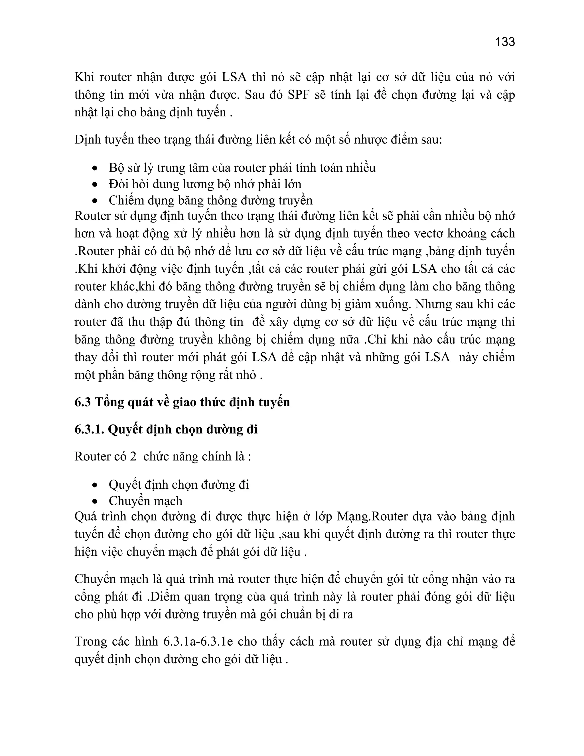 133

Khi router nhận được gói LSA thì nó sẽ cập nhật lại cơ sở dữ liệu của nó với
thông tin mới vừa nhận được. Sau đó SPF sẽ tính lại để chọn đường lại và cập
nhật lại cho bảng định tuyến .
Định tuyến theo trạng thái đường liên kết có một số nhược điểm sau:
• Bộ sử lý trung tâm của router phải tính toán nhiều
• Đòi hỏi dung lương bộ nhớ phải lớn
• Chiếm dụng băng thông đường truyền
Router sử dụng định tuyến theo trạng thái đường liên kết sẽ phải cần nhiều bộ nhớ
hơn và hoạt động xử lý nhiều hơn là sử dụng định tuyến theo vectơ khoảng cách
.Router phải có đủ bộ nhớ để lưu cơ sở dữ liệu về cấu trúc mạng ,bảng định tuyến
.Khi khởi động việc định tuyến ,tất cả các router phải gửi gói LSA cho tất cả các
router khác,khi đó băng thông đường truyền sẽ bị chiếm dụng làm cho băng thông
dành cho đường truyền dữ liệu của người dùng bị giảm xuống. Nhưng sau khi các
router đã thu thập đủ thông tin để xây dựng cơ sở dữ liệu về cấu trúc mạng thì
băng thông đường truyền không bị chiếm dụng nữa .Chỉ khi nào cấu trúc mạng
thay đổi thì router mới phát gói LSA để cập nhật và những gói LSA này chiếm
một phần băng thông rộng rất nhỏ .
6.3 Tổng quát về giao thức định tuyến
6.3.1. Quyết định chọn đường đi
Router có 2 chức năng chính là :
• Quyết định chọn đường đi
• Chuyển mạch
Quá trình chọn đường đi được thực hiện ở lớp Mạng.Router dựa vào bảng định
tuyến để chọn đường cho gói dữ liệu ,sau khi quyết định đường ra thì router thực
hiện việc chuyển mạch để phát gói dữ liệu .
Chuyển mạch là quá trình mà router thực hiện để chuyển gói từ cổng nhận vào ra
cổng phát đi .Điểm quan trọng của quá trình này là router phải đóng gói dữ liệu
cho phù hợp với đường truyền mà gói chuẩn bị đi ra
Trong các hình 6.3.1a-6.3.1e cho thấy cách mà router sử dụng địa chỉ mạng để
quyết định chọn đường cho gói dữ liệu .

 