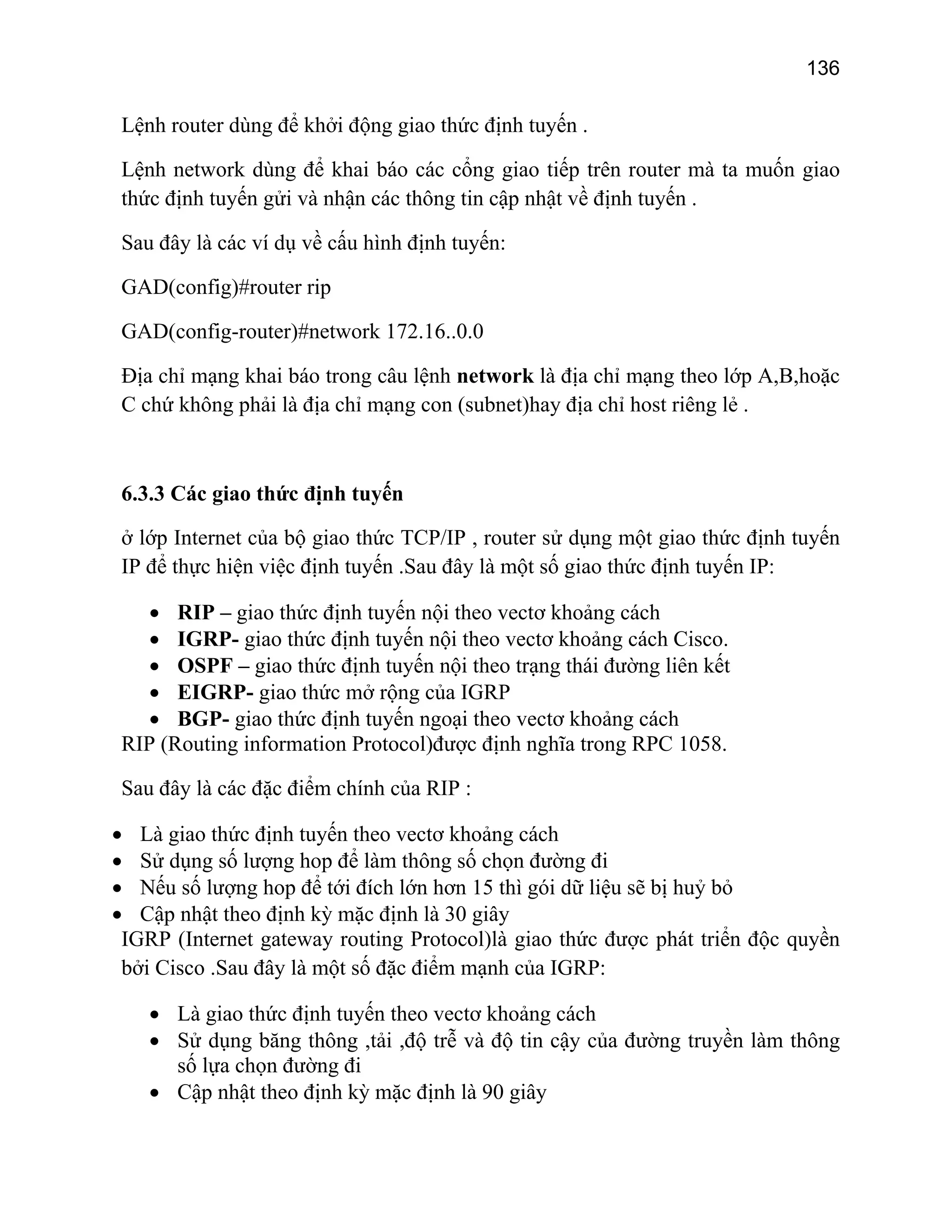 136

Lệnh router dùng để khởi động giao thức định tuyến .
Lệnh network dùng để khai báo các cổng giao tiếp trên router mà ta muốn giao
thức định tuyến gửi và nhận các thông tin cập nhật về định tuyến .
Sau đây là các ví dụ về cấu hình định tuyến:
GAD(config)#router rip
GAD(config-router)#network 172.16..0.0
Địa chỉ mạng khai báo trong câu lệnh network là địa chỉ mạng theo lớp A,B,hoặc
C chứ không phải là địa chỉ mạng con (subnet)hay địa chỉ host riêng lẻ .

6.3.3 Các giao thức định tuyến
ở lớp Internet của bộ giao thức TCP/IP , router sử dụng một giao thức định tuyến
IP để thực hiện việc định tuyến .Sau đây là một số giao thức định tuyến IP:
• RIP – giao thức định tuyến nội theo vectơ khoảng cách
• IGRP- giao thức định tuyến nội theo vectơ khoảng cách Cisco.
• OSPF – giao thức định tuyến nội theo trạng thái đường liên kết
• EIGRP- giao thức mở rộng của IGRP
• BGP- giao thức định tuyến ngoại theo vectơ khoảng cách
RIP (Routing information Protocol)được định nghĩa trong RPC 1058.
Sau đây là các đặc điểm chính của RIP :
• Là giao thức định tuyến theo vectơ khoảng cách
• Sử dụng số lượng hop để làm thông số chọn đường đi
• Nếu số lượng hop để tới đích lớn hơn 15 thì gói dữ liệu sẽ bị huỷ bỏ
• Cập nhật theo định kỳ mặc định là 30 giây
IGRP (Internet gateway routing Protocol)là giao thức được phát triển độc quyền
bởi Cisco .Sau đây là một số đặc điểm mạnh của IGRP:
• Là giao thức định tuyến theo vectơ khoảng cách
• Sử dụng băng thông ,tải ,độ trễ và độ tin cậy của đường truyền làm thông
số lựa chọn đường đi
• Cập nhật theo định kỳ mặc định là 90 giây

 