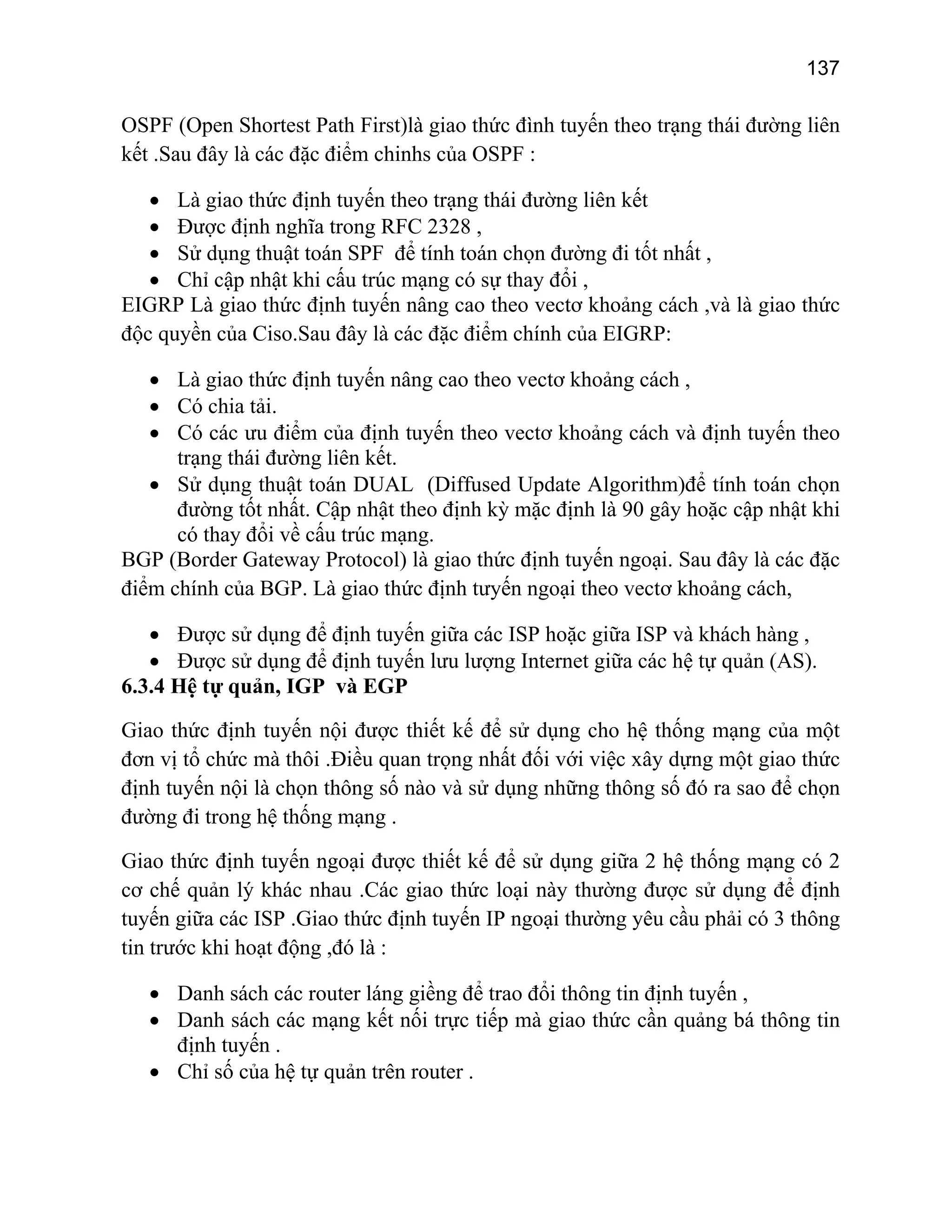 137

OSPF (Open Shortest Path First)là giao thức đình tuyến theo trạng thái đường liên
kết .Sau đây là các đặc điểm chinhs của OSPF :
• Là giao thức định tuyến theo trạng thái đường liên kết
• Được định nghĩa trong RFC 2328 ,
• Sử dụng thuật toán SPF để tính toán chọn đường đi tốt nhất ,
• Chỉ cập nhật khi cấu trúc mạng có sự thay đổi ,
EIGRP Là giao thức định tuyến nâng cao theo vectơ khoảng cách ,và là giao thức
độc quyền của Ciso.Sau đây là các đặc điểm chính của EIGRP:
• Là giao thức định tuyến nâng cao theo vectơ khoảng cách ,
• Có chia tải.
• Có các ưu điểm của định tuyến theo vectơ khoảng cách và định tuyến theo
trạng thái đường liên kết.
• Sử dụng thuật toán DUAL (Diffused Update Algorithm)để tính toán chọn
đường tốt nhất. Cập nhật theo định kỳ mặc định là 90 gây hoặc cập nhật khi
có thay đổi về cấu trúc mạng.
BGP (Border Gateway Protocol) là giao thức định tuyến ngoại. Sau đây là các đặc
điểm chính của BGP. Là giao thức định tưyến ngoại theo vectơ khoảng cách,
• Được sử dụng để định tuyến giữa các ISP hoặc giữa ISP và khách hàng ,
• Được sử dụng để định tuyến lưu lượng Internet giữa các hệ tự quản (AS).
6.3.4 Hệ tự quản, IGP và EGP
Giao thức định tuyến nội được thiết kế để sử dụng cho hệ thống mạng của một
đơn vị tổ chức mà thôi .Điều quan trọng nhất đối với việc xây dựng một giao thức
định tuyến nội là chọn thông số nào và sử dụng những thông số đó ra sao để chọn
đường đi trong hệ thống mạng .
Giao thức định tuyến ngoại được thiết kế để sử dụng giữa 2 hệ thống mạng có 2
cơ chế quản lý khác nhau .Các giao thức loại này thường được sử dụng để định
tuyến giữa các ISP .Giao thức định tuyến IP ngoại thường yêu cầu phải có 3 thông
tin trước khi hoạt động ,đó là :
• Danh sách các router láng giềng để trao đổi thông tin định tuyến ,
• Danh sách các mạng kết nối trực tiếp mà giao thức cần quảng bá thông tin
định tuyến .
• Chỉ số của hệ tự quản trên router .

 