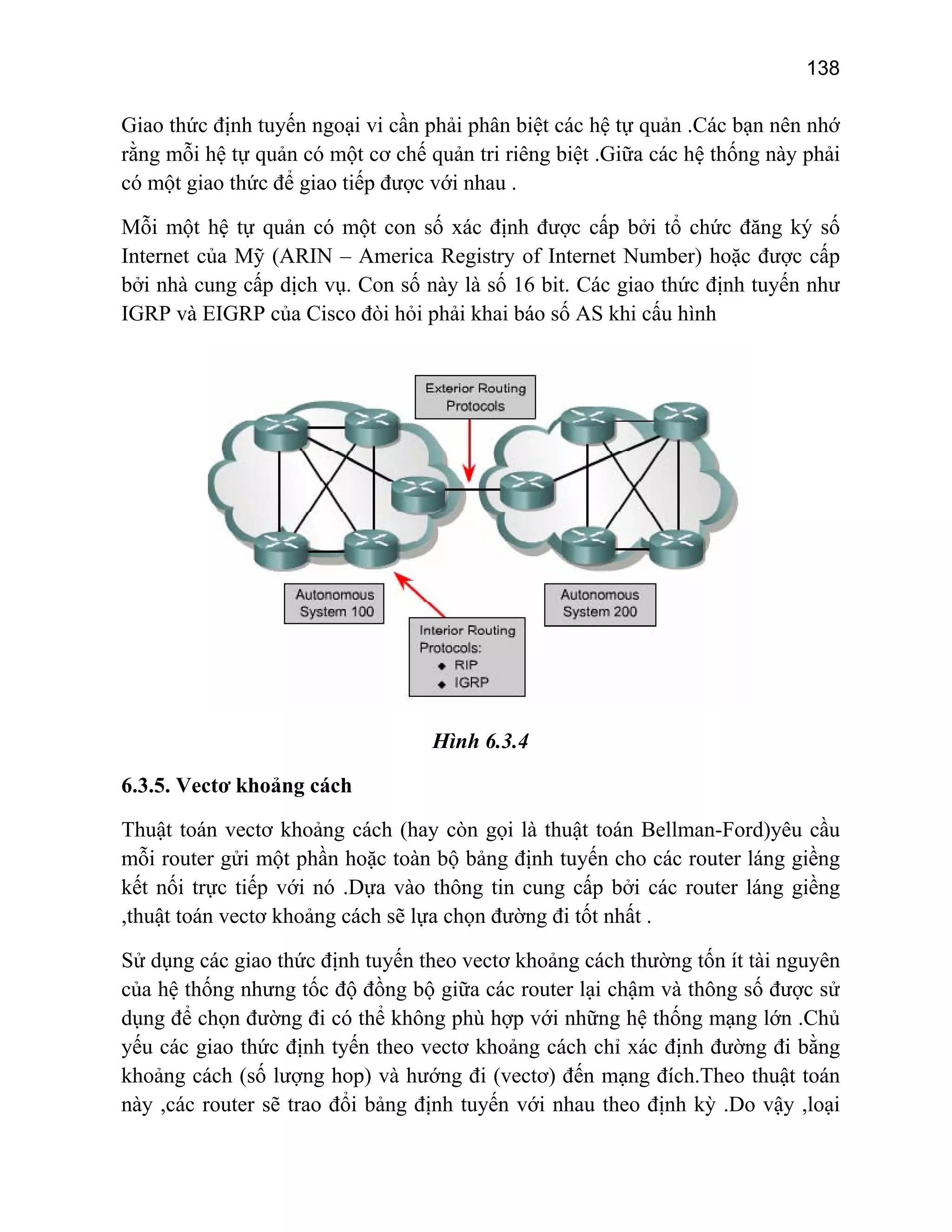 138

Giao thức định tuyến ngoại vi cần phải phân biệt các hệ tự quản .Các bạn nên nhớ
rằng mỗi hệ tự quản có một cơ chế quản tri riêng biệt .Giữa các hệ thống này phải
có một giao thức để giao tiếp được với nhau .
Mỗi một hệ tự quản có một con số xác định được cấp bởi tổ chức đăng ký số
Internet của Mỹ (ARIN – America Registry of Internet Number) hoặc được cấp
bởi nhà cung cấp dịch vụ. Con số này là số 16 bit. Các giao thức định tuyến như
IGRP và EIGRP của Cisco đòi hỏi phải khai báo số AS khi cấu hình

Hình 6.3.4
6.3.5. Vectơ khoảng cách
Thuật toán vectơ khoảng cách (hay còn gọi là thuật toán Bellman-Ford)yêu cầu
mỗi router gửi một phần hoặc toàn bộ bảng định tuyến cho các router láng giềng
kết nối trực tiếp với nó .Dựa vào thông tin cung cấp bởi các router láng giềng
,thuật toán vectơ khoảng cách sẽ lựa chọn đường đi tốt nhất .
Sử dụng các giao thức định tuyến theo vectơ khoảng cách thường tốn ít tài nguyên
của hệ thống nhưng tốc độ đồng bộ giữa các router lại chậm và thông số được sử
dụng để chọn đường đi có thể không phù hợp với những hệ thống mạng lớn .Chủ
yếu các giao thức định tyến theo vectơ khoảng cách chỉ xác định đường đi bằng
khoảng cách (số lượng hop) và hướng đi (vectơ) đến mạng đích.Theo thuật toán
này ,các router sẽ trao đổi bảng định tuyến với nhau theo định kỳ .Do vậy ,loại

 