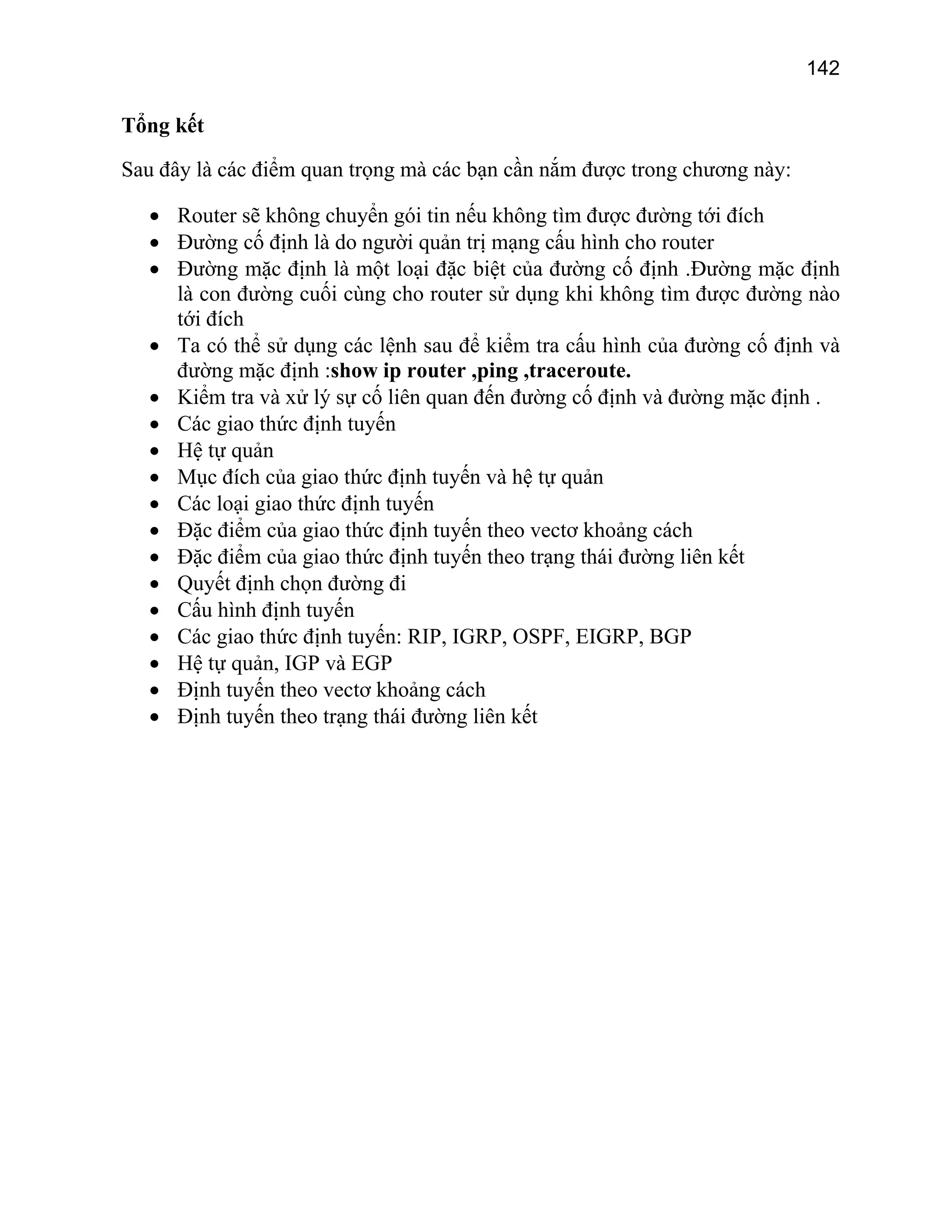142

Tổng kết
Sau đây là các điểm quan trọng mà các bạn cần nắm được trong chương này:
• Router sẽ không chuyển gói tin nếu không tìm được đường tới đích
• Đường cố định là do người quản trị mạng cấu hình cho router
• Đường mặc định là một loại đặc biệt của đường cố định .Đường mặc định
là con đường cuối cùng cho router sử dụng khi không tìm được đường nào
tới đích
• Ta có thể sử dụng các lệnh sau để kiểm tra cấu hình của đường cố định và
đường mặc định :show ip router ,ping ,traceroute.
• Kiểm tra và xử lý sự cố liên quan đến đường cố định và đường mặc định .
• Các giao thức định tuyến
• Hệ tự quản
• Mục đích của giao thức định tuyến và hệ tự quản
• Các loại giao thức định tuyến
• Đặc điểm của giao thức định tuyến theo vectơ khoảng cách
• Đặc điểm của giao thức định tuyến theo trạng thái đường liên kết
• Quyết định chọn đường đi
• Cấu hình định tuyến
• Các giao thức định tuyến: RIP, IGRP, OSPF, EIGRP, BGP
• Hệ tự quản, IGP và EGP
• Định tuyến theo vectơ khoảng cách
• Định tuyến theo trạng thái đường liên kết

 