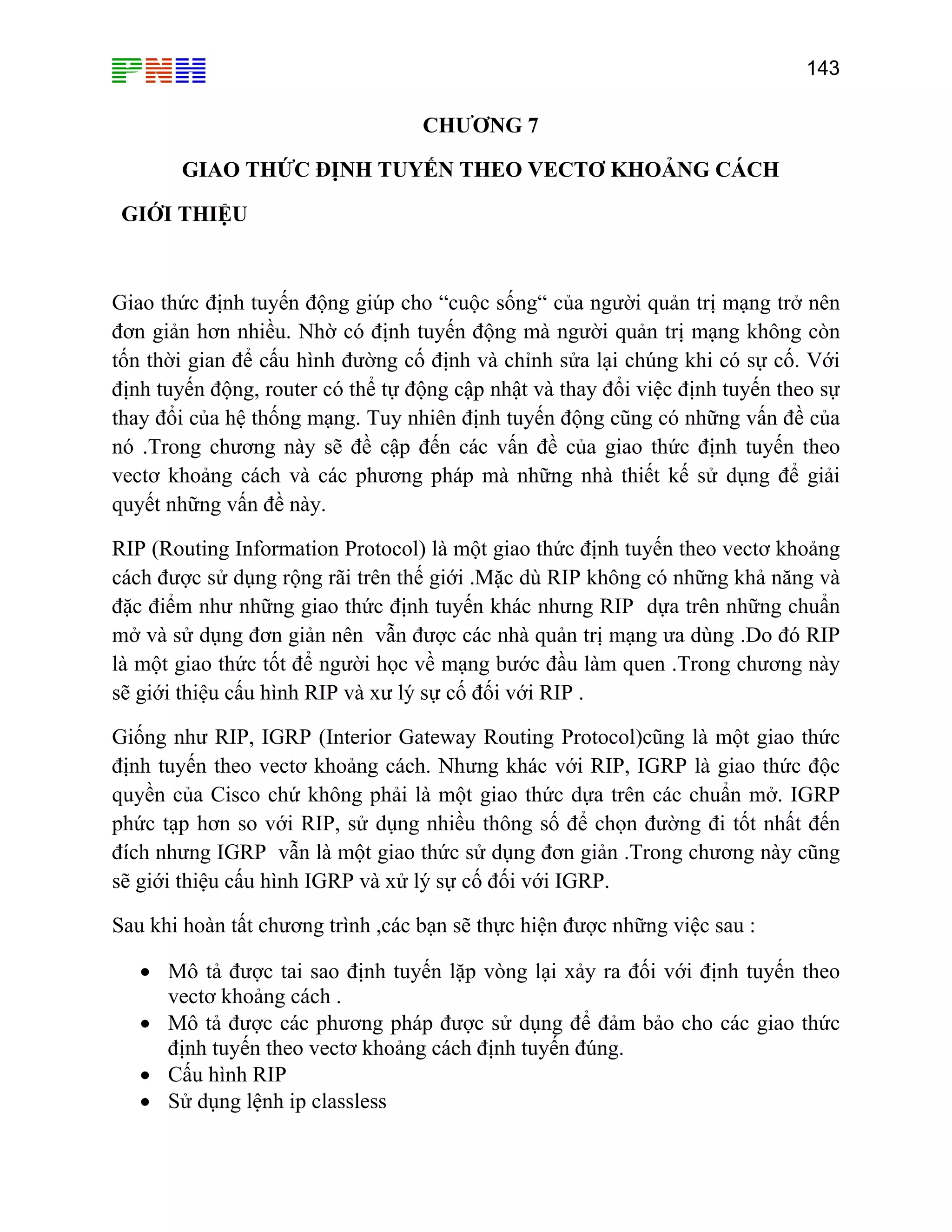 143

CHƯƠNG 7
GIAO THỨC ĐỊNH TUYẾN THEO VECTƠ KHOẢNG CÁCH
GIỚI THIỆU

Giao thức định tuyến động giúp cho “cuộc sống“ của người quản trị mạng trở nên
đơn giản hơn nhiều. Nhờ có định tuyến động mà người quản trị mạng không còn
tốn thời gian để cấu hình đường cố định và chỉnh sửa lại chúng khi có sự cố. Với
định tuyến động, router có thể tự động cập nhật và thay đổi việc định tuyến theo sự
thay đổi của hệ thống mạng. Tuy nhiên định tuyến động cũng có những vấn đề của
nó .Trong chương này sẽ đề cập đến các vấn đề của giao thức định tuyến theo
vectơ khoảng cách và các phương pháp mà những nhà thiết kế sử dụng để giải
quyết những vấn đề này.
RIP (Routing Information Protocol) là một giao thức định tuyến theo vectơ khoảng
cách được sử dụng rộng rãi trên thế giới .Mặc dù RIP không có những khả năng và
đặc điểm như những giao thức định tuyến khác nhưng RIP dựa trên những chuẩn
mở và sử dụng đơn giản nên vẫn được các nhà quản trị mạng ưa dùng .Do đó RIP
là một giao thức tốt để người học về mạng bước đầu làm quen .Trong chương này
sẽ giới thiệu cấu hình RIP và xư lý sự cố đối với RIP .
Giống như RIP, IGRP (Interior Gateway Routing Protocol)cũng là một giao thức
định tuyến theo vectơ khoảng cách. Nhưng khác với RIP, IGRP là giao thức độc
quyền của Cisco chứ không phải là một giao thức dựa trên các chuẩn mở. IGRP
phức tạp hơn so với RIP, sử dụng nhiều thông số để chọn đường đi tốt nhất đến
đích nhưng IGRP vẫn là một giao thức sử dụng đơn giản .Trong chương này cũng
sẽ giới thiệu cấu hình IGRP và xử lý sự cố đối với IGRP.
Sau khi hoàn tất chương trình ,các bạn sẽ thực hiện được những việc sau :
• Mô tả được tai sao định tuyến lặp vòng lại xảy ra đối với định tuyến theo
vectơ khoảng cách .
• Mô tả được các phương pháp được sử dụng để đảm bảo cho các giao thức
định tuyến theo vectơ khoảng cách định tuyến đúng.
• Cấu hình RIP
• Sử dụng lệnh ip classless

 
