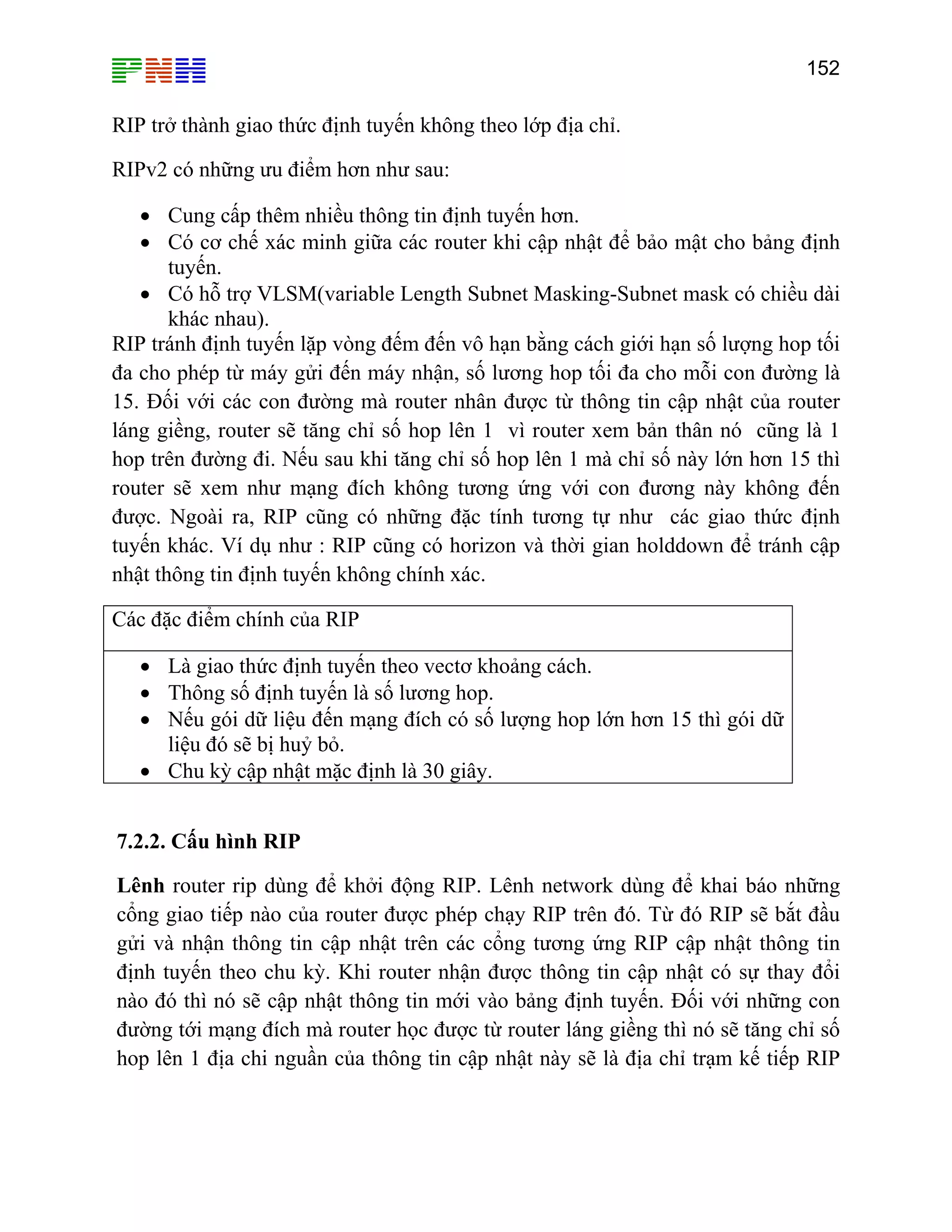 152

RIP trở thành giao thức định tuyến không theo lớp địa chỉ.
RIPv2 có những ưu điểm hơn như sau:
• Cung cấp thêm nhiều thông tin định tuyến hơn.
• Có cơ chế xác minh giữa các router khi cập nhật để bảo mật cho bảng định
tuyến.
• Có hỗ trợ VLSM(variable Length Subnet Masking-Subnet mask có chiều dài
khác nhau).
RIP tránh định tuyến lặp vòng đếm đến vô hạn bằng cách giới hạn số lượng hop tối
đa cho phép từ máy gửi đến máy nhận, số lương hop tối đa cho mỗi con đường là
15. Đối với các con đường mà router nhân được từ thông tin cập nhật của router
láng giềng, router sẽ tăng chỉ số hop lên 1 vì router xem bản thân nó cũng là 1
hop trên đường đi. Nếu sau khi tăng chỉ số hop lên 1 mà chỉ số này lớn hơn 15 thì
router sẽ xem như mạng đích không tương ứng với con đương này không đến
được. Ngoài ra, RIP cũng có những đặc tính tương tự như các giao thức định
tuyến khác. Ví dụ như : RIP cũng có horizon và thời gian holddown để tránh cập
nhật thông tin định tuyến không chính xác.
Các đặc điểm chính của RIP
• Là giao thức định tuyến theo vectơ khoảng cách.
• Thông số định tuyến là số lương hop.
• Nếu gói dữ liệu đến mạng đích có số lượng hop lớn hơn 15 thì gói dữ
liệu đó sẽ bị huỷ bỏ.
• Chu kỳ cập nhật mặc định là 30 giây.
7.2.2. Cấu hình RIP
Lênh router rip dùng để khởi động RIP. Lênh network dùng để khai báo những
cổng giao tiếp nào của router được phép chạy RIP trên đó. Từ đó RIP sẽ bắt đầu
gửi và nhận thông tin cập nhật trên các cổng tương ứng RIP cập nhật thông tin
định tuyến theo chu kỳ. Khi router nhận được thông tin cập nhật có sự thay đổi
nào đó thì nó sẽ cập nhật thông tin mới vào bảng định tuyến. Đối với những con
đường tới mạng đích mà router học được từ router láng giềng thì nó sẽ tăng chỉ số
hop lên 1 địa chi nguần của thông tin cập nhật này sẽ là địa chỉ trạm kế tiếp RIP

 