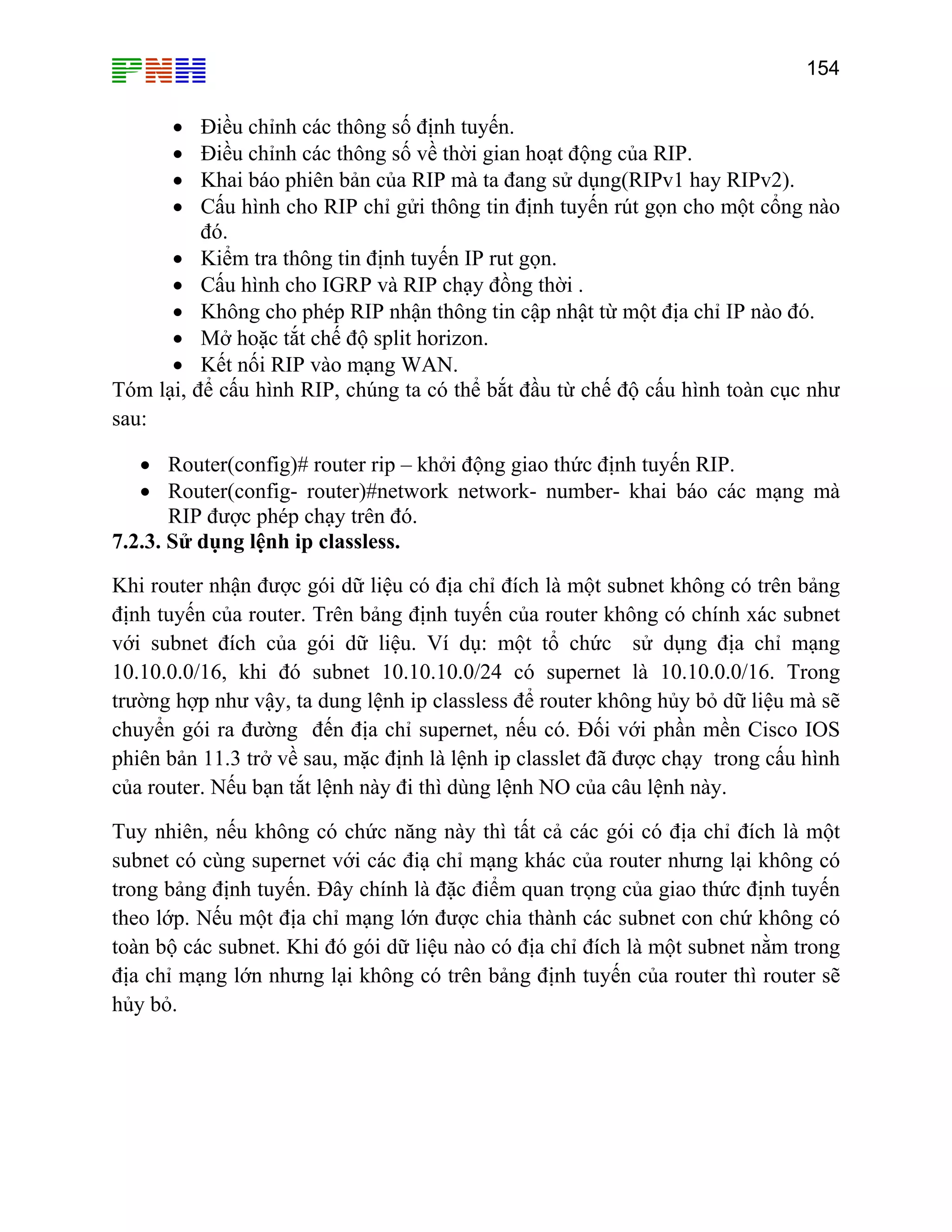 154

Điều chỉnh các thông số định tuyến.
Điều chỉnh các thông số về thời gian hoạt động của RIP.
Khai báo phiên bản của RIP mà ta đang sử dụng(RIPv1 hay RIPv2).
Cấu hình cho RIP chỉ gửi thông tin định tuyến rút gọn cho một cổng nào
đó.
• Kiểm tra thông tin định tuyến IP rut gọn.
• Cấu hình cho IGRP và RIP chạy đồng thời .
• Không cho phép RIP nhận thông tin cập nhật từ một địa chỉ IP nào đó.
• Mở hoặc tắt chế độ split horizon.
• Kết nối RIP vào mạng WAN.
Tóm lại, để cấu hình RIP, chúng ta có thể bắt đầu từ chế độ cấu hình toàn cục như
sau:
•
•
•
•

• Router(config)# router rip – khởi động giao thức định tuyến RIP.
• Router(config- router)#network network- number- khai báo các mạng mà
RIP được phép chạy trên đó.
7.2.3. Sử dụng lệnh ip classless.
Khi router nhận được gói dữ liệu có địa chỉ đích là một subnet không có trên bảng
định tuyến của router. Trên bảng định tuyến của router không có chính xác subnet
với subnet đích của gói dữ liệu. Ví dụ: một tổ chức sử dụng địa chỉ mạng
10.10.0.0/16, khi đó subnet 10.10.10.0/24 có supernet là 10.10.0.0/16. Trong
trường hợp như vậy, ta dung lệnh ip classless để router không hủy bỏ dữ liệu mà sẽ
chuyển gói ra đường đến địa chỉ supernet, nếu có. Đối với phần mền Cisco IOS
phiên bản 11.3 trở về sau, mặc định là lệnh ip classlet đã được chạy trong cấu hình
của router. Nếu bạn tắt lệnh này đi thì dùng lệnh NO của câu lệnh này.
Tuy nhiên, nếu không có chức năng này thì tất cả các gói có địa chỉ đích là một
subnet có cùng supernet với các điạ chỉ mạng khác của router nhưng lại không có
trong bảng định tuyến. Đây chính là đặc điểm quan trọng của giao thức định tuyến
theo lớp. Nếu một địa chỉ mạng lớn được chia thành các subnet con chứ không có
toàn bộ các subnet. Khi đó gói dữ liệu nào có địa chỉ đích là một subnet nằm trong
địa chỉ mạng lớn nhưng lại không có trên bảng định tuyến của router thì router sẽ
hủy bỏ.

 