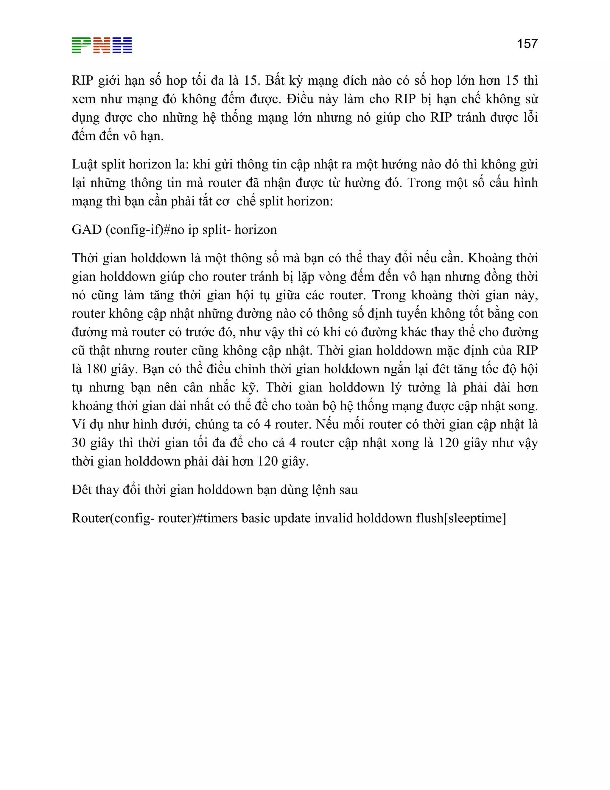 157

RIP giới hạn số hop tối đa là 15. Bất kỳ mạng đích nào có số hop lớn hơn 15 thì
xem như mạng đó không đếm được. Điều này làm cho RIP bị hạn chế không sử
dụng được cho những hệ thống mạng lớn nhưng nó giúp cho RIP tránh được lỗi
đếm đến vô hạn.
Luật split horizon la: khi gửi thông tin cập nhật ra một hướng nào đó thì không gửi
lại những thông tin mà router đã nhận được từ hường đó. Trong một số cấu hình
mạng thì bạn cần phải tắt cơ chế split horizon:
GAD (config-if)#no ip split- horizon
Thời gian holddown là một thông số mà bạn có thể thay đổi nếu cần. Khoảng thời
gian holddown giúp cho router tránh bị lặp vòng đếm đến vô hạn nhưng đồng thời
nó cũng làm tăng thời gian hội tụ giữa các router. Trong khoảng thời gian này,
router không cập nhật những đường nào có thông số định tuyến không tốt bằng con
đường mà router có trước đó, như vậy thì có khi có đường khác thay thế cho đường
cũ thật nhưng router cũng không cập nhật. Thời gian holddown mặc định của RIP
là 180 giây. Bạn có thể điều chỉnh thời gian holddown ngắn lại đêt tăng tốc độ hội
tụ nhưng bạn nên cân nhắc kỹ. Thời gian holddown lý tưởng là phải dài hơn
khoảng thời gian dài nhất có thể để cho toàn bộ hệ thống mạng được cập nhật song.
Ví dụ như hình dưới, chúng ta có 4 router. Nếu mối router có thời gian cập nhật là
30 giây thì thời gian tối đa để cho cả 4 router cập nhật xong là 120 giây như vậy
thời gian holddown phải dài hơn 120 giây.
Đêt thay đổi thời gian holddown bạn dùng lệnh sau
Router(config- router)#timers basic update invalid holddown flush[sleeptime]

 