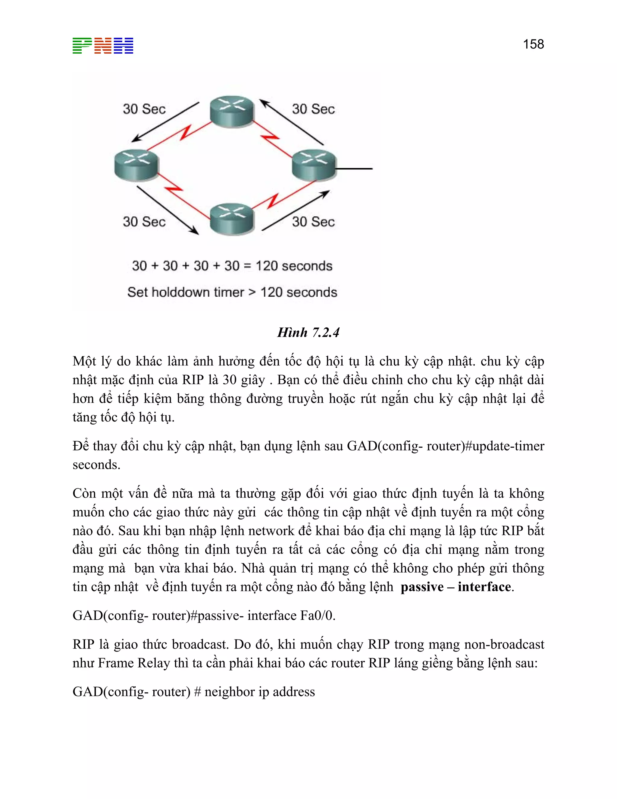 158

Hình 7.2.4
Một lý do khác làm ảnh hưởng đến tốc độ hội tụ là chu kỳ cập nhật. chu kỳ cập
nhật mặc định của RIP là 30 giây . Bạn có thể điều chỉnh cho chu kỳ cập nhật dài
hơn để tiếp kiệm băng thông đường truyền hoặc rút ngắn chu kỳ cập nhật lại để
tăng tốc độ hội tụ.
Để thay đổi chu kỳ cập nhật, bạn dụng lệnh sau GAD(config- router)#update-timer
seconds.
Còn một vấn đề nữa mà ta thường gặp đối với giao thức định tuyến là ta không
muốn cho các giao thức này gửi các thông tin cập nhật về định tuyến ra một cổng
nào đó. Sau khi bạn nhập lệnh network để khai báo địa chỉ mạng là lập tức RIP bắt
đầu gửi các thông tin định tuyến ra tất cả các cổng có địa chỉ mạng nằm trong
mạng mà bạn vừa khai báo. Nhà quản trị mạng có thể không cho phép gửi thông
tin cập nhật về định tuyến ra một cổng nào đó bằng lệnh passive – interface.
GAD(config- router)#passive- interface Fa0/0.
RIP là giao thức broadcast. Do đó, khi muốn chạy RIP trong mạng non-broadcast
như Frame Relay thì ta cần phải khai báo các router RIP láng giềng bằng lệnh sau:
GAD(config- router) # neighbor ip address

 