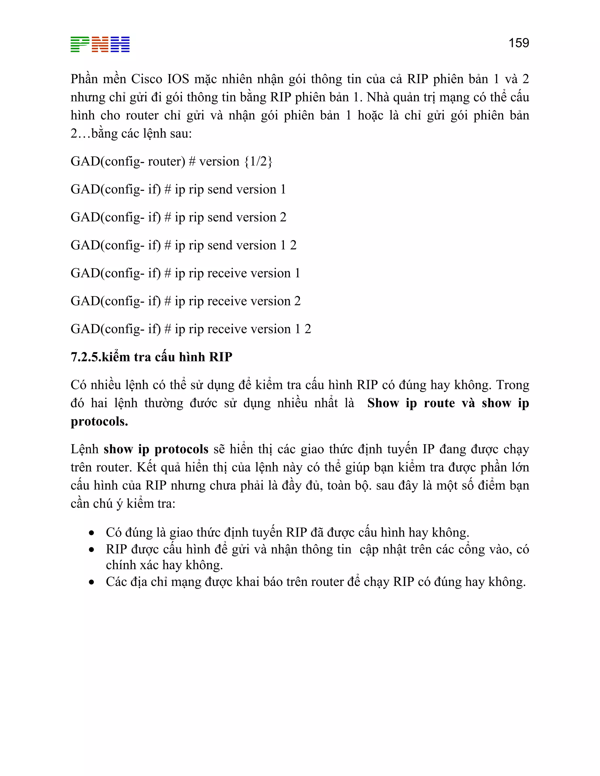 159

Phần mền Cisco IOS mặc nhiên nhận gói thông tin của cả RIP phiên bản 1 và 2
nhưng chỉ gửi đi gói thông tin bằng RIP phiên bản 1. Nhà quản trị mạng có thể cấu
hình cho router chỉ gửi và nhận gói phiên bản 1 hoặc là chỉ gửi gói phiên bản
2…bằng các lệnh sau:
GAD(config- router) # version {1/2}
GAD(config- if) # ip rip send version 1
GAD(config- if) # ip rip send version 2
GAD(config- if) # ip rip send version 1 2
GAD(config- if) # ip rip receive version 1
GAD(config- if) # ip rip receive version 2
GAD(config- if) # ip rip receive version 1 2
7.2.5.kiểm tra cấu hình RIP
Có nhiều lệnh có thể sử dụng để kiểm tra cấu hình RIP có đúng hay không. Trong
đó hai lệnh thường đước sử dụng nhiều nhẩt là Show ip route và show ip
protocols.
Lệnh show ip protocols sẽ hiển thị các giao thức định tuyến IP đang được chạy
trên router. Kết quả hiển thị của lệnh này có thể giúp bạn kiểm tra được phần lớn
cấu hình của RIP nhưng chưa phải là đầy đủ, toàn bộ. sau đây là một số điểm bạn
cần chú ý kiểm tra:
• Có đúng là giao thức định tuyến RIP đã được cấu hình hay không.
• RIP được cấu hình để gửi và nhận thông tin cập nhật trên các cổng vào, có
chính xác hay không.
• Các địa chỉ mạng được khai báo trên router để chạy RIP có đúng hay không.

 