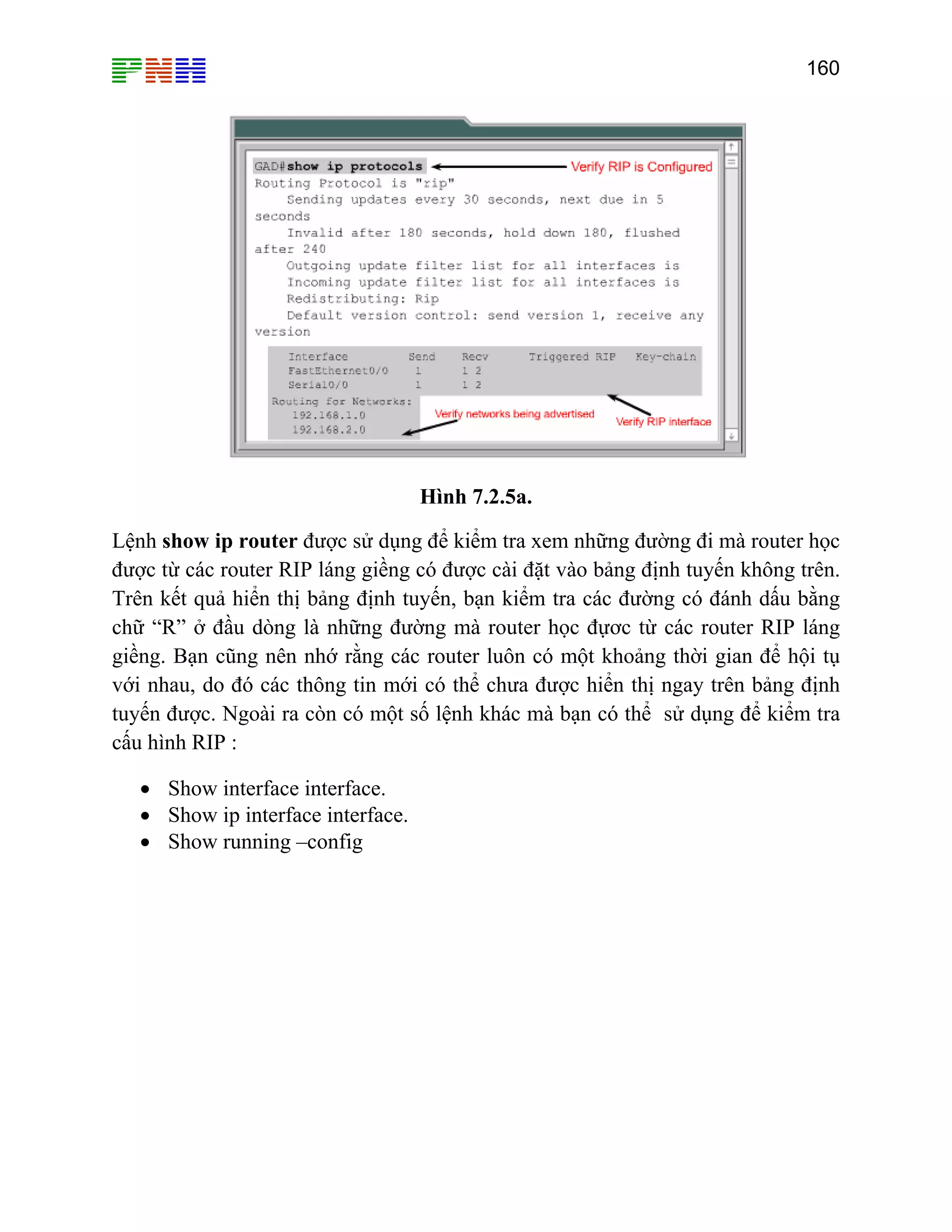 160

Hình 7.2.5a.
Lệnh show ip router được sử dụng để kiểm tra xem những đường đi mà router học
được từ các router RIP láng giềng có được cài đặt vào bảng định tuyến không trên.
Trên kết quả hiển thị bảng định tuyến, bạn kiểm tra các đường có đánh dấu bằng
chữ “R” ở đầu dòng là những đường mà router học đựơc từ các router RIP láng
giềng. Bạn cũng nên nhớ rằng các router luôn có một khoảng thời gian để hội tụ
với nhau, do đó các thông tin mới có thể chưa được hiển thị ngay trên bảng định
tuyến được. Ngoài ra còn có một số lệnh khác mà bạn có thể sử dụng để kiểm tra
cấu hình RIP :
• Show interface interface.
• Show ip interface interface.
• Show running –config

 