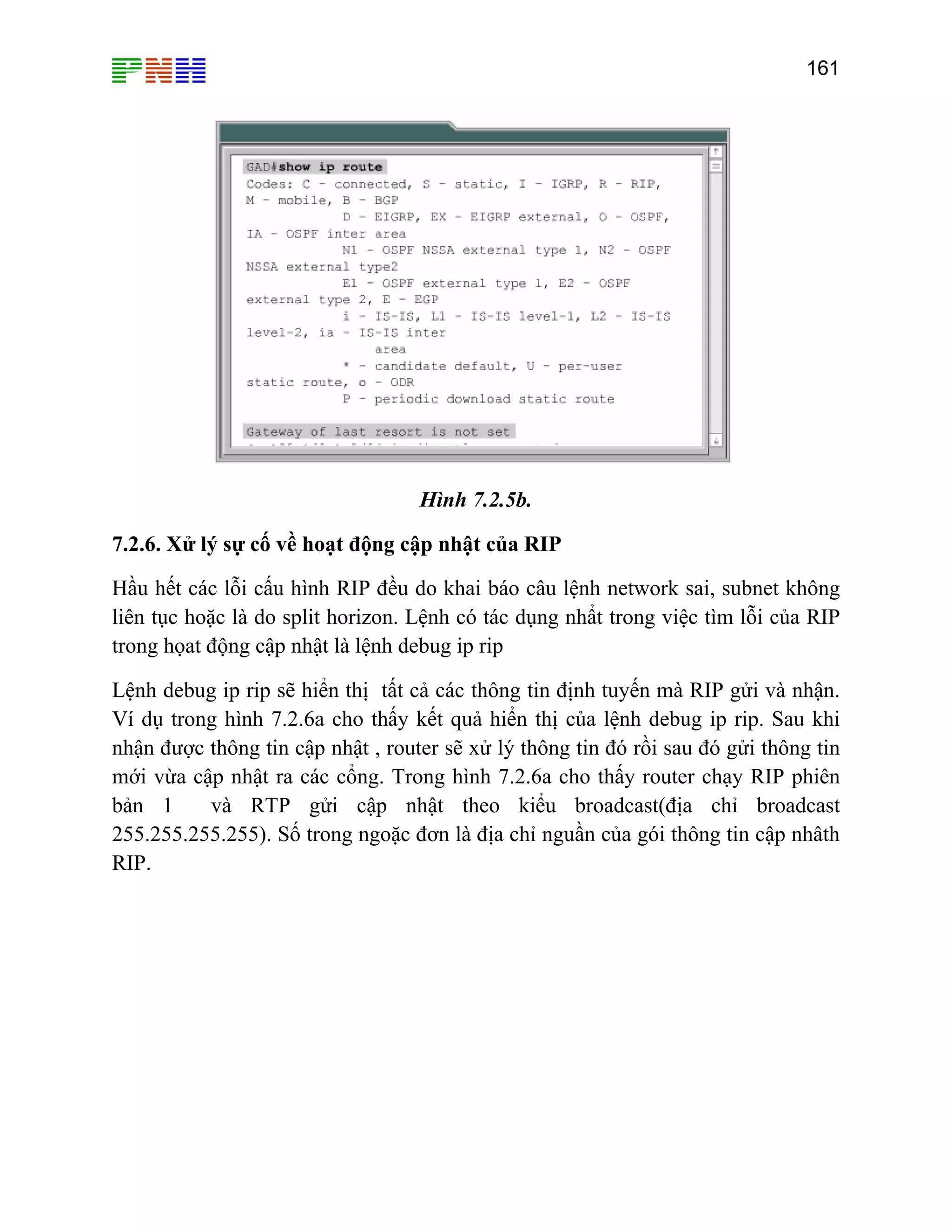 161

Hình 7.2.5b.
7.2.6. Xử lý sự cố về hoạt động cập nhật của RIP
Hầu hết các lỗi cấu hình RIP đều do khai báo câu lệnh network sai, subnet không
liên tục hoặc là do split horizon. Lệnh có tác dụng nhẩt trong việc tìm lỗi của RIP
trong họat động cập nhật là lệnh debug ip rip
Lệnh debug ip rip sẽ hiển thị tất cả các thông tin định tuyến mà RIP gửi và nhận.
Ví dụ trong hình 7.2.6a cho thấy kết quả hiển thị của lệnh debug ip rip. Sau khi
nhận được thông tin cập nhật , router sẽ xử lý thông tin đó rồi sau đó gửi thông tin
mới vừa cập nhật ra các cổng. Trong hình 7.2.6a cho thấy router chạy RIP phiên
bản 1
và RTP gửi cập nhật theo kiểu broadcast(địa chỉ broadcast
255.255.255.255). Số trong ngoặc đơn là địa chỉ nguần của gói thông tin cập nhâth
RIP.

 