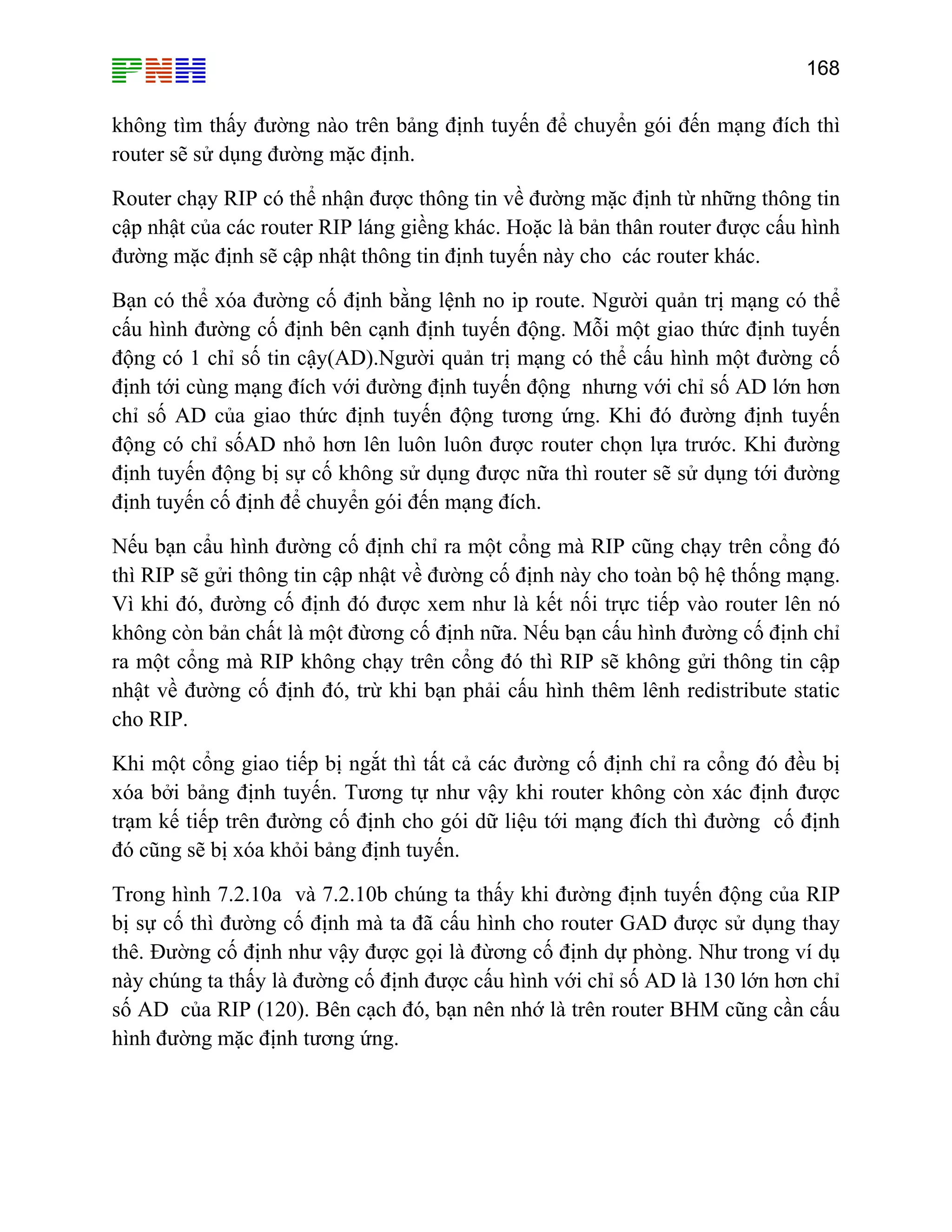 168

không tìm thấy đường nào trên bảng định tuyến để chuyển gói đến mạng đích thì
router sẽ sử dụng đường mặc định.
Router chạy RIP có thể nhận được thông tin về đường mặc định từ những thông tin
cập nhật của các router RIP láng giềng khác. Hoặc là bản thân router được cấu hình
đường mặc định sẽ cập nhật thông tin định tuyến này cho các router khác.
Bạn có thể xóa đường cố định bằng lệnh no ip route. Người quản trị mạng có thể
cấu hình đường cố định bên cạnh định tuyến động. Mỗi một giao thức định tuyến
động có 1 chỉ số tin cậy(AD).Người quản trị mạng có thể cấu hình một đường cố
định tới cùng mạng đích với đường định tuyến động nhưng với chỉ số AD lớn hơn
chỉ số AD của giao thức định tuyến động tương ứng. Khi đó đường định tuyến
động có chỉ sốAD nhỏ hơn lên luôn luôn được router chọn lựa trước. Khi đường
định tuyến động bị sự cố không sử dụng được nữa thì router sẽ sử dụng tới đường
định tuyến cố định để chuyển gói đến mạng đích.
Nếu bạn cẩu hình đường cố định chỉ ra một cổng mà RIP cũng chạy trên cổng đó
thì RIP sẽ gửi thông tin cập nhật về đường cố định này cho toàn bộ hệ thống mạng.
Vì khi đó, đường cố định đó được xem như là kết nối trực tiếp vào router lên nó
không còn bản chất là một đừơng cố định nữa. Nếu bạn cấu hình đường cố định chỉ
ra một cổng mà RIP không chạy trên cổng đó thì RIP sẽ không gửi thông tin cập
nhật về đường cố định đó, trừ khi bạn phải cấu hình thêm lênh redistribute static
cho RIP.
Khi một cổng giao tiếp bị ngắt thì tất cả các đường cố định chỉ ra cổng đó đều bị
xóa bởi bảng định tuyến. Tương tự như vậy khi router không còn xác định được
trạm kế tiếp trên đường cố định cho gói dữ liệu tới mạng đích thì đường cố định
đó cũng sẽ bị xóa khỏi bảng định tuyến.
Trong hình 7.2.10a và 7.2.10b chúng ta thấy khi đường định tuyến động của RIP
bị sự cố thì đường cố định mà ta đã cấu hình cho router GAD được sử dụng thay
thê. Đường cố định như vậy được gọi là đừơng cố định dự phòng. Như trong ví dụ
này chúng ta thấy là đường cố định được cấu hình với chỉ số AD là 130 lớn hơn chỉ
số AD của RIP (120). Bên cạch đó, bạn nên nhớ là trên router BHM cũng cần cấu
hình đường mặc định tương ứng.

 