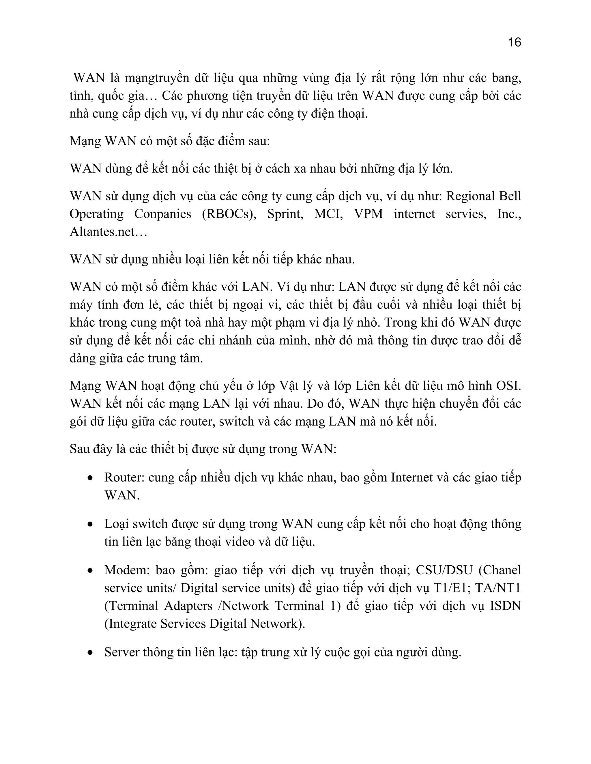 16

WAN là mạngtruyền dữ liệu qua những vùng địa lý rất rộng lớn như các bang,
tỉnh, quốc gia… Các phương tiện truyền dữ liệu trên WAN được cung cấp bởi các
nhà cung cấp dịch vụ, ví dụ như các công ty điện thoại.
Mạng WAN có một số đặc điểm sau:
WAN dùng để kết nối các thiệt bị ở cách xa nhau bởi những địa lý lớn.
WAN sử dụng dịch vụ của các công ty cung cấp dịch vụ, ví dụ như: Regional Bell
Operating Conpanies (RBOCs), Sprint, MCI, VPM internet servies, Inc.,
Altantes.net…
WAN sử dụng nhiều loại liên kết nối tiếp khác nhau.
WAN có một số điểm khác với LAN. Ví dụ như: LAN được sử dụng để kết nối các
máy tính đơn lẻ, các thiết bị ngoại vi, các thiết bị đầu cuối và nhiều loại thiết bị
khác trong cung một toà nhà hay một phạm vi địa lý nhỏ. Trong khi đó WAN được
sử dụng để kết nối các chi nhánh của mình, nhờ đó mà thông tin được trao đổi dễ
dàng giữa các trung tâm.
Mạng WAN hoạt động chủ yếu ở lớp Vật lý và lớp Liên kết dữ liệu mô hình OSI.
WAN kết nối các mạng LAN lại với nhau. Do đó, WAN thực hiện chuyển đổi các
gói dữ liệu giữa các router, switch và các mạng LAN mà nó kết nối.
Sau đây là các thiết bị được sử dụng trong WAN:
• Router: cung cấp nhiều dịch vụ khác nhau, bao gồm Internet và các giao tiếp
WAN.
• Loại switch được sử dụng trong WAN cung cấp kết nối cho hoạt động thông
tin liên lạc băng thoại video và dữ liệu.
• Modem: bao gồm: giao tiếp với dịch vụ truyền thoại; CSU/DSU (Chanel
service units/ Digital service units) để giao tiếp với dịch vụ T1/E1; TA/NT1
(Terminal Adapters /Network Terminal 1) để giao tiếp với dịch vụ ISDN
(Integrate Services Digital Network).
• Server thông tin liên lạc: tập trung xử lý cuộc gọi của người dùng.

 