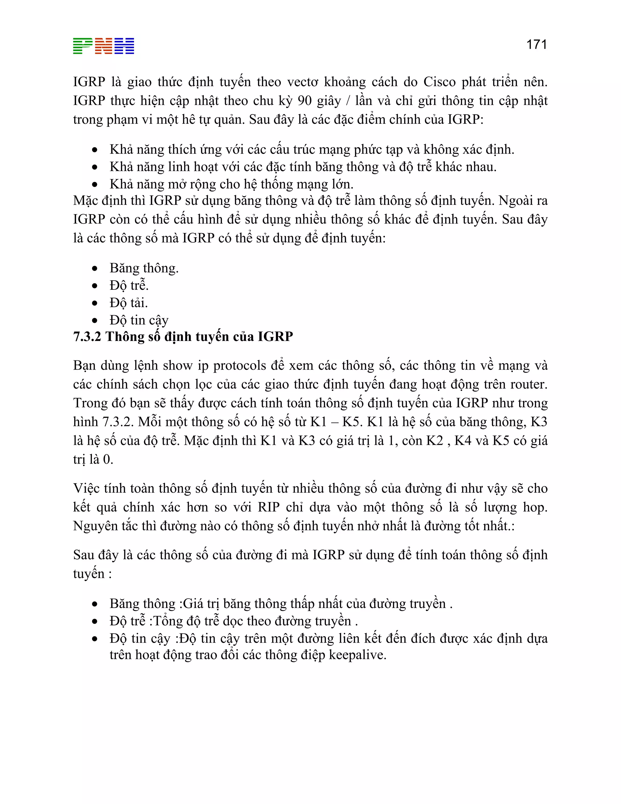 171

IGRP là giao thức định tuyến theo vectơ khoảng cách do Cisco phát triển nên.
IGRP thực hiện cập nhật theo chu kỳ 90 giây / lần và chỉ gửi thông tin cập nhật
trong phạm vi một hê tự quản. Sau đây là các đặc điểm chính của IGRP:
• Khả năng thích ứng với các cấu trúc mạng phức tạp và không xác định.
• Khả năng linh hoạt với các đặc tính băng thông và độ trễ khác nhau.
• Khả năng mở rộng cho hệ thống mạng lớn.
Mặc định thì IGRP sử dụng băng thông và độ trễ làm thông số định tuyến. Ngoài ra
IGRP còn có thể cấu hình để sử dụng nhiều thông số khác để định tuyến. Sau đây
là các thông số mà IGRP có thể sử dụng để định tuyến:
• Băng thông.
• Độ trễ.
• Độ tải.
• Độ tin cậy
7.3.2 Thông số định tuyến của IGRP
Bạn dùng lệnh show ip protocols để xem các thông số, các thông tin về mạng và
các chính sách chọn lọc của các giao thức định tuyến đang hoạt động trên router.
Trong đó bạn sẽ thấy được cách tính toán thông số định tuyến của IGRP như trong
hình 7.3.2. Mỗi một thông số có hệ số từ K1 – K5. K1 là hệ số của băng thông, K3
là hệ số của độ trễ. Mặc định thì K1 và K3 có giá trị là 1, còn K2 , K4 và K5 có giá
trị là 0.
Việc tính toàn thông số định tuyến từ nhiều thông số của đường đi như vậy sẽ cho
kết quả chính xác hơn so với RIP chỉ dựa vào một thông số là số lượng hop.
Nguyên tắc thì đường nào có thông số định tuyến nhở nhất là đường tốt nhất.:
Sau đây là các thông số của đường đi mà IGRP sử dụng để tính toán thông số định
tuyến :
• Băng thông :Giá trị băng thông thấp nhất của đường truyền .
• Độ trễ :Tổng độ trễ dọc theo đường truyền .
• Độ tin cậy :Độ tin cậy trên một đường liên kết đến đích được xác định dựa
trên hoạt động trao đổi các thông điệp keepalive.

 