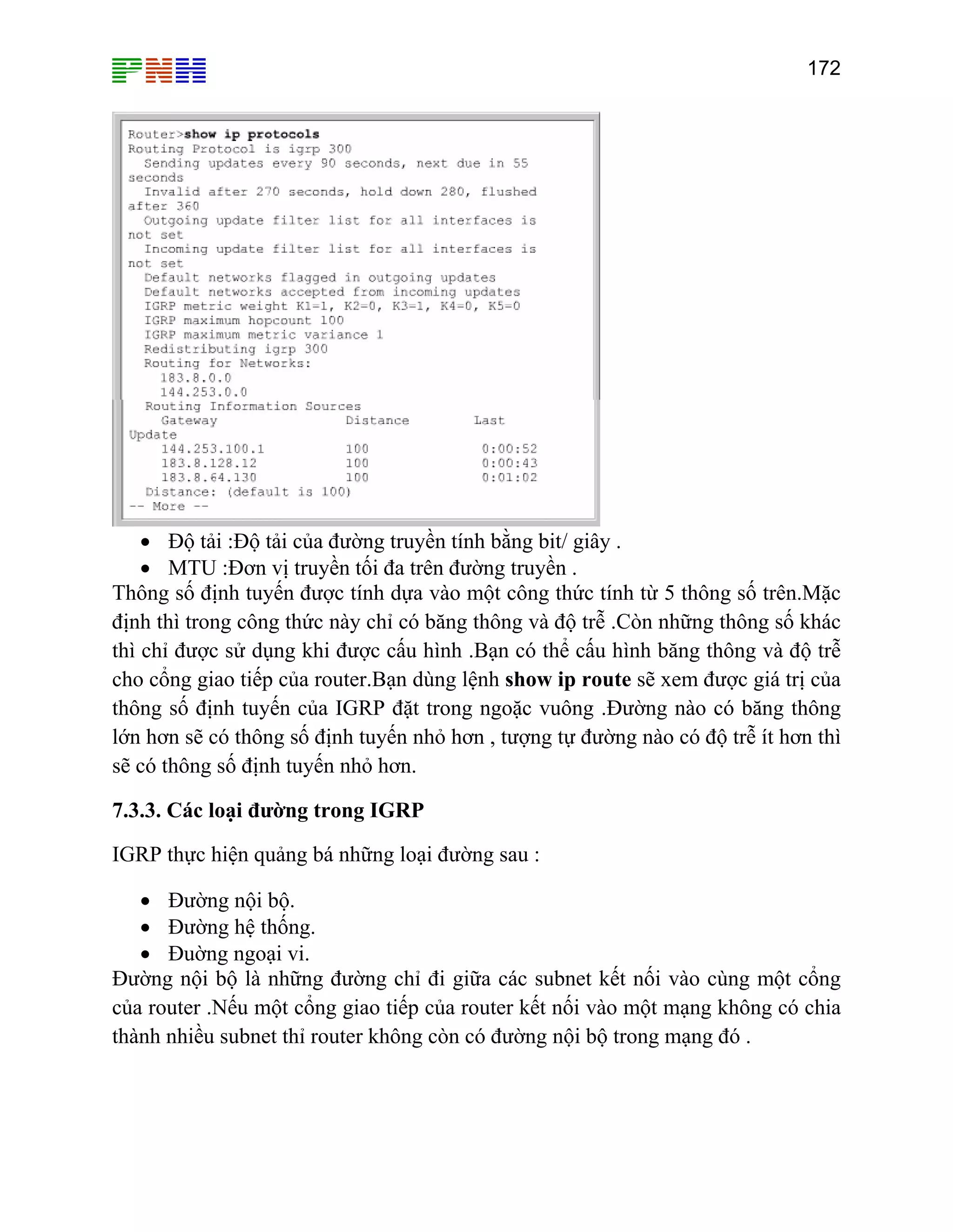 172

• Độ tải :Độ tải của đường truyền tính bằng bit/ giây .
• MTU :Đơn vị truyền tối đa trên đường truyền .
Thông số định tuyến được tính dựa vào một công thức tính từ 5 thông số trên.Mặc
định thì trong công thức này chỉ có băng thông và độ trễ .Còn những thông số khác
thì chỉ được sử dụng khi được cấu hình .Bạn có thể cấu hình băng thông và độ trễ
cho cổng giao tiếp của router.Bạn dùng lệnh show ip route sẽ xem được giá trị của
thông số định tuyến của IGRP đặt trong ngoặc vuông .Đường nào có băng thông
lớn hơn sẽ có thông số định tuyến nhỏ hơn , tượng tự đường nào có độ trễ ít hơn thì
sẽ có thông số định tuyến nhỏ hơn.
7.3.3. Các loại đường trong IGRP
IGRP thực hiện quảng bá những loại đường sau :
• Đường nội bộ.
• Đường hệ thống.
• Đuờng ngoại vi.
Đường nội bộ là những đường chỉ đi giữa các subnet kết nối vào cùng một cổng
của router .Nếu một cổng giao tiếp của router kết nối vào một mạng không có chia
thành nhiều subnet thỉ router không còn có đường nội bộ trong mạng đó .

 