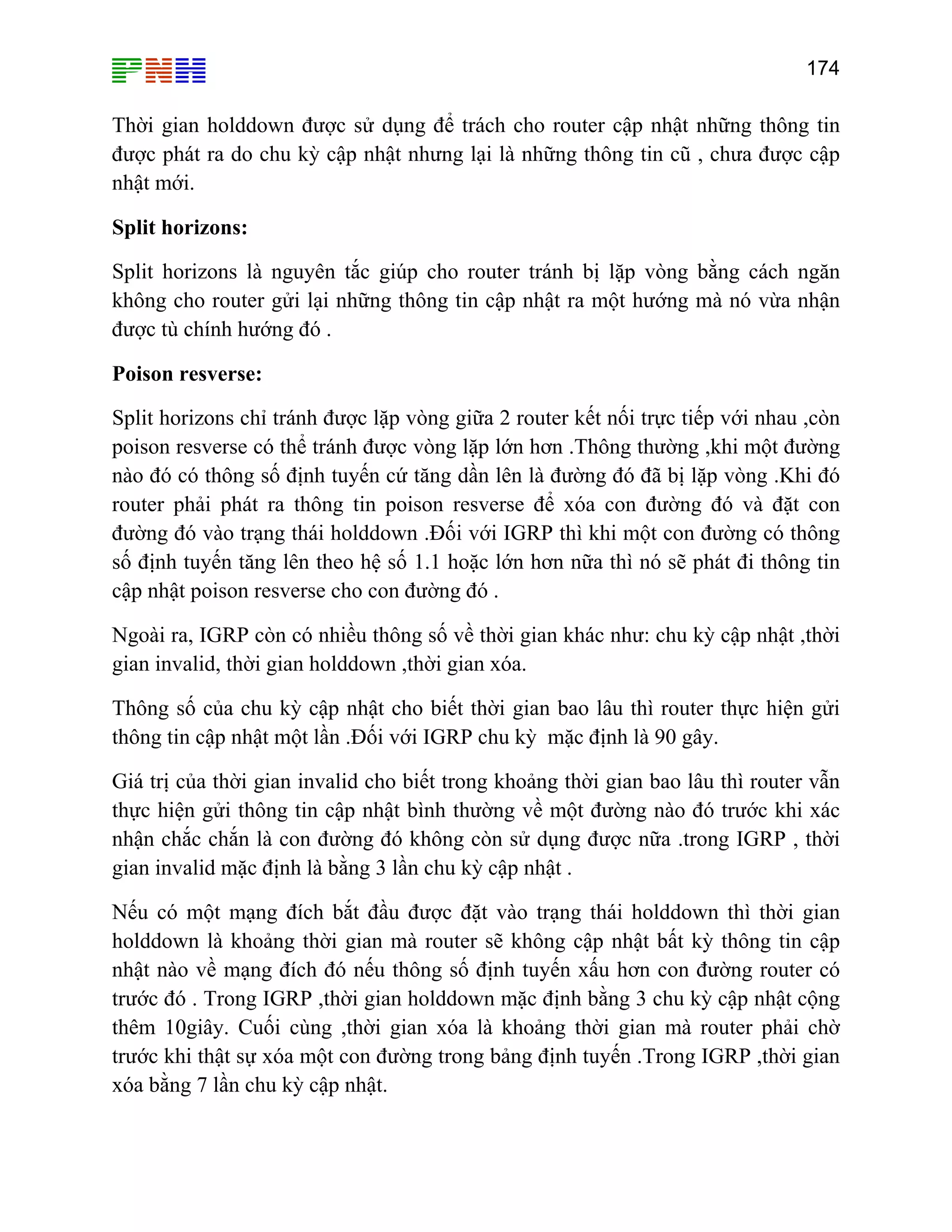 174

Thời gian holddown được sử dụng để trách cho router cập nhật những thông tin
được phát ra do chu kỳ cập nhật nhưng lại là những thông tin cũ , chưa được cập
nhật mới.
Split horizons:
Split horizons là nguyên tắc giúp cho router tránh bị lặp vòng bằng cách ngăn
không cho router gửi lại những thông tin cập nhật ra một hướng mà nó vừa nhận
được tù chính hướng đó .
Poison resverse:
Split horizons chỉ tránh được lặp vòng giữa 2 router kết nối trực tiếp với nhau ,còn
poison resverse có thể tránh được vòng lặp lớn hơn .Thông thường ,khi một đường
nào đó có thông số định tuyến cứ tăng dần lên là đường đó đã bị lặp vòng .Khi đó
router phải phát ra thông tin poison resverse để xóa con đường đó và đặt con
đường đó vào trạng thái holddown .Đối với IGRP thì khi một con đường có thông
số định tuyến tăng lên theo hệ số 1.1 hoặc lớn hơn nữa thì nó sẽ phát đi thông tin
cập nhật poison resverse cho con đường đó .
Ngoài ra, IGRP còn có nhiều thông số về thời gian khác như: chu kỳ cập nhật ,thời
gian invalid, thời gian holddown ,thời gian xóa.
Thông số của chu kỳ cập nhật cho biết thời gian bao lâu thì router thực hiện gửi
thông tin cập nhật một lần .Đối với IGRP chu kỳ mặc định là 90 gây.
Giá trị của thời gian invalid cho biết trong khoảng thời gian bao lâu thì router vẫn
thực hiện gửi thông tin cập nhật bình thường về một đường nào đó trước khi xác
nhận chắc chắn là con đường đó không còn sử dụng được nữa .trong IGRP , thời
gian invalid mặc định là bằng 3 lần chu kỳ cập nhật .
Nếu có một mạng đích bắt đầu được đặt vào trạng thái holddown thì thời gian
holddown là khoảng thời gian mà router sẽ không cập nhật bất kỳ thông tin cập
nhật nào về mạng đích đó nếu thông số định tuyến xấu hơn con đường router có
trước đó . Trong IGRP ,thời gian holddown mặc định bằng 3 chu kỳ cập nhật cộng
thêm 10giây. Cuối cùng ,thời gian xóa là khoảng thời gian mà router phải chờ
trước khi thật sự xóa một con đường trong bảng định tuyến .Trong IGRP ,thời gian
xóa bằng 7 lần chu kỳ cập nhật.

 