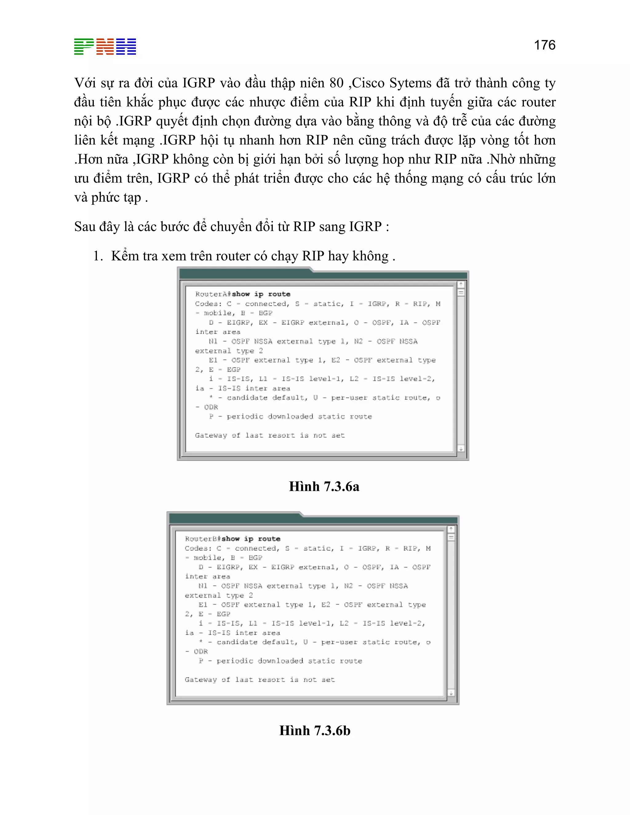 176

Với sự ra đời của IGRP vào đầu thập niên 80 ,Cisco Sytems đã trở thành công ty
đầu tiên khắc phục được các nhược điểm của RIP khi định tuyến giữa các router
nội bộ .IGRP quyết định chọn đường dựa vào bằng thông và độ trễ của các đường
liên kết mạng .IGRP hội tụ nhanh hơn RIP nên cũng trách được lặp vòng tốt hơn
.Hơn nữa ,IGRP không còn bị giới hạn bởi số lượng hop như RIP nữa .Nhờ những
ưu điểm trên, IGRP có thể phát triển được cho các hệ thống mạng có cấu trúc lớn
và phức tạp .
Sau đây là các bước để chuyển đổi từ RIP sang IGRP :
1. Kểm tra xem trên router có chạy RIP hay không .

Hình 7.3.6a

Hình 7.3.6b

 
