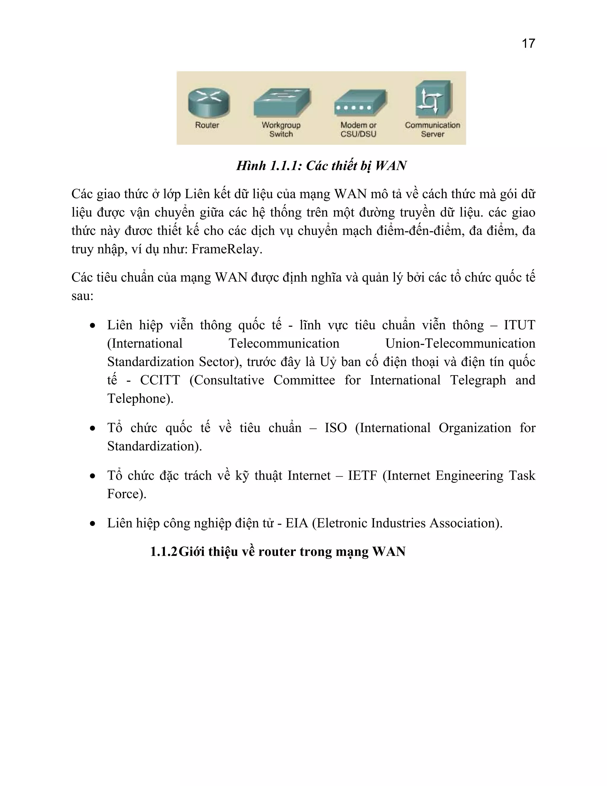 17

Hình 1.1.1: Các thiết bị WAN
Các giao thức ở lớp Liên kết dữ liệu của mạng WAN mô tả về cách thức mà gói dữ
liệu được vận chuyển giữa các hệ thống trên một đường truyền dữ liệu. các giao
thức này đươc thiết kế cho các dịch vụ chuyển mạch điểm-đến-điểm, đa điểm, đa
truy nhập, ví dụ như: FrameRelay.
Các tiêu chuẩn của mạng WAN được định nghĩa và quản lý bởi các tổ chức quốc tế
sau:
• Liên hiệp viễn thông quốc tế - lĩnh vực tiêu chuẩn viễn thông – ITUT
(International
Telecommunication
Union-Telecommunication
Standardization Sector), trước đây là Uỷ ban cố điện thoại và điện tín quốc
tế - CCITT (Consultative Committee for International Telegraph and
Telephone).
• Tổ chức quốc tế về tiêu chuẩn – ISO (International Organization for
Standardization).
• Tổ chức đặc trách về kỹ thuật Internet – IETF (Internet Engineering Task
Force).
• Liên hiệp công nghiệp điện tử - EIA (Eletronic Industries Association).
1.1.2 Giới thiệu về router trong mạng WAN

 