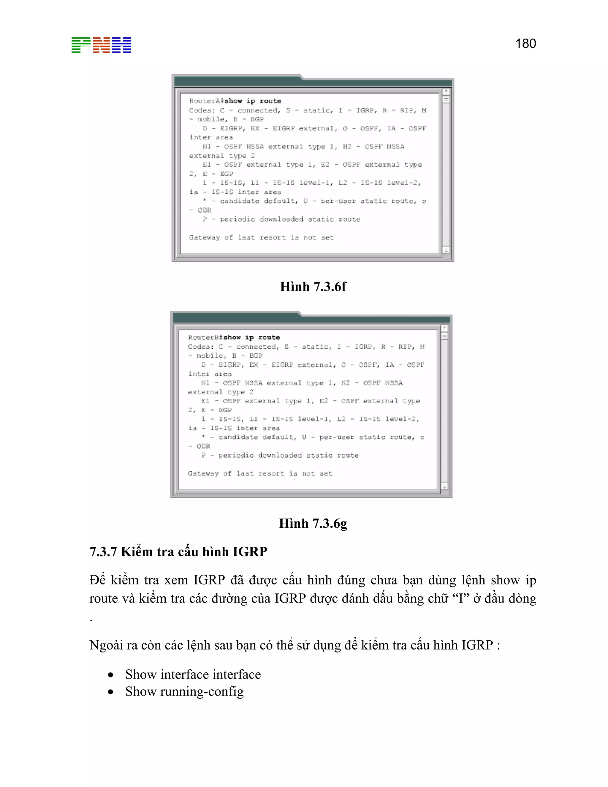 180

Hình 7.3.6f

Hình 7.3.6g
7.3.7 Kiểm tra cấu hình IGRP
Để kiểm tra xem IGRP đã được cấu hình đúng chưa bạn dùng lệnh show ip
route và kiểm tra các đường của IGRP được đánh dấu bằng chữ “I” ở đầu dòng
.
Ngoài ra còn các lệnh sau bạn có thể sử dụng để kiểm tra cấu hình IGRP :
• Show interface interface
• Show running-config

 