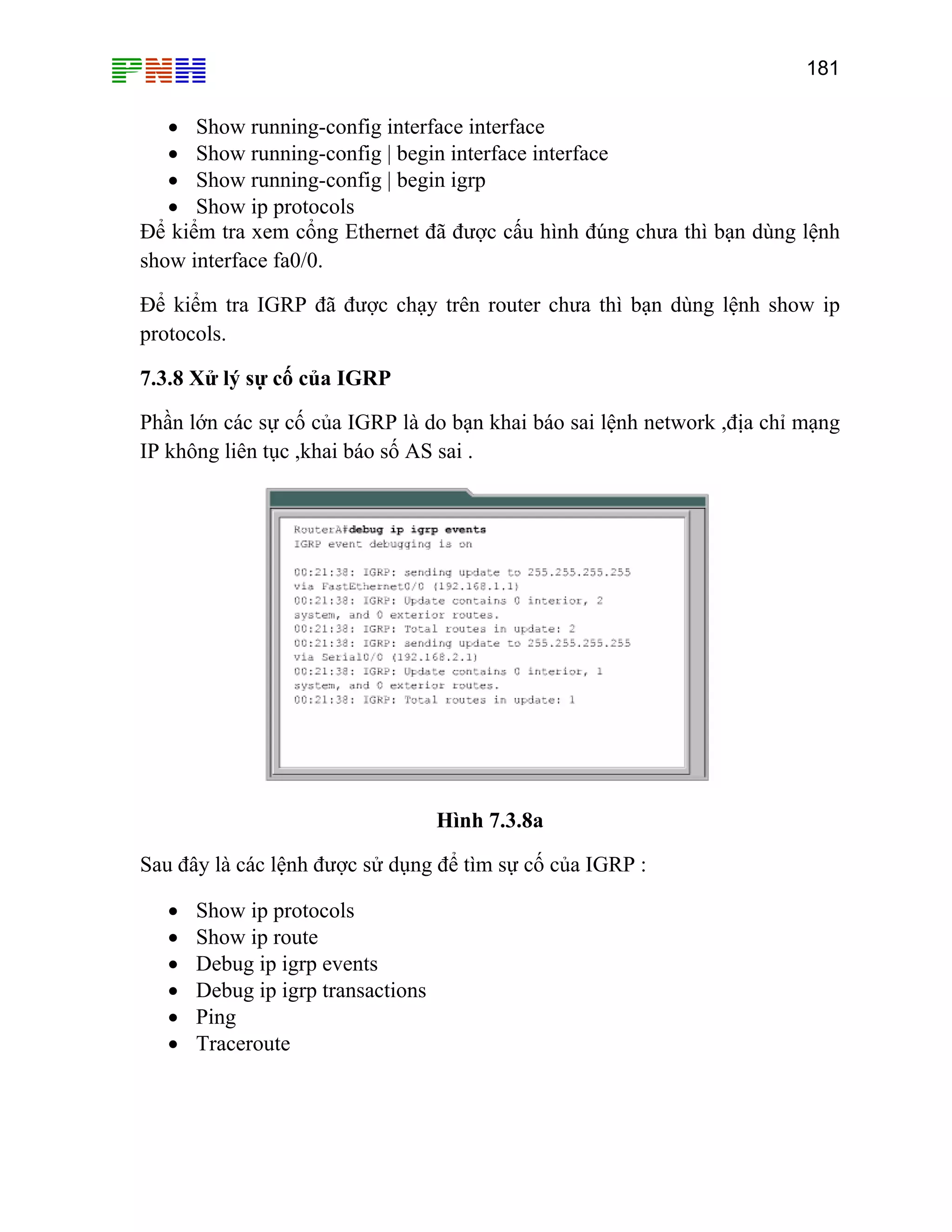 181

• Show running-config interface interface
• Show running-config | begin interface interface
• Show running-config | begin igrp
• Show ip protocols
Để kiểm tra xem cổng Ethernet đã được cấu hình đúng chưa thì bạn dùng lệnh
show interface fa0/0.
Để kiểm tra IGRP đã được chạy trên router chưa thì bạn dùng lệnh show ip
protocols.
7.3.8 Xử lý sự cố của IGRP
Phần lớn các sự cố của IGRP là do bạn khai báo sai lệnh network ,địa chỉ mạng
IP không liên tục ,khai báo số AS sai .

Hình 7.3.8a
Sau đây là các lệnh được sử dụng để tìm sự cố của IGRP :
•
•
•
•
•
•

Show ip protocols
Show ip route
Debug ip igrp events
Debug ip igrp transactions
Ping
Traceroute

 