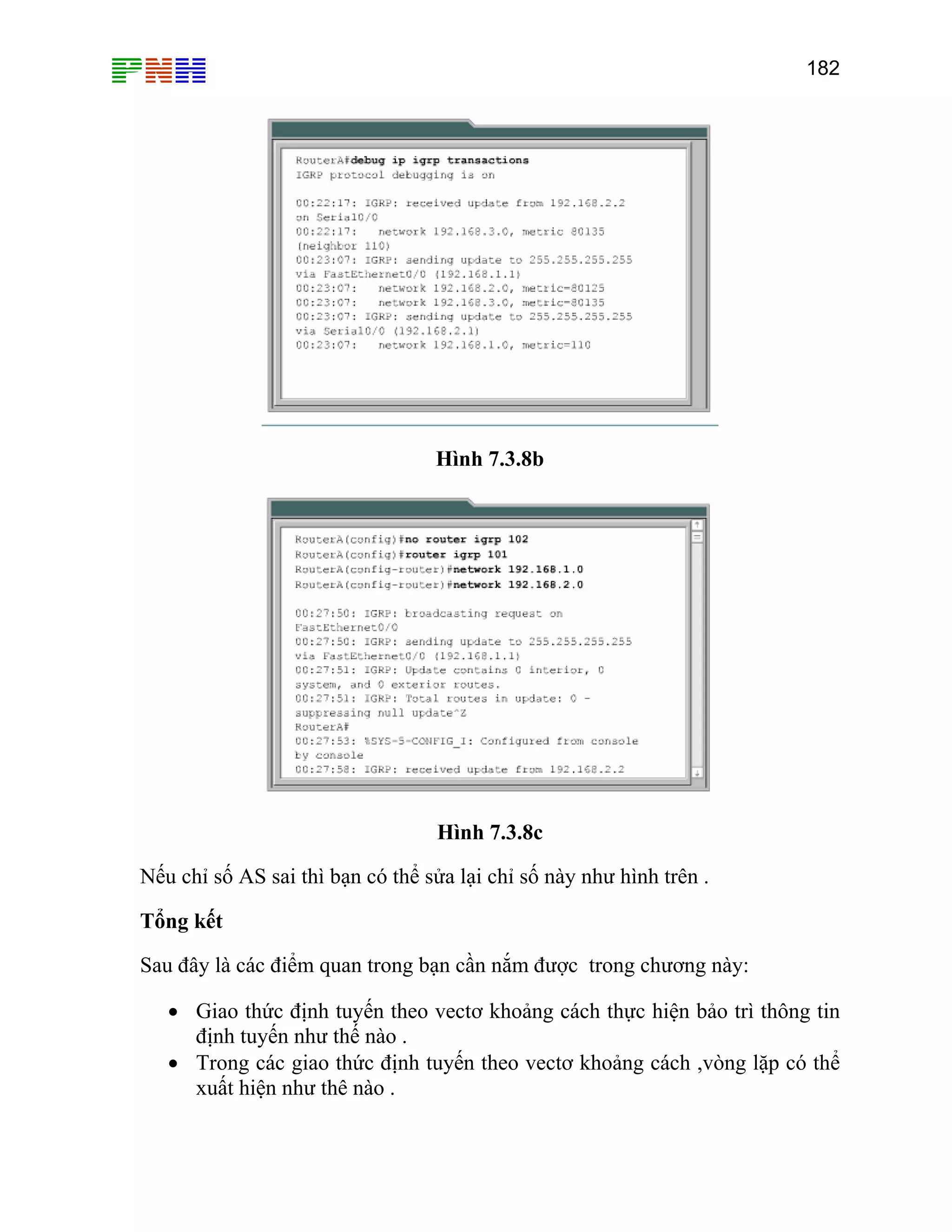 182

Hình 7.3.8b

Hình 7.3.8c
Nếu chỉ số AS sai thì bạn có thể sửa lại chỉ số này như hình trên .
Tổng kết
Sau đây là các điểm quan trong bạn cần nắm được trong chương này:
• Giao thức định tuyến theo vectơ khoảng cách thực hiện bảo trì thông tin
định tuyến như thế nào .
• Trong các giao thức định tuyến theo vectơ khoảng cách ,vòng lặp có thể
xuất hiện như thê nào .

 