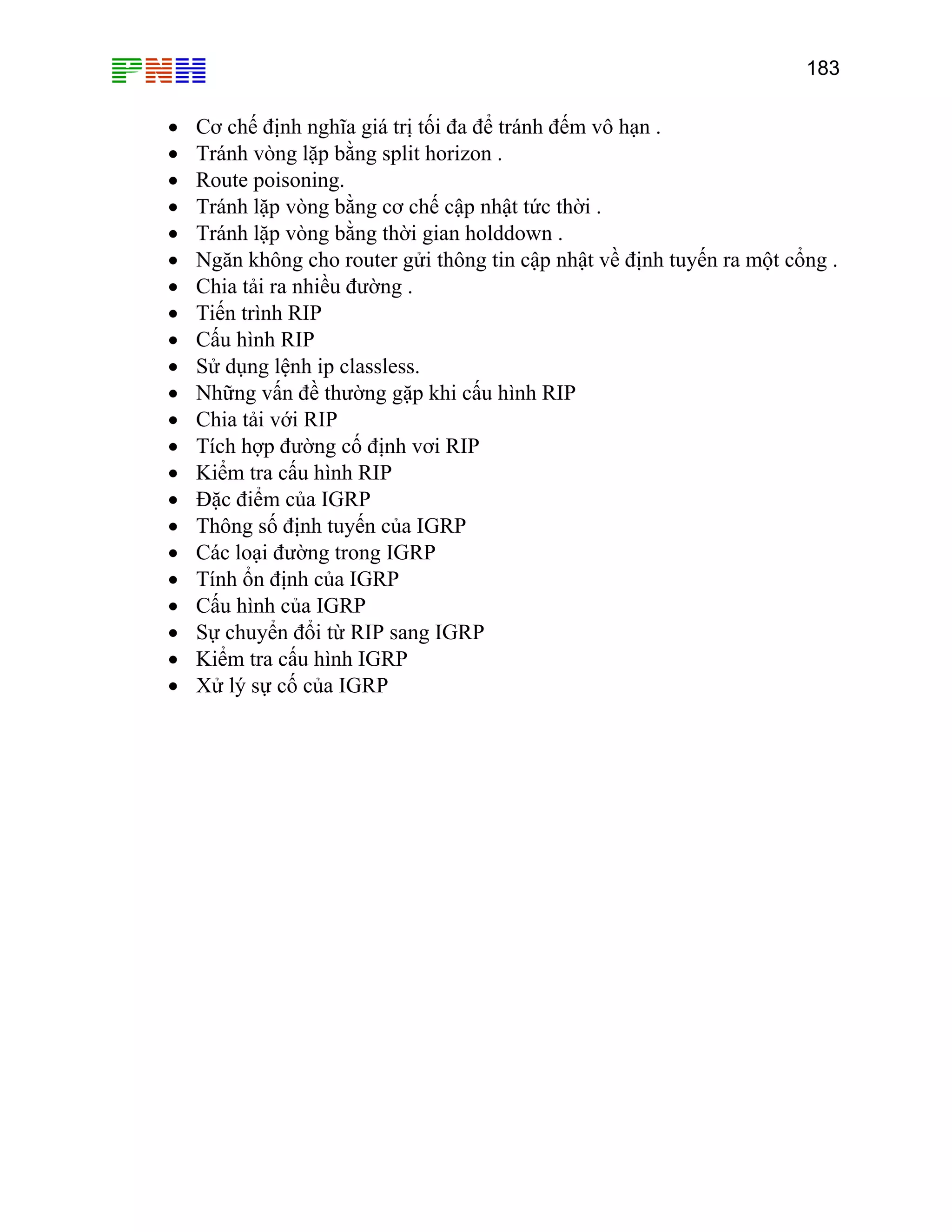 183

•
•
•
•
•
•
•
•
•
•
•
•
•
•
•
•
•
•
•
•
•
•

Cơ chế định nghĩa giá trị tối đa để tránh đếm vô hạn .
Tránh vòng lặp bằng split horizon .
Route poisoning.
Tránh lặp vòng bằng cơ chế cập nhật tức thời .
Tránh lặp vòng bằng thời gian holddown .
Ngăn không cho router gửi thông tin cập nhật về định tuyến ra một cổng .
Chia tải ra nhiều đường .
Tiến trình RIP
Cấu hình RIP
Sử dụng lệnh ip classless.
Những vấn đề thường gặp khi cấu hình RIP
Chia tải với RIP
Tích hợp đường cố định vơi RIP
Kiểm tra cấu hình RIP
Đặc điểm của IGRP
Thông số định tuyến của IGRP
Các loại đường trong IGRP
Tính ổn định của IGRP
Cấu hình của IGRP
Sự chuyển đổi từ RIP sang IGRP
Kiểm tra cấu hình IGRP
Xử lý sự cố của IGRP

 