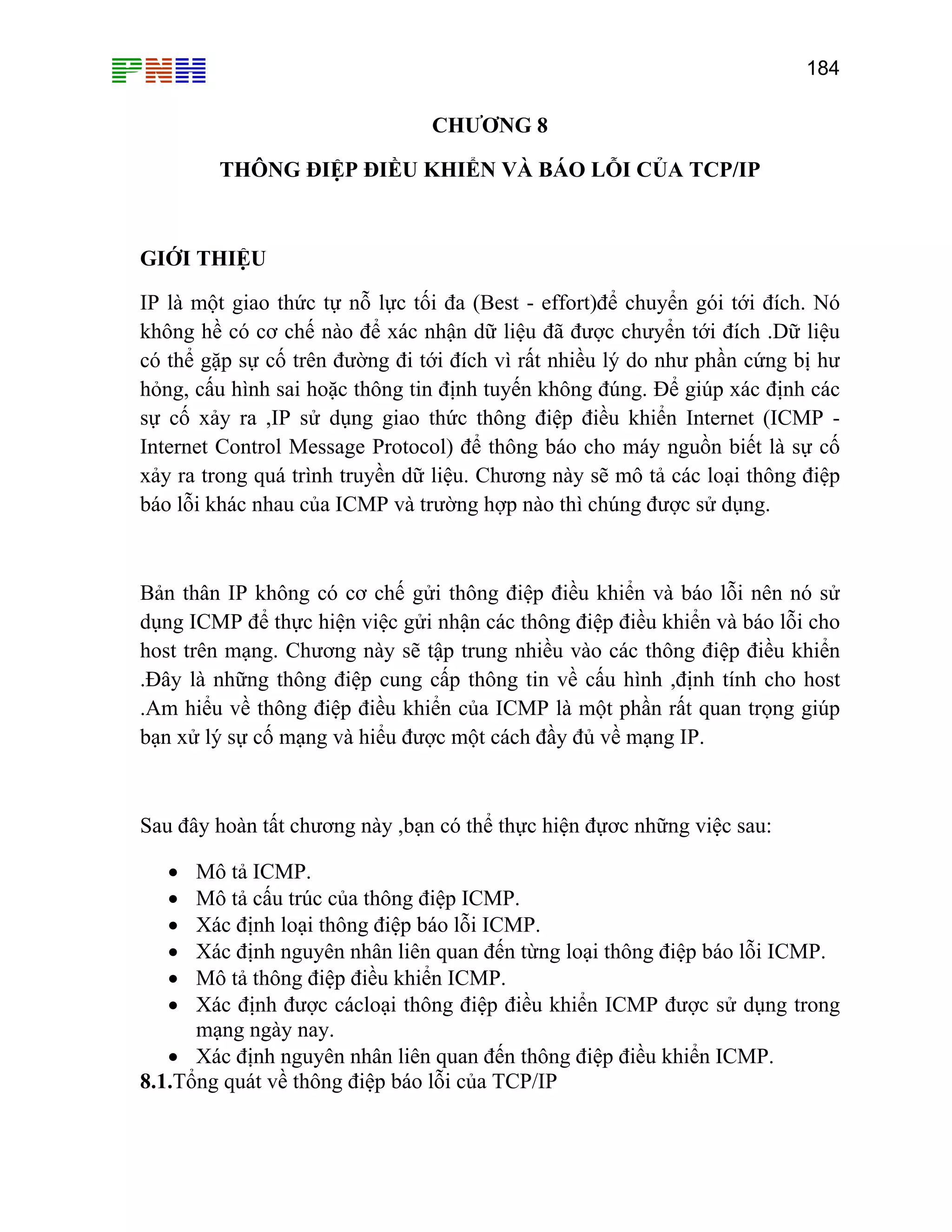 184

CHƯƠNG 8
THÔNG ĐIỆP ĐIỀU KHIỂN VÀ BÁO LỖI CỦA TCP/IP

GIỚI THIỆU
IP là một giao thức tự nỗ lực tối đa (Best - effort)để chuyển gói tới đích. Nó
không hề có cơ chế nào để xác nhận dữ liệu đã được chưyển tới đích .Dữ liệu
có thể gặp sự cố trên đường đi tới đích vì rất nhiều lý do như phần cứng bị hư
hỏng, cấu hình sai hoặc thông tin định tuyến không đúng. Để giúp xác định các
sự cố xảy ra ,IP sử dụng giao thức thông điệp điều khiển Internet (ICMP Internet Control Message Protocol) để thông báo cho máy nguồn biết là sự cố
xảy ra trong quá trình truyền dữ liệu. Chương này sẽ mô tả các loại thông điệp
báo lỗi khác nhau của ICMP và trường hợp nào thì chúng được sử dụng.

Bản thân IP không có cơ chế gửi thông điệp điều khiển và báo lỗi nên nó sử
dụng ICMP để thực hiện việc gửi nhận các thông điệp điều khiển và báo lỗi cho
host trên mạng. Chương này sẽ tập trung nhiều vào các thông điệp điều khiển
.Đây là những thông điệp cung cấp thông tin về cấu hình ,định tính cho host
.Am hiểu về thông điệp điều khiển của ICMP là một phần rất quan trọng giúp
bạn xử lý sự cố mạng và hiểu được một cách đầy đủ về mạng IP.

Sau đây hoàn tất chương này ,bạn có thể thực hiện đựơc những việc sau:
Mô tả ICMP.
Mô tả cấu trúc của thông điệp ICMP.
Xác định loại thông điệp báo lỗi ICMP.
Xác định nguyên nhân liên quan đến từng loại thông điệp báo lỗi ICMP.
Mô tả thông điệp điều khiển ICMP.
Xác định được cácloại thông điệp điều khiển ICMP được sử dụng trong
mạng ngày nay.
• Xác định nguyên nhân liên quan đến thông điệp điều khiển ICMP.
8.1.Tổng quát về thông điệp báo lỗi của TCP/IP
•
•
•
•
•
•

 