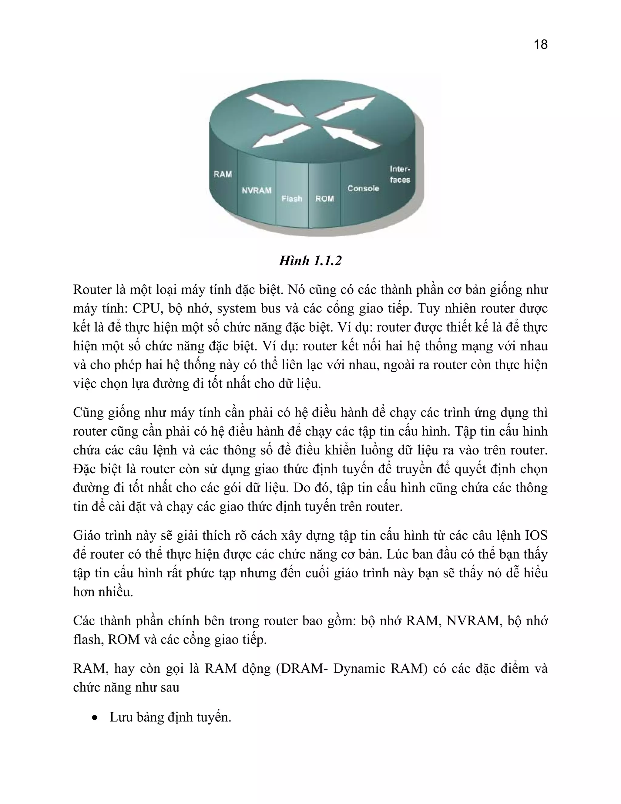 18

Hình 1.1.2
Router là một loại máy tính đặc biệt. Nó cũng có các thành phần cơ bản giống như
máy tính: CPU, bộ nhớ, system bus và các cổng giao tiếp. Tuy nhiên router được
kết là để thực hiện một số chức năng đặc biệt. Ví dụ: router được thiết kế là để thực
hiện một số chức năng đặc biệt. Ví dụ: router kết nối hai hệ thống mạng với nhau
và cho phép hai hệ thống này có thể liên lạc với nhau, ngoài ra router còn thực hiện
việc chọn lựa đường đi tốt nhất cho dữ liệu.
Cũng giống như máy tính cần phải có hệ điều hành để chạy các trình ứng dụng thì
router cũng cần phải có hệ điều hành để chạy các tập tin cấu hình. Tập tin cấu hình
chứa các câu lệnh và các thông số để điều khiển luồng dữ liệu ra vào trên router.
Đặc biệt là router còn sử dụng giao thức định tuyến để truyền để quyết định chọn
đường đi tốt nhất cho các gói dữ liệu. Do đó, tập tin cấu hình cũng chứa các thông
tin để cài đặt và chạy các giao thức định tuyến trên router.
Giáo trình này sẽ giải thích rõ cách xây dựng tập tin cấu hình từ các câu lệnh IOS
để router có thể thực hiện được các chức năng cơ bản. Lúc ban đầu có thể bạn thấy
tập tin cấu hình rất phức tạp nhưng đến cuối giáo trình này bạn sẽ thấy nó dễ hiểu
hơn nhiều.
Các thành phần chính bên trong router bao gồm: bộ nhớ RAM, NVRAM, bộ nhớ
flash, ROM và các cổng giao tiếp.
RAM, hay còn gọi là RAM động (DRAM- Dynamic RAM) có các đặc điểm và
chức năng như sau
• Lưu bảng định tuyến.

 