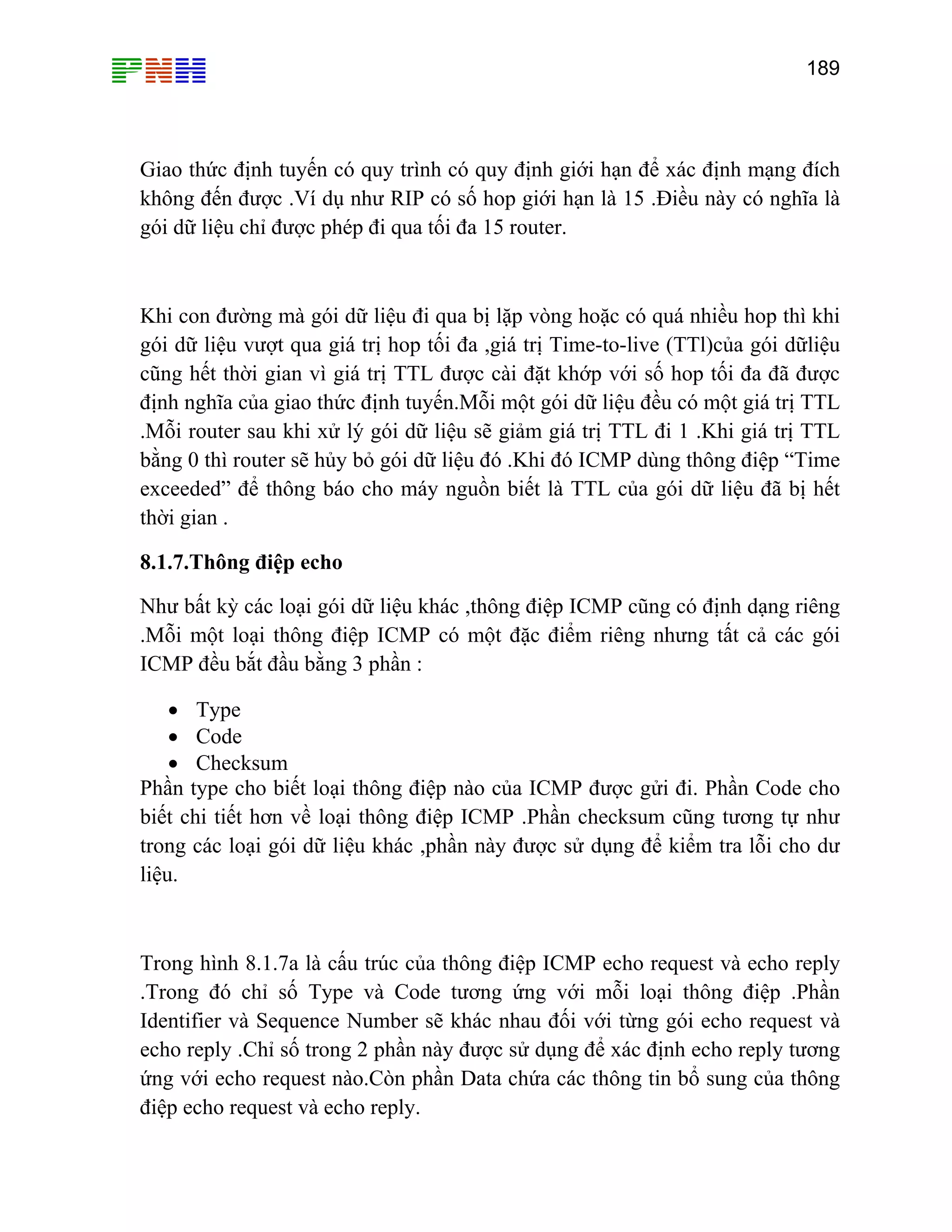 189

Giao thức định tuyến có quy trình có quy định giới hạn để xác định mạng đích
không đến được .Ví dụ như RIP có số hop giới hạn là 15 .Điều này có nghĩa là
gói dữ liệu chỉ được phép đi qua tối đa 15 router.

Khi con đường mà gói dữ liệu đi qua bị lặp vòng hoặc có quá nhiều hop thì khi
gói dữ liệu vượt qua giá trị hop tối đa ,giá trị Time-to-live (TTl)của gói dữliệu
cũng hết thời gian vì giá trị TTL được cài đặt khớp với số hop tối đa đã được
định nghĩa của giao thức định tuyến.Mỗi một gói dữ liệu đều có một giá trị TTL
.Mỗi router sau khi xử lý gói dữ liệu sẽ giảm giá trị TTL đi 1 .Khi giá trị TTL
bằng 0 thì router sẽ hủy bỏ gói dữ liệu đó .Khi đó ICMP dùng thông điệp “Time
exceeded” để thông báo cho máy nguồn biết là TTL của gói dữ liệu đã bị hết
thời gian .
8.1.7.Thông điệp echo
Như bất kỳ các loại gói dữ liệu khác ,thông điệp ICMP cũng có định dạng riêng
.Mỗi một loại thông điệp ICMP có một đặc điểm riêng nhưng tất cả các gói
ICMP đều bắt đầu bằng 3 phần :
• Type
• Code
• Checksum
Phần type cho biết loại thông điệp nào của ICMP được gửi đi. Phần Code cho
biết chi tiết hơn về loại thông điệp ICMP .Phần checksum cũng tương tự như
trong các loại gói dữ liệu khác ,phần này được sử dụng để kiểm tra lỗi cho dư
liệu.

Trong hình 8.1.7a là cấu trúc của thông điệp ICMP echo request và echo reply
.Trong đó chỉ số Type và Code tương ứng với mỗi loại thông điệp .Phần
Identifier và Sequence Number sẽ khác nhau đối với từng gói echo request và
echo reply .Chỉ số trong 2 phần này được sử dụng để xác định echo reply tương
ứng với echo request nào.Còn phần Data chứa các thông tin bổ sung của thông
điệp echo request và echo reply.

 